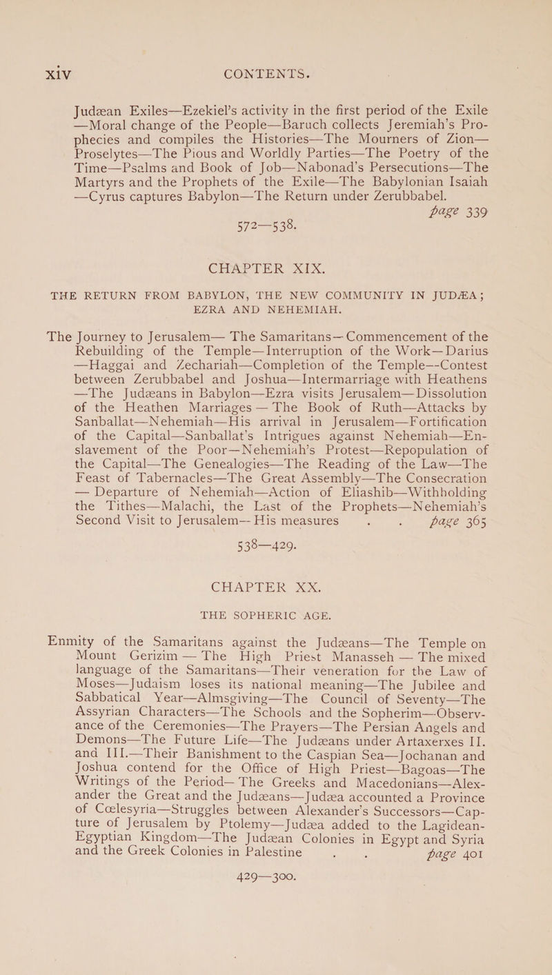 Judaean Exiles—Ezekiel’s activity in the first period of the Exile —Moral change of the People—Baruch collects Jeremiah’s Pro¬ phecies and compiles the Histories—The Mourners of Zion— Proselytes—The Pious and Worldly Parties—The Poetry of the Time—Psalms and Book of Job—Nabonad’s Persecutions—The Martyrs and the Prophets of the Exile—The Babylonian Isaiah —Cyrus captures Babylon—The Return under Zerubbabel. page 339 572—538. CHAPTER XIX. THE RETURN FROM BABYLON, THE NEW COMMUNITY IN JUDAEA; EZRA AND NEHEMIAH. The Journey to Jerusalem— The Samaritans— Commencement of the Rebuilding of the Temple—Interruption of the Work—Darius —Haggai and Zechariah—Completion of the Temple—Contest between Zerubbabel and Joshua—Intermarriage with Heathens —The Judaeans in Babylon—Ezra visits Jerusalem—Dissolution of the Heathen Marriages — The Book of Ruth—Attacks by Sanballat—Nehemiah—His arrival in Jerusalem—Fortification of the Capital—Sanballat’s Intrigues against Nehemiah—En¬ slavement of the Poor—Nehemiah’s Protest—Repopulation of the Capital—The Genealogies—The Reading of the Law—The Feast of Tabernacles—The Great Assembly—The Consecration — Departure of Nehemiah—Action of Eliashib—Withholding the Tithes—Malachi, the Last of the Prophets—Nehemiah’s Second Visit to Jerusalem—His measures . . page 365 538—429. CHAPTER XX. THE SOPHERIC AGE. Enmity of the Samaritans against the Judaeans—The Temple on Mount Gerizim — The High Priest Manasseh — The mixed language of the Samaritans—Their veneration for the Law of Moses—Judaism loses its national meaning—The Jubilee and Sabbatical Year—Almsgiving—The Council of Seventy—The Assyrian Characters—The Schools and the Sopherim—Observ¬ ance of the Ceremonies—The Prayers—The Persian Angels and Demons—The Future Life—The Judaeans under Artaxerxes II. and III.—Their Banishment to the Caspian Sea—Jochanan and Joshua contend for the Office of High Priest— Bagoas—The Writings of the Period—The Greeks and Macedonians—Alex¬ ander the Great and the Judaeans—Judaea accounted a Province of Ccelesyria Struggles between Alexander’s Successors—Cap¬ ture of Jerusalem by Ptolemy—Judaea added to the Lagidean- Egyptian Kingdom—The Judaean Colonies in Egypt and Syria and the Greek Colonies in Palestine . . page 401 429—300.
