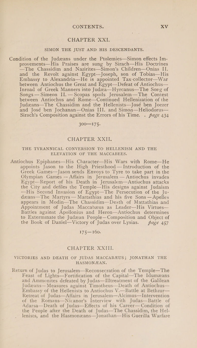 CHAPTER XXI. SIMON THE JUST AND HIS DESCENDANTS. Condition of the Judaeans under the Ptolemies—Simon effects Im¬ provements—His Praises are sung by Sirach—His Doctrines —The Chassidim and Nazirites—Simon’s Children—Onias II. and the Revolt against Egypt—Joseph, son of Tobias—His Embassy to Alexandria—He is appointed Tax-collector—War between Antiochus the Great and Egypt—Defeat of Antiochus— Inroad of Greek Manners into Judaea—Hyrcanus—The Song of Songs — Simeon II. — Scopas spoils Jerusalem—The Contest between Antiochus and Rome—Continued Hellenization of the Judaeans—-The Chassidim and the Hellenists—Jose ben Joezer and Jose ben Jochanan—Onias III. and Simon—Heliodorus— Sirach’s Composition against the Errors of his Time. . page 434 300—175. CHAPTER XXII. THE TYRANNICAL CONVERSION TO HELLENISM AND THE ELEVATION OF THE MACCABEES. Antiochus Epiphanes—His Character—Plis Wars with Rome—He appoints Jason to the High Priesthood — Introduction of the Greek Games—Jason sends Envoys to Tyre to take part in the Olympian Games—Affairs in Jerusalem — Antiochus invades Egypt—Report of his Death in Jerusalem—Antiochus attacks the City and defiles the Temple—His designs against Judaism —His Second Invasion of Egypt—-The Persecution of the Ju¬ daeans—The Martyrs—Mattathias and his five Sons—Apelles appears in Modin—The Chassidim—Death of Mattathias and Appointment of Judas Maccabaeus as Leader—His Virtues— Battles against Apollonius and Heron—Antiochus determines to Exterminate the Judaean People —Composition and Object of the Book of Daniel—Victory of Judas over Lysias. page 457 175—160. CHAPTER XXIII. VICTORIES AND DEATH OF JUDAS MACCABAEUS; JONATHAN THE HASMONAEAN. Return of Judas to Jerusalem—Reconsecration of the Temple—The Feast of Lights—Fortification of the Capital—The Idumaeans and Ammonites defeated by Judas—Illtreatment of the Galilean Judaeans—Measures against Timotheus—Death of Antiochus—- Embassy of the Hellenists to Antiochus V.—Battle at Bethzur— Retreat of Judas—Affairs in Jerusalem—Alcimus—Intervention of the Romans—Nicanor’s Interview with Judas—Battle of Adarsa—Death of Judas—Effects of his Career—Condition of the People after the Death of Judas—The Chassidim, the Plel- lenists, and the Hasmonaeans—Jonathan—His Guerilla Warfare