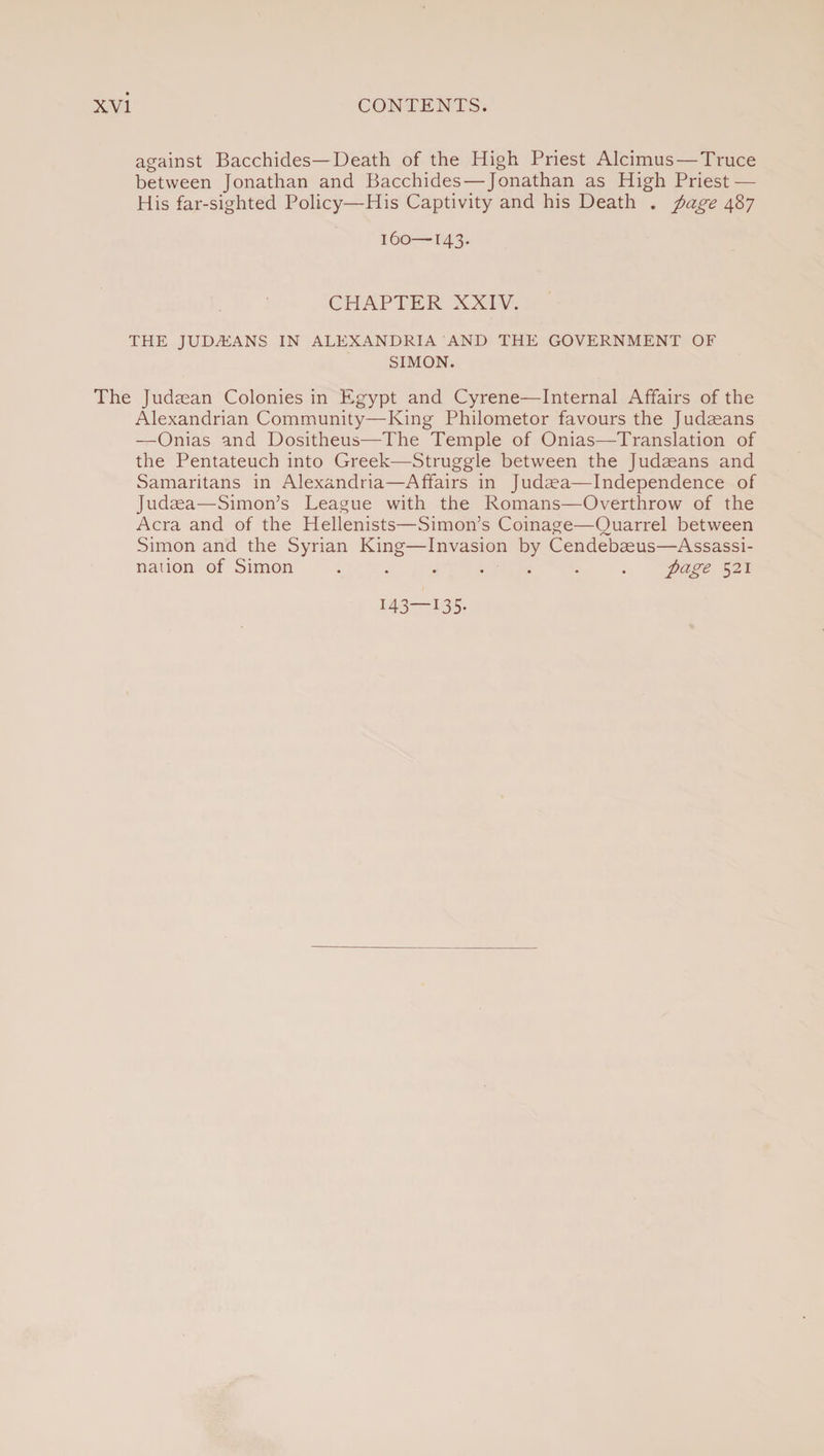 against Bacchides—Death of the High Priest Alcimus — Truce between Jonathan and Bacchides—Jonathan as High Priest — His far-sighted Policy—His Captivity and his Death . page 487 160—143. CHAPTER XXIV. THE JUDAEANS IN ALEXANDRIA AND THE GOVERNMENT OF SIMON. The Judaean Colonies in Egypt and Cyrene—Internal Affairs of the Alexandrian Community—King Philometor favours the Judaeans —Onias and Dositheus—The Temple of Onias—Translation of the Pentateuch into Greek—Struggle between the Judaeans and Samaritans in Alexandria—Affairs in Judaea— Independence of Judaea—Simon’s League with the Romans—Overthrow of the Acra and of the Hellenists—Simon’s Coinage—Quarrel between Simon and the Syrian King—Invasion by Cendebaeus—Assassi¬ nation of Simon ....... page 521