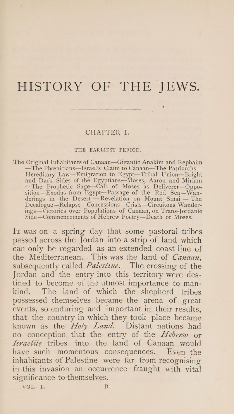 HISTORY OF THE JEWS. CHAPTER I. THE EARLIEST PERIOD. The Original Inhabitants of Canaan—Gigantic Anakim and Rephaim —The Phoenicians—Israel’s Claim to Canaan—The Patriarchs— Hereditary Law—Emigration to Egypt—Tribal Union—Bright and Dark Sides of the Egyptians—Moses, Aaron and Miriam — The Prophetic Sage—Call of Moses as Deliverer—Oppo¬ sition—Exodus from Egypt—Passage of the Red Sea—Wan¬ derings in the Desert — Revelation on Mount Sinai — The Decalogue—Relapse—'Concessions—Crisis—Circuitous Wander¬ ings—Victories over Populations of Canaan, on Trans-Jordanie Side—Commencements of Hebrew Poetry—Death of Moses. % It was on a spring day that some pastoral tribes passed across the Jordan into a strip of land which can only be regarded as an extended coast line of the Mediterranean. This was the land of Canaan, subsequently called Palestine. The crossing of the Jordan and the entry into this territory were des¬ tined to become of the utmost importance to man¬ kind. The land of which the shepherd tribes possessed themselves became the arena of great events, so enduring and important in their results, that the country in which they took place became known as the Holy Land. Distant nations had no conception that the entry of the Hebrew or Israelite tribes into the land of Canaan would have such momentous consequences. Even the inhabitants of Palestine were far from recognising* in this invasion an occurrence fraught with vital significance to themselves. o