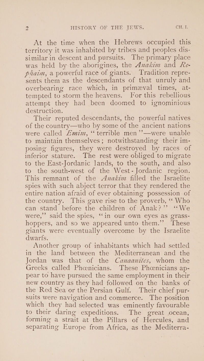 At the time when the Hebrews occupied this territory it was inhabited by tribes and peoples dis¬ similar in descent and pursuits. The primary place was held by the aborigines, the Anakim and Re- phaim, a powerful race of giants. Tradition repre¬ sents them as the descendants of that unruly and overbearing race which, in primaeval times, at¬ tempted to storm the heavens. For this rebellious attempt they had been doomed to ignominious destruction. Their reputed descendants, the powerful natives of the country—who by some of the ancient nations were called Emim, “ terrible men ”—were unable to maintain themselves ; notwithstanding their im¬ posing' figures, they were destroyed by races of inferior stature. The rest were obliged to migrate to the East-Jordanic lands, to the south, and also to the south-west of the West - Jordanic region. This remnant of the Anakim filled the Israelite spies with such abject terror that they rendered the entire nation afraid of ever obtaining possession of the country. This gave rise to the proverb, “ Who can stand, before the children of Anak ? ” “We were,” said the spies, “in our own eyes as grass¬ hoppers, and so we appeared unto them.” These giants were eventually overcome by the Israelite dwarfs. Another group of inhabitants which had settled in the land between the Mediterranean and the Jordan was that of the Canaanites, whom the Greeks called Phoenicians. These Phoenicians ap¬ pear to have pursued the same employment in their new country as they had followed on the banks of the Red Sea or the Persian Gulf. Their chief pur¬ suits were navigation and commerce. The position which they had selected was eminently favourable to their daring expeditions. The great ocean, forming a strait at the Pillars of Hercules, and separating Europe from Africa, as the Mecliterra-