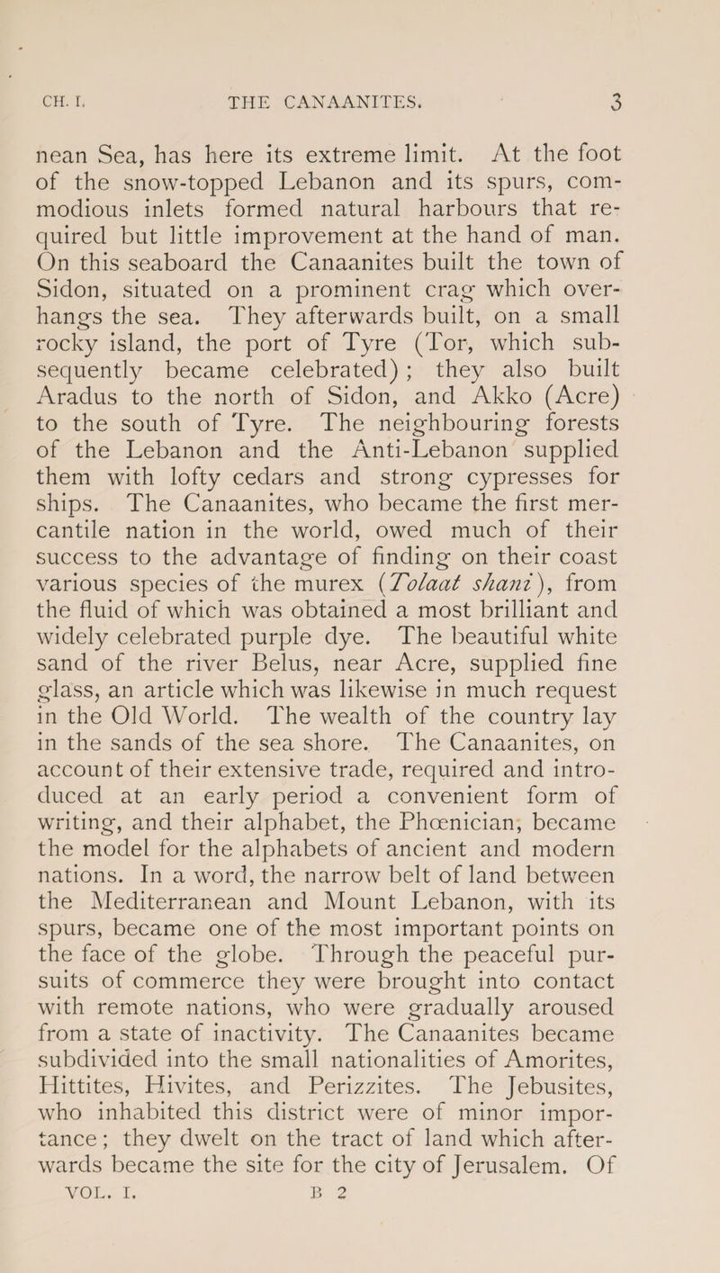 nean Sea, has here its extreme limit. At the foot of the snow-topped Lebanon and its spurs, com¬ modious inlets formed natural harbours that re¬ quired but little improvement at the hand of man. On this seaboard the Canaanites built the town of Sidon, situated on a prominent crag which over¬ hangs the sea. They afterwards built, on a small rocky island, the port of Tyre (Tor, which sub¬ sequently became celebrated) ; they also built Aradus to the north of Sidon, and Akko (Acre) to the south of Tyre. The neighbouring forests of the Lebanon and the Anti-Lebanon supplied them with lofty cedars and strong cypresses for ships. The Canaanites, who became the first mer¬ cantile nation in the world, owed much of their success to the advantage of finding on their coast various species of the murex (Tolaat shani), from the fluid of which was obtained a most brilliant and widely celebrated purple dye. The beautiful white sand of the river Belus, near Acre, supplied fine glass, an article which was likewise in much request in the Old World. The wealth of the country lay in the sands of the sea shore. The Canaanites, on account of their extensive trade, required and intro¬ duced at an early period a convenient form of writing, and their alphabet, the Phoenician, became the model for the alphabets of ancient and modern nations. In a word, the narrow belt of land between the Mediterranean and Mount Lebanon, with its spurs, became one of the most important points on the face of the globe. Through the peaceful pur¬ suits of commerce they were brought into contact with remote nations, who were gradually aroused from a state of inactivity. The Canaanites became subdivided into the small nationalities of Amorites, Hittites, Hivites, and Perizzites. The Jebusites, who inhabited this district were of minor impor¬ tance ; they dwelt on the tract of land which after¬ wards became the site for the city of Jerusalem. Of VOL. I. B 2