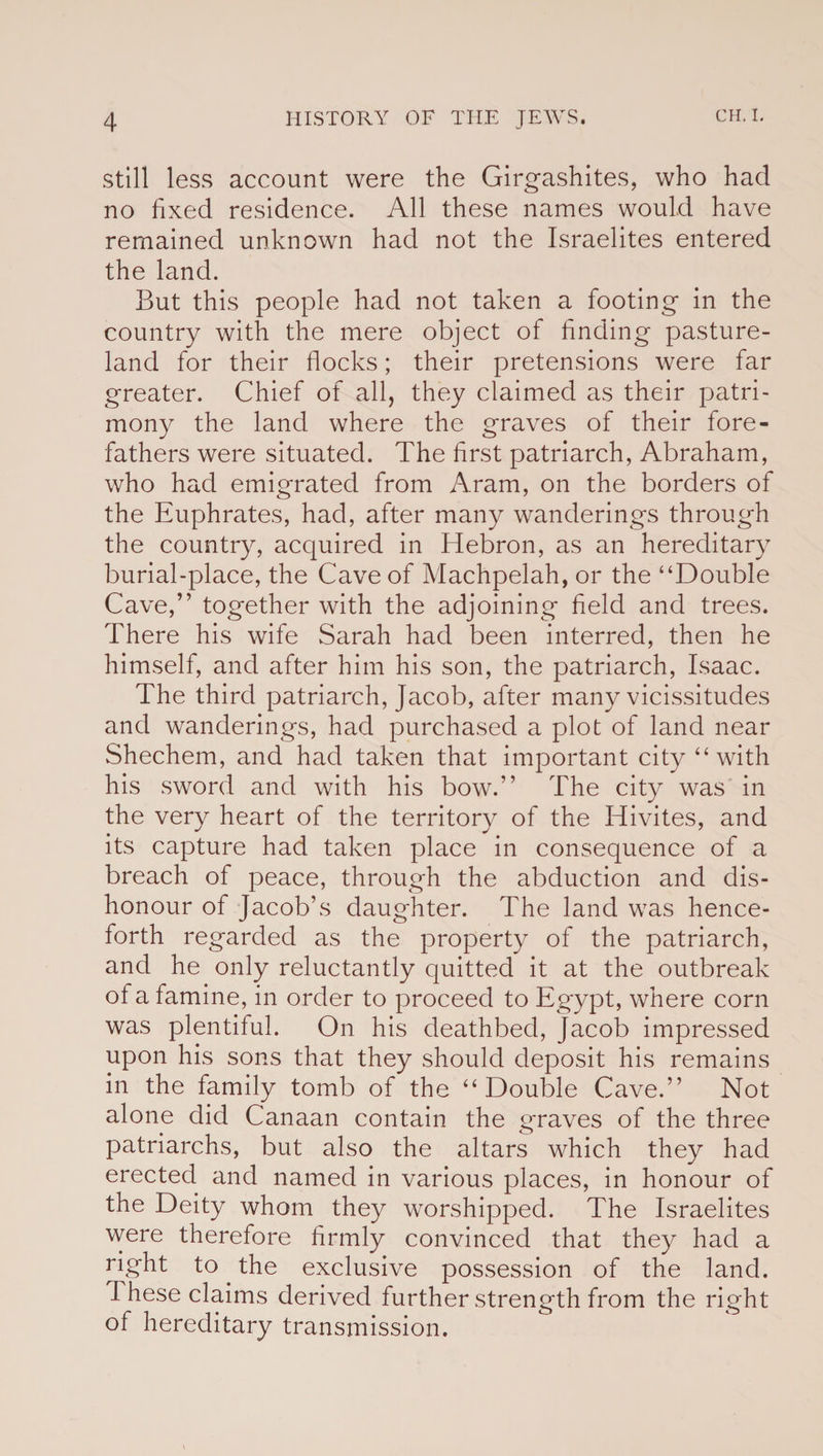 still less account were the Girgashites, who had no fixed residence. All these names would have remained unknown had not the Israelites entered the land. But this people had not taken a footing in the country with the mere object of finding pasture- land for their flocks; their pretensions were far greater. Chief of all, they claimed as their patri¬ mony the land where the graves of their fore¬ fathers were situated. The first patriarch, Abraham, who had emigrated from Aram, on the borders of the Euphrates, had, after many wanderings through the country, acquired in Hebron, as an hereditary burial-place, the Cave of Machpelah, or the “Double Cave,” together with the adjoining field and trees. There his wife Sarah had been interred, then he himself, and after him his son, the patriarch, Isaac. The third patriarch, Jacob, after many vicissitudes and wanderings, had purchased a plot of land near Shechem, and had taken that important city “ with his sword and with his bow.” The city was in the very heart of the territory of the Hivites, and its capture had taken place in consequence of a breach of peace, through the abduction and dis¬ honour of Jacob’s daughter. The land was hence¬ forth regarded as the property of the patriarch, and he only reluctantly quitted it at the outbreak of a famine, in order to proceed to Egypt, where corn was plentiful. On his deathbed, Jacob impressed upon his sons that they should deposit his remains in the family tomb of the “Double Cave.” Not alone did Canaan contain the graves of the three patriarchs, but also the altars which they had erected and named in various places, in honour of the Deity whom they worshipped. The Israelites were therefore firmly convinced that they had a right to the exclusive possession of the land. I hese claims derived further strength from the right of hereditary transmission.