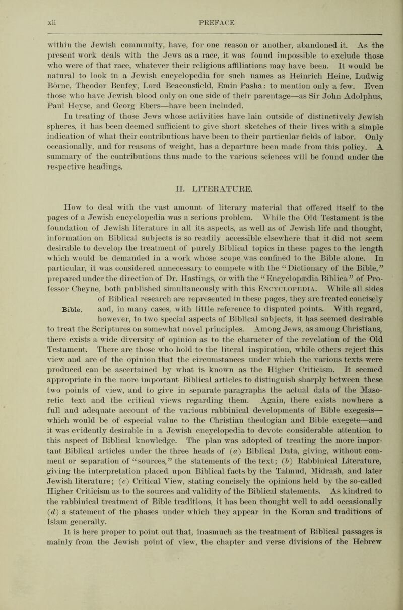 •n ithin the Jewish commnuity, have, for one reason or another, abandoned it. As the present work deals with the Jews as a race, it was found impossible to exclude those who were of that race, whatever their religions affiliations may have been. It would be natural to look in a Jewish encyclopedia for such names as Heinrich Heine, Ludwdg Borne, Theodor Benfey, Lord Beaconsfield, Emin Pasha; to mention only a few. Even those who have Jewish blood only on one side of their parentage—as Sir John Adolphus, Paul Heyse, and Georg Ebers—have been included. In treating of those Jews whose activities have lain outside of distinctively Jewish spheres, it has been deemed sufficient to give short sketches of their lives with a simple indication of what their contributions have been to their particulai- fields of labor. Only occasionally, and for reasons of weight, has a departure been made from this policy. A summary of the contributions thus made to the various sciences wall be found under the respective headings. II. LITEEATUEE. How to deal with the vast amount of literary material that offered itself to the pages of a Jewish encyclopedia was a serious problem. Wliile the Old Testament is the foundation of Jewish literature in all its aspects, as well as of Jewish life and thought, information on Biblical subjects is so readily accessible elsewhere that it did not seem desirable to develop the treatment of purely Biblical topics in these pages to the length which would be demanded in a work whose scope was confined to the Bible alone. In particular, it was considered unnecessary to compete with the “Dictionary of the Bible,’’ prepared under the direction of Dr. Hastings, or with the “ Eucyclopfedia Biblica ” of Pro- fessor Cheyne, both published simultaneously with this Encyclopedia. While all sides of Biblical research are represented in these pages, they are treated concisely Bible. and, in many cases, with little reference to disputed points. With regard, however, to two special aspects of Biblical subjects, it has seemed desirable to treat the Scriptures on somewhat novel principles. Among Jews, as among Christians, there exists a wide diversity of opinion as to the character of the revelation of the Old Testament. There are those Avho hold to the literal inspiration, while others reject this view and are of the opinion that the cii’cnmstauces under which the i-arious texts were produced can be ascertained by what is known as the Higher Criticism. It seemed appropriate in the more important Biblical articles to distinguish sharply between these two points of view, and to give in separate paragraphs the actual data of the Maso- retic text and the critical views regarding them. Again, there exists nowhere a full and adequate account of the various rabbinical develoj)ments of Bible exegesis— wdiich would be of especial value to the Christian theologian and Bible exegete—and it was evidently desirable in a Jewish encyclopedia to devote considerable attention to this aspect of Biblical knowledge. The plan was adopted of treating the more impor- tant Biblical articles under the three heads of (a) Biblical Data, giving, without com- ment or separation of “sources,” the statements of the text; (ft) Eabbinical Literature, giving the interpretation placed njion Biblical facts by the Talmud, Midrash, and later Jewish literature; (c) Critical View, stating concisely the opinions held by the so-called Higher Criticism as to the sources and validity of the Biblical statements. As kindred to the rabbinical treatment of Bible traditions, it has been thought well to add occasionally (d) a statement of the phases under which they appear in the Koran and traditions of Islam generally. It is here proper to point out that, inasmuch as the treatment of Biblical passages is mainly from the Jewish point of view, the chapter and verse divisions of the Hebrew