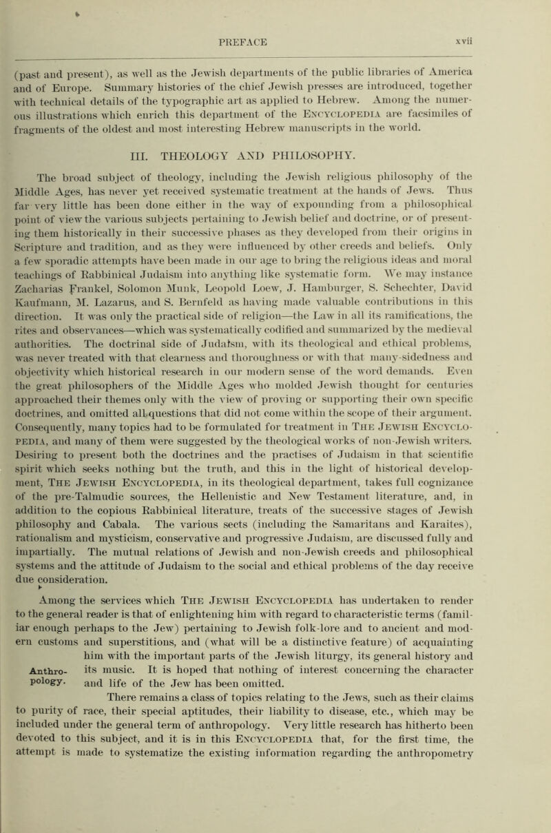 (past and present), as well as the Jewish departments of the public libraries of America and of Europe. Summary histories of the chief Jewish presses are introduced, together with technical details of the typographic art as applied to Hebrew. Among the numer- ous illustrations which enrich this department of the Encyclopedia are facsimiles of fragments of the oldest and most interesting Hebrew manuscripts in the world. III. THEOLOGY AND PHILOSOPHY. The broad subject of theology, including the Jewish religious philosophy of the liliddle Ages, has ne\'er yet received systematic treatment at the hands of Jews. Thus far very little has been done either in the way of expounding from a philosophical point of view the various subjects iiertaining to Jewish belief and doctrine, or of present- ing them historically in their successive phases as they developed from their origins in Scripture and tradition, and as they were influenced by other creeds and beliefs. Only a few sporadic attempts have been made in our age to bring the religious ideas and moral teachings of Eabbiuical Judaism into anything like systematic foi iu. We may instance Zacharias frankel, Solomon Munk, Leopold Loew, J. Hamburger, S. Schechter, David Kaufmann, M. Lazarus, and S. Bernfeld as having made valuable contributions iu tliis direction. It was only the practical side of religion—the Law in all its ramifications, the rites and observances—which was systematically codified and summarized by the medieval authorities. The doctrinal side of Judaism, with its theological and ethical problems, was never treated with that clearness and thoroughness or with that many-sidedness and objectivity which historical research in our modern sense of the word demands. E\ en the great philosophers of the Middle Ages who molded Jewish thought for centuries approached their themes only with the view of j)roving or .supporting their own specific doctrines, and omitted alLcxuestions that did not come within the .scojie of their argument. Consequently, many topics had to be formulated for treatment in The Jeivish En’CYCI.o- PEDIA, and many of them were suggested by the theological works of non-Jewish writers. Desiring to jiresent both the doctrines and the practises of Judaism in that scientific spirit which seeks nothing but the truth, and this in the light of historical dei elop- meut. The Jewish Encyclopedia, in its theological department, takes full cognizance of the pre-Talmudic sources, the Hellenistic and Ifew Testament literature, and, in addition to the copious Eabbiuical literature, treats of the successive stages of Jewish philosophy and Cabala. The various sects (including the Samaritans and Karaites), rationalism and niy.sticism, conservative and progressive Judaism, are discussed fully and impartially. The mutual relations of Jewish and non-Jewish creeds and iihilo.sophical systems and the attitude of Judaism to the social and ethical i)roblems of the day receive due consideration. Among the services which The Jewish Encyclopedia has undertaken to render to the general reader is that of enlightening him with regard to characteristic terms (famil- iar enough perhaps to the Jew) pertaining to Jewish folk-lore and to ancient and mod- ern customs and superstitions, and (what will be a distinctive feature) of acquainting him with the important parts of the Jewi.sh liturgy, its general history and Anthro- its music. It is hoped that nothing of interest concerning the character pology. life of the Jew has been omitted. There remains a class of topics relating to the Jews, such as their claims to purity of race, their special aptitudes, their liability to disease, etc., which may be included under the general term of anthropology. Very little research has hitherto been devoted to this subject, and it is in this Encyclopedia that, for the first time, the attempt is made to systematize the existing information regarding the anthropometry