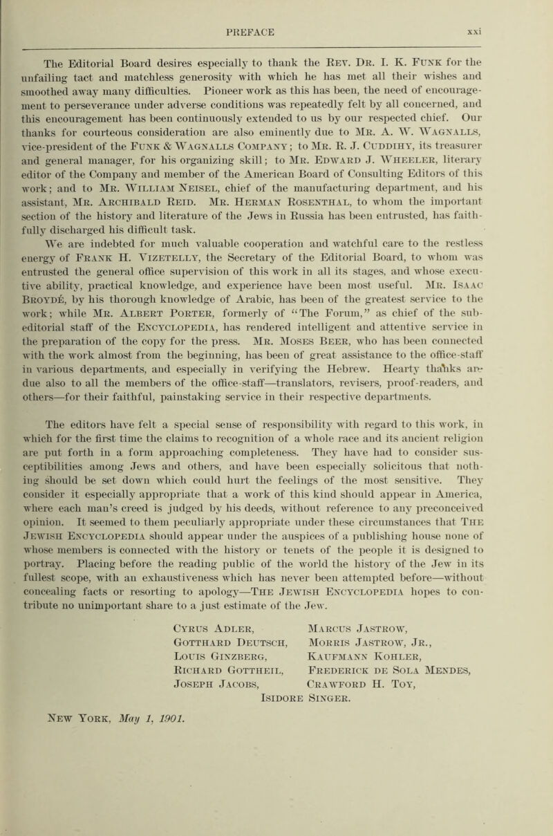 The Editorial Board desires especially to thauk the Eev. Dr. I. K. Funk for the unfailing tact and matchless generosity with which he has met all their wishes and smoothed away many difficulties. Pioneer work as this has been, the need of encourage- ment to perseverance under adverse conditions was repeatedly felt by all concerned, and this encouragement has been continuously extended to us by our respected chief. Our thanks for courteous consideration are akso eminently due to Mr. A. W. Wagn.\lls, vice-president of the Funk & Wagnalls Company ; to Mr. R. J. Cuddihy, its treasurer and genei’al manager, for his organizing skill; to Mr. Edward J. Wheeler, literary editor of the Company and member of the American Board of Consulting Editors of this work; and to Mr. William Neisel, chief of the manufacturing department, and his assistant, Mr. Archibald Reid. Mr. Herman Rosenthal, to whom the important section of the history and literature of the Jews in Ru.ssia has been entrusted, has faith- fully discharged his difficult task. We are indebted for much valuable cooiieratiou and watchful care to the restless energy of Frank H. Vizetelly, the Secretary of the Editorial Board, to whom was entrusted the general office supervision of this work in all its stages, and whose execu- tive ability, practical knowledge, and experience have been most useful. Mr. Isaac Broa'DE, by his thorough knowledge of Arabic, has been of the greatest service to the work; while Mr. Albert Porter, formerly of ‘‘The Forum,” as chief of the sub- editorial staff of the Encyclopedia, has rendered intelligent and attentive service in the preparation of the copy for the press. Mr. Moses Beer, who has been connected with the work almost from the beginning, has been of great assistance to the office-staff in various departments, and especially in verifying the Hebrew. Hearty thaliks aiv due also to all the members of the office-staff—translators, revisers, proof-readers, and others—for their faithful, painstaking service in their resjiective departments. The editors have felt a special sense of responsibility with regard to this work, in which for the first time the claims to recognition of a whole race and its ancient religion are put forth in a form aiiproaching completeness. They have had to consider sus- ceptibilities among Jews and others, and have been especially solicitous that noth- ing should be set down which could hurt the feelings of the most sensiti\'e. They consider it especially appropriate that a work of this kind should appear in America, where each man’s creed is judged by his deeds, without reference to any iireconceived opinion. It seemed to them peculiarly appropriate under these circumstances that The Jewish Encyclopedia should appear under the auspices of a publishing house none of whose members is connected with the history or tenets of the people it is designed to portray. Placing before the reading public of the world the history of the Jew in its fullest scope, with an exhaustiveness which has never been attempted before—without concealing facts or resorting to apology—The Jewish Encyclopedia hopes to con- tribute no unimportant share to a just estimate of the Jew. Cyrus Adler, Gotthard Deutsch, Louis Ginzberg, Richard Gottheil, Joseph Jacobs, Marcus Jastrow, Morris Jastrow, Jr., Kaufmann Kohler, Frederick de Sola Mendes, Crawford H. Toa', Isidore Singer. Xew York, May 1, 1901.