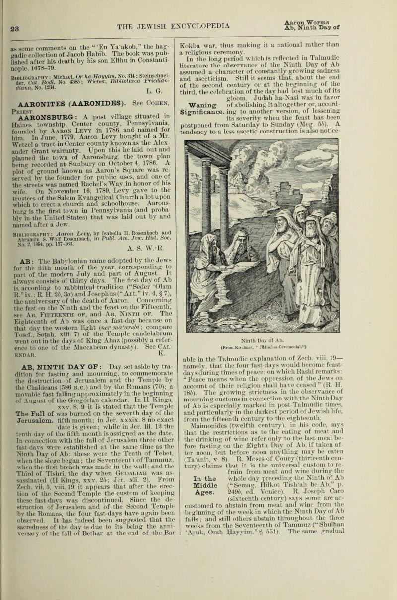 as some comments on the “ ‘En a akob,” the hag- eadic collection of Jacob Habib. The book was pul)- iished after his death by his son Elihu in Constanti- nople, 1678-79. BIBLIOGRAPHY: Michael, Or hrt-Haj/j/im, N9.314; Steinschnei- der. Cat. Bodl. No. 4385; Wiener, Bibliotheca Friedlan- diana. No. 1*14. _ „ A ATtQNITES (AARONIDES). See Cohen, Priest. . , . AARONSBURG: A post village situated m Haines township, Center county, Pennsylvania, founded by Aaron Levy in 1786, and named for him. In June, 1779, Aaron Levy bought of a Mr. Wetzel a tract in Center county known as the Alex- ander Grant warranty. Upon this he laid out and planned the town of Aaronsburg, the town plan being recorded at Sunbury on October 4, 1786. A plot^of ground known as Aaron’s Square was re- served by the founder for public uses, and one of the streets was named Rachel’s Way in honor of his wife. On November 16, 1789, Levy gave to the trustees of the Salem Evangelical Church a lot upon which to erect a church and schoolhouse. Aarons- burg is the first town in Pennsylvania (and proba- bly in the United States) that was laid out by and named after a .lew. Bibliography: Aai'oii Levy, by Isabella H. Rosenbaoh and Abraham S. Wolf Rosenbaoh, in Publ. Am. Jew. Hist. Noc. No. 3, 1894, pp. 1.57-163. o nr AB : The Babylonian name adopted by the Jews for the fifth month of the year, corresponding to part of the modern July and part of August. It always consists of thirty days. The first day of Ab is. according to rabbinical tradition (“Seder ‘01am R.” ix.; R. H. 2b, 3g) and Josephus (“ Ant.” iv. 4, § 7), the anniversary of the death of Aaron. Concerning the fast on the* Ninth and the feast on the Fifteenth, see Ab, Fifteenth of, and Ab, Ninth of. The Eighteenth of Ab was once a fast-day because on that day the western light {ner ma'arnbi-, compare Tosef., Sotah, xiii. 7) of the Temple candelabrum went out in the days of King Ahaz (possibly a refer- ence to one of the Maccabean dynasty). See Cal- endar. K- AB, NINTH DAY OF : Day set aside by tra- dition for fasting and mourning, to commemorate the destruction of Jerusalem and the Temple by the Chaldeans (586 b.c.) and by the Romans (70); a movable fast falling approximately in the beginning of August of the Gregorian calendar. In II Kings, XXV. 8, 9 it is stated that the Temple The Fall of was burned on the seventh day of the Jerusalem, fifth month; in Jer. xxxix. 8 no exact date is given; while in Jer. lii. 12 the tenth day of the fifth month is assigned as the date. In connection with the fall of Jerusalem three other fast-days were established at the same time as the Ninth Day of Ab; these were the Tenth of Tebet, when the siege began; the Seventeenth of Tammuz, when the first breach was made in the wall; and the Third of Tishri, the day when Gedaliah was as- sassinated (H Kings, XXV. 25; Jer. xli. 2). From Zech. vii. 5. viii. 19 it appears that after the erec- tion of the Second Temple the custom of keeping these fast-days was discontinued. Since the de- struction of Jerusalem and of the Second Temple by the Romans, the four fast-days have again been observed. It has indeed been suggested that the sacredness of the day is due to its being the anni- versary of the fall of Bethar at the end of the Bar Kokba war, thus making it a national rather than a religious ceremony. In the long period which is reflected in Talmudic literature the observance of the Ninth Day of Ab assumed a character of constantly growing sadness and asceticism. Still it seems that, about the end of the second century or at the beginning of the third, the celebration of the day had lost much of its gloom. Judah ha-Nasi was in favor Waning of abolishing it altogether or, accord - Significance, ing to another version, of lessening its severity when the feast has been postponed from Saturday to Sunday (Meg. 5/^- ^ tendency to a less ascetic construction is also notice- Ninth Day of Ab. (Froul Kirchntr, “ Jfldisches Ceremonial.”) able in the Talmudic explanation of Zech. viii. 19— namely, that the four fast-days would become feast- days during times of peace; on which Rashi remarks; “Peace means when the ojipressiou of the Jews on account of their religion shall have ceased ” (R. H. 186). The growing strictness in the observance of mourning customs in connection with the Ninth Day of Ab is especially marked in jiost-Talmudic times, and particularly in the darkest period of Jewish life, from the fifteenth century to the eighteenth. Maimonides (twelfth century), in his code, says that the restrictions as to the eating of meat and the drinking of wdne refer only to the last meal be- fore fasting on the Eighth Day of Ab. if taken af- ter noon, but before noon anything may be eaten (Ta'anit, v. 8). R. Moses of Coney (thirteenth cen- tury) claims that it is the universal custom to re- frain from meat and wine (luring the In the whole day iircceding the Ninth of Ab Middle (“Seinag,' Hilkot TislPah be-Ab,” p. Ages. 2496, ed. Venice). R. .Joseph Caro (sixteenth century) says some are ac- customed to abstain from meat and wine from the beginning of the week in which the Ninth Day of Ab falls ; and still others abstain throughout the three weeks from the Seventeenth of Tammuz (“ Shulhan ‘Anik, Orah Hayyim,”^ 551). The same gradual