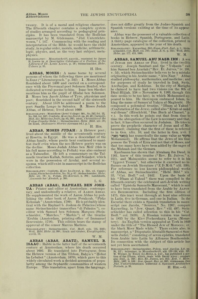 Abbas, Moses Abbreviations THE JEWISH ENCYCLOPEDIA 38 twenty. It is of a moral and religious character. The fifteenth chapter contains a complete system of studies arranged according to pedagogical prin- ciples. It has been translated from the P>odleian manuscript by il. Gudemauu, “Jlid. Unterrichts- wesen,” i. 147. Commencing with the reading and interpretation of the Bible, he would have the child study, in regular order, morals, medicine, arithmetic, logic, physics, and, as the veiy last subject, meta- physics. Bibliography: Monatssc1nift,xxx\m., reprinted by James H. Loewe in A Descriptive, CataJouue i)f a Portion of the Lihrar]) of Dr. Louis Loewe, p. 58; Steinsflineider, Kch)'. Uchers. p. 35. H. Hik. ABBAS, MOSES : A name borne by several persons of whom the following three are mentioned in Zunz (“ Literaturgescli.” p. 342) : 1. IMoses Abbas flourished about 1400 and carried on a correspond- ence with the Provenpal poet Solomon Boufed, who dedicated several poems to him. Isaac ben Sheshet mentions him as the puiiil of Hisdai ben Solomon. 2. Moses ben Jacob Abbas of Tyre, physician and poet; flourished in the second half of tlie si.xteenth century. About 1578 he addressed a poem to the poet Saadia Longo in Salonica. 3. Moses Judah Abbas, of Hebron; lived about 1660. Bibliography: Monteflore (Jews’ College) MS.,No.242,fol. 13, No. 343, fol. 163; Conforte, Kore ha-Dorot, pp. 40, 49; Carmoly, Hist, dcs Medecins.Tuifs, pp. 65,395; idem, (lironicles of the YaliyaFamHy (Hebr.); Steinschneider, Hehr. BilA. xiv. 79; De ilossi, Dizionario Storico iGerman ed.), p. 1. H. Hik. ABBAS, MOSES JUDAH : A Hebrew poet; lived about the middle of the seventeenth century at Rosetta, in Egypt. He was a de.scendaut of the Abbas family, whose poetic bent continued to mani- fest itself even when the neo-Hebrew poetiy was on the decline. Moses Judah Abbas ben Meir (this is his full name according to Poliak) was also eminent as a Talmudist. He left a commentary on the Tal- mudic treatises Kallah, Soferim, and Semahot, which were in the possession of Azulai, and several re- sponsa, which still exist in manuscript in the Bodleian collection. Bibliography; Conforte, Kore ha-Dorot, p. 52a, ed. Cassel; Azulai,Sliem lio-Gedo/im, No. .53, p. 67; Stein.sflineider, Hehr. Bihl. xiv. 79; G. Poliak, Ha-Karmel, ii. 394; Landsbuth, ‘Ammude ha-‘Abodah, p. 300. L. G. ABBAS (ABAS), RAPHAEL BEN JOSH- UA ; Printer and editor at Amsterdam; contempo- rary, and undoubtedly a relative, of Aahon Abbas. He supplemented the work of Aaron Abbas by pub- lishing the other book of Aaron Perahyah, “Pirkc Kehunah ” (Amsterdam, 1709). He is probably iden- tical with the Raphael b. Joshua de Palac ios (whose name Steinschneider transcribes “di Palasios ”), co- editor with Samuel ben Solomon Marques (Stein- sclmeider, “ Marclies, ” “ Markis ”) of the treatise ‘Erubin (Amsterdam, printing-otfice of Immanuel Benveuiste, 1716). This edition bears the stamp of approval of the censor JIarcus Marinus. Bibliography: Steinselmeider, Cat. Bodl. cols. 73.5, 3033; Wolf, Bihl. Hehr. iii. 998; Ersch and Gruber, ElicyMopiidie, x.\viil. 73. W. M. ABBAS (ABAS, ABATZ), SAMUEL B. ISAAC : Rabbi in the latter half of the seventeenth century at Amsterdam, where his death occurred about 1693. He translated into Portuguese, from the Hebrew version of Ibn Tibbon, Bahya’s “ Hobot ha-Lebabot ” (Amsterdam, 1670), which gave to this widely circulated work a decided accession of popu- larity among the Sephardic communities of western does not differ greatly from the Judaeo-Spanish and Spanish versions existing at the time of its appear- ance. Abbas was the possessor of a valuable collection of books in Hebrew, Spanish, Portuguese, and Latin. A thirty-iiage catalogue of the collection, printed in Amsterdam, appeared in the year of his death. Bibliography : Kayserling, Bih.Espa.-Port. Jud., p. 1; Stein- schneider, Cat. Bodi. col. 783; Zunz, Z. G. p. 335; Wolf, Bihl. Hehr-. pp. 177, 413, lOtlS. ABBAS, SAMUEL ABU NASR IBN : A son of JuDAii IBN Abbas of Fez ; lived in the twelfth century. Joseph Sambari and the “Yuhasin” eall him Samuel ben Azai-iah(“Rev. Et. Juives,” iv. 188, V. 52), which Steinschneider believes to be a mistake originating in his Arabic name, “ Abu Nasr. ” Abbas studied pliilosophy, mathematics, and medicine; and for purposes of study he traveled in Irak, Syria, Azerbaijan, and Kohistan. In the city of Maragha he claimed to have had two visions (on the 9th of Dhul-Hijjah, 558 = November 8, 1163, though this date seems to be too late), in which Mohammed ap- peared to him. He thereupon embraced Islam, ta- king the name of Samau'al Yahya al-Maghrabi. He composed a polemical treatise, “ Ifham al-Yahud ” (Confutation of the Jews), called also “ Kitab-al-nakd wal-ibram” (Hirschfeld, “Das Buch al-Chazari,” p. V.). In this work he points out that from time to time the abrogation of the Law is necessary and that, in fact, it has often occurred in Judaism. He tries to prove the prophetic character of Jesus and of Mo- hammed ; claiming that the first of these is referred to in Gen. xlix. 10, and the latter in Gen. xvii. 2 (1SD nXIDa has numerically the same value as nOHD Mohammed). He affirms that the Jews of his time possess the Torah of Ezra and not that of Moses, and that too many laws have been added by the sages of the Mishnah and the Gemara. Kaufmann has shown that Abraham ibn Daud, in 1161, knew of this treatise (“Rev. fit. Juives,” x. 251), and Maimonides seems to refer to it in Ids “Iggeret Tcman”; but otherwise it exercised no in- fluence on Jewish literature (“Z.D.M.G.” xlii. 530). For reference to less known philosophical works of Abbas, see Steinschneider, “Hebr. Bibl.” xix. 35, “Cat. Bodl.” col. 2442. Upon the basis of his “Ifham al-Yahud” there was compiled in the fifteenth century the celebrated anti-Jewish writing called “Epistola Samuelis Maroccani,” which is saiil to have been translated from the Arabic by Ai.fon- sus Bonihominis. Including the first edition of 1475, this tract went tlirough at least nine editions in Latin, five in German, and one in Italian. In the Escurial tlierc exists a Spanish translation in manu- .script (see Jacobs, “Sources,” No. 1267; compare Kayserling, in “Jew. Quart. Rev.” viii. 497; Stein- schneider has called attention to this in his “ Cat. Bodl.” col. 2438). A Russian version was issued in 1855 by the Kiev Pecherskaya Lavra (Monas- tery). An Englisli version appeared at York in 1649 under the title of “ The Blessed Jew of Morocco; or. the black Moor Made white.” There exists also, in manuscript, a “ Disputatio Abutalib Saraceni et Sam- uelis Judici,” consisting of seven epistles, translated from Arabic into Latin by Alfonsus Bonihominis. Its connection with the subject of this article has not yet been ascertained. Bibliography: Steinschneider, Polem. iind Apolog. Lit. pi>. 36, 137; Schreiner, in Mona,tssehrift, xlii. 133-133, xiiii. .521. M. Wiener, in 'Emek ha-Baka, p. xxv., has published a por- tion of the 7//i am, which,deals with David Alroy; compare also ihid., p. 168; Rev. Et. Juives, x\i. 215; Zeit. f. Hehr. Bihl.. 1897, ii. 189; Jew. Quart. Rev. xi. 333; Giidemann, Das JIM. Unterrichtswesen wlihrend d. Spaniseh-Arahischen