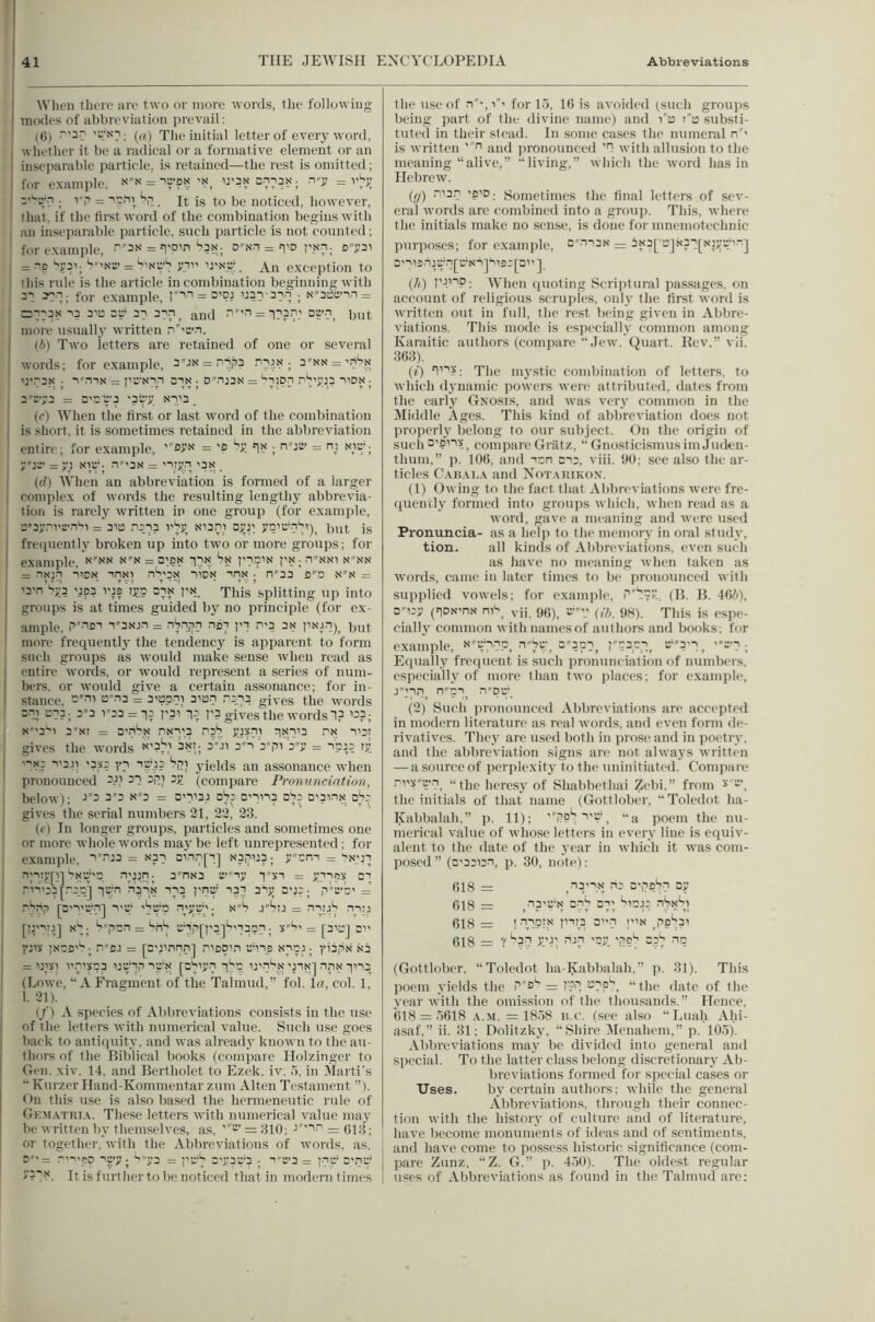 When there are two or more words, tlie following modes of abbreviation jirevail: (6) '■‘^'''''7: («) The initial letter of every word, whether it be a radical or a formative element or an inseparable particle, is retained—the rest is omitted; for example. on mas onsja. n-j; = r^sj. Si. It is to be noticed, however, , that, if the first word of the combination begins witb I an inseparable particle, such particle is not counted; for e.xample, = n'O’n ias; D''Nn = p.^^; o”y3i I = np ^^31-S'N'S’= S'Nw’S yii' U'sc’. An exception to this rule is the article in combination beginning with 31 3?n; for example, r'l-'= i33:i-3-}n ; N”3t3enn = j =:113S 13 3ii3 2U- 21 3:^1 _ and ‘i”'n = 113.1.' aa-.i^ put more usually written .i'’'e>n. (6) Two letters are retained of one or several words; for example, 3''jN = pip3 Pi3!<; 3NN = ’niN’ ':'.'3S ■ T'mx = pU'Nin 31N • Dnj3N = ‘'lion i1^’>U.3 I'DN I 3Ty3 = a'C’e'3 '3ry ni'3 . (e) When the first or last word of the combination is short, it is sometimes retained in the abbreviation entire; for example, = 'o Sy in ■ njt:’ = m Niyi y'j3’ = yu NW’- n’3N = 'i.ty.i 'ax . (f?) When an abbreviation is formed of a larger complex of words the resulting lengthy abbrevia- tion is rarely written in one group (for example, a3y,-'vt:TiSi = 31a 1513 I'ly^ Man.i ayjr yn'rnbt)^ Put is frequentlj' broken up into two or more groups; for example, 11''?. *^1? I'ln'^ P'!?; i'N'S! n''nn = riNji I'DN inxi n^’3N lioN in!;i .' n33 flD nn = 'a'n’'?y3 '.:f3 vts Ty.c din r>?.. This’splitting up into groups is at times guided by no principle (for ex- ample, P'''iDi i3Njn = nS.i;5n 137 pi n'3 3n pN'fi)^ but more frequently the tendency is apparent to form such groups as would make sense when read as entire words, or w'ould represent a series of num- bers, or woidd give a certain assonance; for in- stance, '3ii !3i3 = 3'Bpni 310.1 .1313 gives the words S'lJ t^l?; 3''3 V'33 = 13 P.31 13 P? gjyeS tllC WOfds 1? 133; N'''3''i 3”Ni = a’iS.N nNi'.3 nal yuxii 1N113 pn nat I gives the words 3Ji 3'i b'-pi'3”y = ipj? ty I 'It*? i'3p '353 yi ip'.33 Si; yields an assonance when pronounced 3Ji 31 api jy (comiiare Pr/muncintion, 1 below); 33 33 N3 = a'ii3;i ahp 0'iii3 ala D'pin.N aSr gives the serial numbers 21, 22, 23. (e) In longer groups, particles and sometimes one or more whole words may be left unrepresented; for I example, i’'iiJ3 = n3i ai.ii7[i.] n3|1U3; ycm = iN.^n n;iiy[i] iNUip p^P.P; 3”nN3 a’iy ixi = yupx ai pii'33 [Pa.a] la'n nai.N 113 png' 131 3iy a'j3; p''a'b' = pbip [D'l.'ati] I'D' 'Sv'a ^*3 J‘3TJ = PiiJ'? piij [Ipl'l] *<‘1; ‘?|iai = ‘li'l 'i'1|i[p3,]^'13ai; 5^' = [3'0j a yt'x iNtB'^; P'’SJ = [C'PPn.i] pi3Din aii3 nisJ; yiafi.N .sa = 131^1 I'visa? ijaip igN [a'liyp i.^'p ij'pS.n 'nx] nn,x 1113 (Lowe, “A Fragment of the Talmud,” fol. la, col. 1, 1. 21). (/) A species of Abbreviations consists in the use of the letters with numerical value. Such use goes back to antiquity, and was alrcadj' known to the au- thors of the Biblical books (compare Holzinger to Gen. xiv. 14. and Bertholet to Ezek. iv. .I, in 3Iarti's “ Kurzer Hand-Kommentar zum Alten Testament ”). On this use is also based the hermeneutic rule of Ge.m.\tria. These letters with numerical value may be written b.v themselves, as, ''3' = 310: J'''ip = (;i:j; or together, with the Abbreviations of words, as, I .-'•pa is>y; ^ya = pu'^ a'ypyp . i''t:>3 = pip c'pc' i'b'N. It is further to be noticed that in modern times the use of n‘,for 1.), 1(3 is avoided (sucli groups being part of the divine name) and Ta d'a substi- tuted in their stead. In some cases the numeral n' is written 'fi and pronounced '1 with allusion to the meaning “alive,” “living,” which the word has in Hebrew. (fj) ^13.1 'SID- Sometimes the final letters of sev- eral words are combined into a group. This, where the initials make no sense, is done for mnemotechnic purposes; for example, dpi3n — 3N3['a]N3i[N)yyip] a'ii2ija'.l[a'Nijiis3pi'] {/O PPiP: When (juoting Scriptural passages, on account of religious scruples, only the first word is written out in full, the rest being given in Abbre- viations. This mode is especially common among Karaitic authors (compare “Jew. Quart. Rev.” vii. 36;3). (i) I11.V: The mystic combination of letters, to which dynamic powers were attributed, dates from the early Gnosis, and was very common in the Middle Ages. This kind of abbreviation does not properly belong to our sub.jcct. (In the origin of such 3'?ii?., compare Griltz, “ Gnosticismusim Jrnk'n- thum,” p. 106, and lan C13, viii. 90; see also the ar- ticles and Not.vhikon. (1) Owing to the fact that Abbreviations were fre- quently formed into groups which, when read as a word, gave a meaning and were used Pronuncia- as a hel]) to the memory in oral study, tion. all kinds of Abbreviations, even such as have no meaning when taken as words, came in later times to be pronounced witb supplied vowels; for example, |i'’'?.vf1 (B. B. 46^0, D''i3y (iDN'nx nis_ yp a' (//; This is esjie- cially common with names of authors and books; for example, =3pi, r''33.':.i_ a“'3'i^ 'a’1; Equall.v fretpient is such pronunciation of numbers, especially of more than two places; for example, J'11‘1, ipi_ (2) Such pronounced Abbreviations are accepted in modern literature as real words, and even form de- rivatives. They are used both in prose and in poc'try, and the abbreviation signs are not alwaj's written — a source of perplexity to the uninitiated. Compare ,-'i'5'’y.i “the heresy of Shabbethai Zebi,” from the initials of that name (Gottlober, “Toledot ha- Kabbalah,” p. 11); 'ilP^ I'V’, “a poem the nu- merical value of whose letters in every line is equiv- alent to the date of the year in which it was com- posed ” (D'aaian, p. 30, note): 618 = s'lis^l 618 = .la'D’N Dii Bi; iiaj3 nSx'ii 618 = ! TlPb'' pi(3 a.i !N ^po^ai 618 = ? ^31 y'J'. riJi 'ay C.31 nc (Gottlober, “Toledot ha-Kabbalah,” p. 31). This poem yields the = l^l “the date of the year with the omission of the thousands.” Hence, 618 = .■)618 .\.M. = 18.')8 li.c. (see also “Luah Al.n- asaf.” ii. 31; Dolitzky, “Shire IMenahem,” p. 105). Abbreviations may bo divided into general and special. To the latter class belong discretionary Ab- breviations formed for special cases or Uses. by certain authors; while the general Abbreviations, through their connec- tion with the history of culture and of literature, have become monuments of ideas and of .sentiments, and have come to possess historic significance (com- pare Zunz, “Z. G.” p. 4,50). The oldest regular uses of Abbreviations as found in the Talmud are: