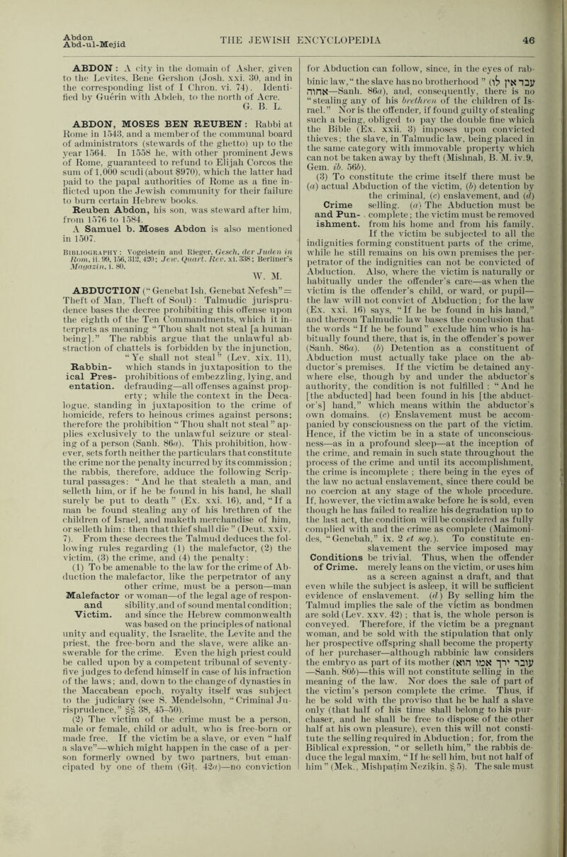 Abd-ul-Mejid THE JEWISH EXCYCLOPEDIA 46 ABDON : A city in the domain of Asliei'. given to tlie Levites, Bene Gershon (Josh. xxi. JO, and in tlie corresponding list of I Chron. vi. 74). Identi- fied by Guerin -w ith Abdeh, to tlie north of Acre. G. B. L. ABDON, MOSES BEN REUBEN : Rabbi at Rome in lo43, and a member of the communal board of administrators (stewards of the ghetto) up to the year lo64. In 1558 he, with other prominent Jews of Rome, guaranteed to refund to Elijah Corcos the sum of 1,000 scudi (about SOTO), which the latter had l)aid to the papal authorities of Rome as a fine in- flicted upon the Jewish community for their failure to burn certain Hebrew books. Reuben Abdon, his son, was steward after him, from 1576 to 1584. A Samuel b. Moses Abdon is also mentioned in 1507. Bibi.iography : Vogelstein and THeger, Gcsch. der Judeii in R(i)i), ii. !)9,1.56,313, 430; Jell'. QiKU t. Rev. xi. 336; Berliner's Mruiazin, i. 80. W. M. ABDUCTION (“ Genebat Ish, Genebat Ncfesh” = Theft of Man, Theft of Soul): Talmudic jurispru- dence bases the decree prohibiting this offense upon the eighth of the Ten Commandments, which it in- terprets as meaning '* Thou shalt not steal [a human being].” The rabbis argue that the unlawful ab- straction of chattels is forbidden by the injunction, •‘A^e shall not steal” (Lev. xix. 11), Rabbin- which stands in juxtaposition to the ical Pres- prohibitions of embezzling, lying, and entation. defrauding—all offenses against prop- erty; while the context in the Deca- logue. standing in juxtaposition to the crime of homicide, refers to heinous crimes against persons: therefore the prohibition “Thou shalt not steal” ap- ))lies exclusively to the unlawful seizure or steal- ing of a person (Sanh. 86ii). This prohibition, how- I'ver, sets forth neither the particulai s that constitute the crime nor the penalty incurred by its commission; the rabbis, therefore, adduce the following Scrip- tural passages; “And he that stealeth a man, and selleth him, or if he be found in his hand, he shall surely be put to death ” (Ex. xxi. 16), and, “ If a man be found stealing any of his brethren of the children of Israel, and maketh merchandise of him, or selleth him: then that thief shall die ” (Dent. xxiv. 7). From these decrees the Talmud deduces the fol- lowing rules regarding (1) the malefactor, (3) the victim, (3) the crime, and (4) the penalty: (1) To be amenable to the law for the crime of Ab- duction the malefactor, like the perpetrator of any other crime, must be a person—man Malefactor or woman—of the legal age of respon- and sibility.and of sound mental condition; Victim, and since the Hebrew commonwealth was based on the (irinciplesof national unity and equality, the Israelite, the Levite and the priest, the free-born and the slave, were alike an- swerable for the crime. Even the high priest could be called upon by a competent tribunal of seventy- five judges to defend himself in case of his infraction of the laws; and, down to the change of dynasties in the Maccabean epoch, royalty itself was subject to the judiciary (see 8. Mendelsohn, “Criminal Ju- risprudence,” §§ 38, 45-.50). (3) The victim of the crime must be a person, male or female, child or adult, who is free-born or made free. If the victim be a slave, or even half a slave”—which might happen in the case of a per- son formerly owned by two jiartners, but eman- for Abduction can follow, since, in the eyes of rab- binic law,“ the slave has no brotherhood ” (1^3 px mriN—Sanh. 861?), and, consequently, there is no “stealing any of his brethren of the children of Is- rael.” Nor is the offender, if found gtdlty of stealing such a being, obliged to pay the double flue which the Bible (Ex. xxii. 3) imposes upon convicted thieves; the slave, in Talmudic law, being placed in the same category with immovable property which can not be taken away by theft (Mishuah, B. M. iv.9. Gem. ib. 565). (3) To constitute the crime itself there must be (rt) actual Abduction of the victim, (5) detention by the criminal, (c) enslavement, and (d) Crime selling, {a) The Abduction must be and Pun- complete; the victim must be removed ishment. from his home and from his family. If the victim be subjected to all tlie indignities forming constituent jiarts of the crime, while he still remains on his own premises the per- petrator of the indignities can not be convicted of Abduction. Also, where the victim is naturally or habitually under the offender’s care—as when the victim is the offender’s child, or ward, or jnipil— the law will not convict of Abduction; for the law (Ex. xxi. 16) sa3^s, “If he be found in his hand,” and thereon Talmudic, law bases the conclusion that the words “ If he be found ” exclude him who is ha- bitually found there, that is, in the offender’s power (Sanh. 86rt). (b) Detention as a constituent of Abduction must actually take place on the ab- ductor’s premises. If the victim be detained au_y- where else, though by and under the abductor’s authority, the condition is not fulfilled : “ And he [the abducted] had been found in his [the abduct- or’s] hand,” xvhich means xvithin the abductor's own domains, (c) Enslavement must be accom- jianied by consciousness on the part of the victim. Hence, if the victim be in a state of unconscious- ness—as in a profound sleep—at the inception of the crime, and remain in such state throughout the process of the crime and until its accomplishment, the crime is incomplete ; there being in the ej’es of the law no actual enslavement,, since there could be no coercion at any stage of the whole procedure. If, however, the victim awake before he is sold, even though he has failed to realize his degradation up to the last act, the condition will be considered as fully complied with and the crime as complete (Maimoni- des, “Genebah,” ix. 3 et seq.). To constitute en- slavement the service imposed may Conditions be trivial. Thus, when the offender of Crime, merely leans on the victim, or uses him as a screen against a draft, and that even while the subject is asleep, it 55411 be sufficient evidence of enslavement, {d) By selling him the Talmud implies the sale of the victim as bondmen are sold (Lev. xxv. 43) ; that is, the xvhole person is convej’ed. Therefore, if the victim be a pregnant woman, and be sold with the stipulation that onlj' h(‘r iirospective olfsiu'ing shall become the lu'operty of her purchaser—although rabbinic law considers the embryo as part of its mother (KIH 1DN 14' 42iy —Sanh. 805)—this will not constitute selling in the meaning of the law. Nor does the sale of part of the victim’s ]ierson comidete the crime. Thus, if he be sold xvith the proviso that he be half a slave onlj' (that half of his time shall belong to his imr- chascr, and he shall be free to dispose of the other half at his own pleasure), even this will not consti- tute tlie selling recpiired in Abduction; for, from the Biblical expression, “or selleth him,” the rabbis de- duce the legal maxim, “ If he sell him, but not half of