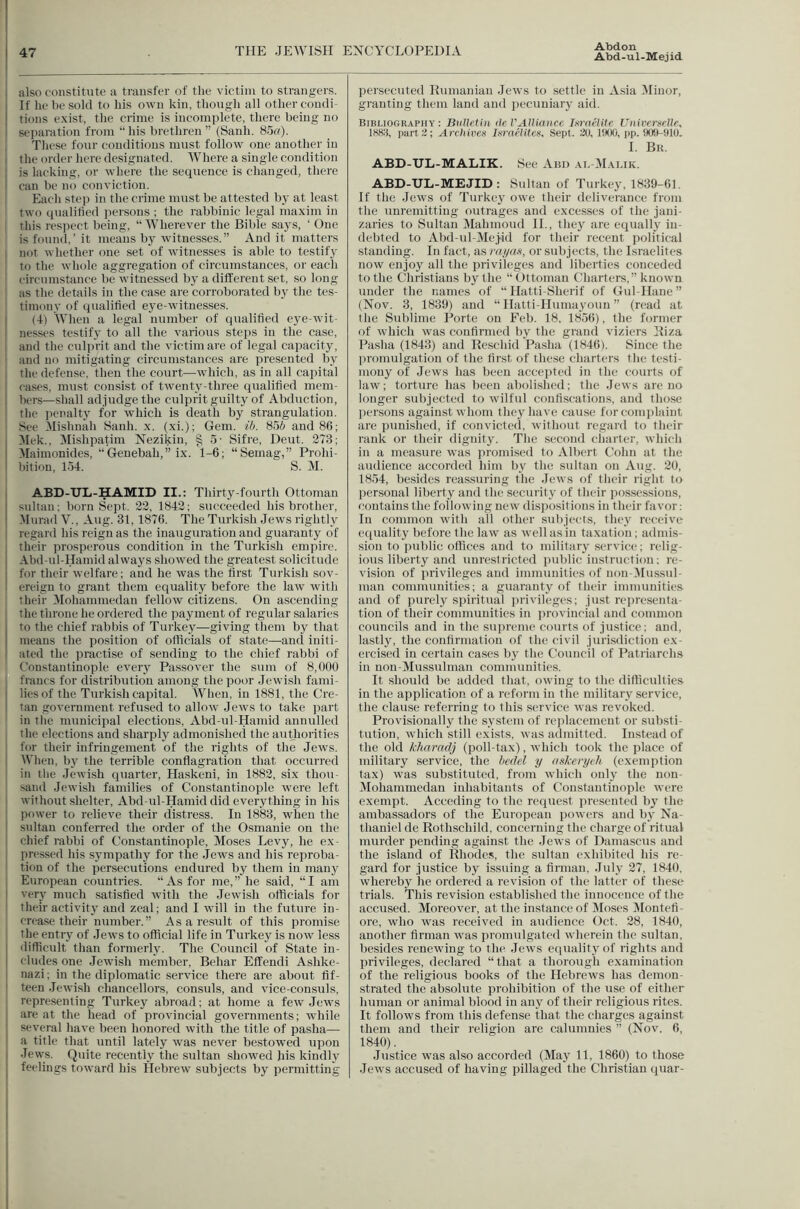 Abd-ul-Mejid also constitute a transfer of the victim to strangers. If he be sold to his own kin, though all other condi- tions exist, the crime is incomplete, there being no separation from “ his brethren ” (Sanh. 85«)- These four conditions must follow one another in I the order here designated. Where a single condition I is lacking, or where the sequence is changed, there i can be no conviction. Each stej) in the crime must be attested by at least two qualitied persons ; the rabbinic legal maxim in this respect being, “ Wherever the Bible says, ‘ One is found,’ it means by witnesses.” And it matters ; not whether one set of witnesses is able to testify to the whole aggregation of circumstances, or each circumstance be witnessed by a different set, so long as the details in the case are corroborated by the tes- timony of qualified eye-witnesses. I (4) When a legal number of qualified eye-wit- I nesses testify to all the various steps in the case, I and the culprit and the victim are of legal capacity, ' and no mitigating circumstances are presented by . tlie defense, then the court—which, as in all capital I cases, must consist of twenty-three qualified mem- bers—shall adjudge the culprit guilty of Abduction, 1 tlie penalty for which is death by strangulation. ' See Mishnah Sanh. x. (xi.); Gem. ib. 856 and 86; Mek.. Mishpatim Nezikin, § 5- Sifre, Deut. 273; Maimonides, ”Genebah,” ix. 1-6; “Semag,” Prohi- bition, 154. S. M. ABD-UL-HAMID II.; Thirty-fourth Ottoman sultan; born Sept. 22, 1842; succeeded his brother, Murad V., Aug. 31,1876. The Turkish Jews rightly regard his reign as the inauguration and guaranty of their prosperous condition in the Turkish empire. Abd-ul-Hamid always showed the greatest solicitude for their welfare; and he was the first Turkish sov- ereign to grant them equality before the law with their Mohammedan fellow citizens. On ascending the throne he ordered the payment of regular salaries to the chief rabbis of Turkey—giving them by that means the position of olflcials of state—-and initi- 1 ated the practise of sending to the chief rabbi of Constantinople every Passover the stun of 8,000 francs for distribution among the poor .lewish fami- I lies of the Turkish capital. When, in 1881, the Cre- I tan government refused to allow Jews to take ]iart in the municipal elections, Abd-ul-Hamid annulled the elections and sharply admonished the authorities for their infringement of the rights of the Jews. I When, by the terrible conflagration that occurred • in the Jewish quai'ter, Haskeni, in 1882, six thou- sand Jewish families of Constantinople were left 1 without shelter, Abd-vd-Hamid did everything in his ' power to relieve their distress. In 1883, when the I sultan conferred the order of the Osmanie on the ! chief rabbi of Constantinople, Moses Levy, he ex- , pressed his sympathy for the Jews and his reproba- tion of the persecutions endured by them in many I European countries. “ As for me, ” he said, “ I am I very much satisfied with the Jewdsh officials for ! their activity and zeal; and I will in the future in- crease their number.” As a result of this promise ; the entry of Jews to official life in Turkey is now less I difficult than formerly. The Council of State in- I eludes one .Jewd.sh member, Behar EfIendi Ashke- I nazi; in the diplomatic service there are about fif- I teen .lewish chancellors, consuls, and vice-consuls, representing Turkey abroad; at home a few Jew's are at the head of provincial governments; while several have been honored with the title of pasha— I a title that until lately was never bestowed upon I Jews. Quite recently the sultan showed his kindly feelings toward his Hebrew subjects by permitting persecuted Kumaniau .lews to settle in Asia Minor, granting them land and pecuniary aid. Bibliography: Bulletin de VAlliance Inraelite Universelle, 1883, part:!; Archives Israelites, Sept. 20, 1900, pp. 909-910. I. Bk. ABD-UL-MALIK. See Ann .\i, M.alik. ABD-UL-MEJID: Sultan of Turkey, 1839-61. If the Jews of Turkey ow'e their deliverance from the unremitting outrages and excesses of the jani- zaries to Sultan Mahmoud IL, they are equally in- debted to Abd-ul-Mej-id for their recent political standing. In fact, as my as, or subjects, the Israelites now enjoy all the privileges and liberties conceded to the Christians by the “Ottoman Charters,” known under the names of “ Hatti-Sherif of Gul-Hane ” (Nov. 3, 1839) and “ Hatti-Humayoun ” (read at the Sublime Porte on Feb. 18, 1856), the former of which w’as confirmed by the grand viziers Biza Pasha (1843) and Rescind Pasha (1846). Since the promulgation of the first of these charters the testi- mony of Jews has been accepted in the courts of law; torture has been aboli.shed; the Jews are no longer subjected to wilful confiscations, and those persons against w’horn they have cau.se for complaint are punished, if convicted, without regard to their rank or their dignity. The second charter, which in a measure was promised to Albert Cohn at the audience accorded him by the sultan on Aug. 20, 18.54, be.sides reassuring the Jew s of their right to personal liberty and the security of their possessions, contains the following new dispositions in their favor: In common with all other subjects, they receive equality before the law as well as in taxation; admis- sion to public offices and to military service; relig- ious liberty and unrestricted public instruction; re- vision of privileges and immunities of non-(Mussul- man communities; a guaranty of their immunities and of purely spiritual jirivileges; just representa- tion of their communities in provincial and common councils and in the supreme courts of justice; and, lastly, the confirmation of the civil jurisdiction ex- ercised in certain cases by the Council of Patriarchs in non-Mussulman communities. It should be added that, owing to the difficidties in the application of a reform in the military service, the clause referring to this service was revoked. Provisionally the system of replacement or substi- tution, which still exists, was admitted. Instead of the old kliarndj (poll-tax), which took the place of military service, the bedel y askeryeh (exemption tax) w'as substituted, from which only the non- Mohammedan inhabitants of Constantinoide were exempt. Acceding to the request presented by the ambassadors of the European powers and by Na- thaniel de Rothschild, concerning the charge of ritual murder pending against the .lews of Damascus and the island of Rhodes, the sultan exhibited his re- gard for justice by issuing a firman, July 27, 1840, whereby he ordered a revision of the latter of these trials. This revision established the innocence of the accused. Moreover, at the instance of Moses Montefi - ore, who w'as received in audience Oct. 28, 1840, another firman w'as promulgated wherein the sultan, besides renewing to the Jew's equality of rights and privileges, declared “that a thorough examination of the religious books of the Hebrews has demon- strated the absolute prohibition of the use of either human or animal blood in any of their religious rites. It follows from this defense that the charges against them and their religion are calumnies ” (Nov. 6, 1840). Justice W'as also accorded (May 11, 1860) to those Jew's accused of having pillaged the Christian quar-