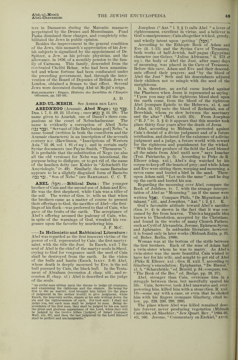 Abel-Cheramim THE JEWISH ENCYCLOPEDIA 48 ters ill Ditiiuiscus during the Maronite massacre perpetrated by the Druses and iMussulmans. Fuad Pasha dismissed these charges, and completely reha- bilitated the Jews in public opinion. Besides the improvement in the general condition of the Jews, this monarch’s ajipreciation of his Jew- ish subjects is signalized by the appointment of Dr. S|iitzer, a Jew. as his private physician, and the allowance, in 1856, of a monthly pension to the fam- ily of Carmona. This famil}-, descended from the celeluated Chelibi Behar, who had been assassina- ted and whose fortune had been confi.scated under the preceding government, had, through the inter- vention of the Board of Deputies of British Jews of London, obtained a firman to that effect. Several Jews were decorated during Abd-ul-Mejid’s reign. Bibliography: Franco, Hintuire clcs IumHites ffc VEmpire Uttoman, pp. 143-161. A. D. ABD-UL-MESIH. See Ashek ben Levi. ABEDHEGO (Aramaic, Abed Nego; IJJ naj?, Dan. i. 7, ii. 49, iii. 12 etseq. -, once XUJ ]!• 2^)- ^he name given to Azariah, one of Daniel’s three com- panions at the court of Nebuchadnezzar. The name is evidently a corruption of Abed Nebo (133 33y), “ Servant of [the Babylonian god] Nebo,” a name found (written in both the cuneiform and the Aramaic characters) in an inscription of the seventh century B.c. (Rawlinson, “Inscriptions of Western Asia,” iii. 46, col. i. 81 etseq.), and in certain earl}' Syriac documents (see Payne-Smith, “Thesaurus ”). It is probable that the substitution of Nego (so also all the old versions) for Nebo was intentional, the purpose being to disfigure, or to get rid of, the name of the heathen deity (see Kohler in “Zcitschrift flir Assyriologie, ” iv. 49). Similarly, the name Barnabas appears to be a slightly disguised form of Barnebo (13J 13), “Sou of Nebo” (see Baknabas), C. C. T. ABEL (^3n).—Biblical Data : The younger brother of Cain and the second sou of Adam and Eve. He was the first shepherd, while Cain was a tiller of the soil. The writer of Gen. iv. tells us that when the brothers came as a matter of course to present their offerings to God, the sacrifice of Abel—the first- lings of his flock—was preferred to that of Cain, who gave of the fruits of the earth. The acceptance of Abel’s offering aroused the jealousy of Cain, who, in spite of the warnings of God, wreaked his ven- geance upon the favorite by murdering him. J. F. McC. In Hellenistic and Rabbinical Literature : Abel was regarded as the first innocent victim of the power of evil, represented by Cain: the first martyr- saint, with the litle the Just. In Enoch, xxii. 7 the soul of Abel is the chief of the martyr-souls in Sheol. crying to God for vengeance until the seed of Cain shall be destroyed from the earth. In the vision of the bulls and lambs (Enoch, Ixxxv. 3-6) Abel, whose death is deeply mourned by Eve, is the red bull pursued by Cain, the black bull. In the Testa- ment of Abraham (recension A, chap, xiii., and re- cension B, chap, xi.) Abel is described as the judge of the souls: “ an awful man sittinir upon the throne to iudire all creatures, and examining the righteous and the sinners. He lieing the first to die as mart.vr, God brought him hither [to the place of judgment in the nether world] to give judgment, while F.noch, the heavenly scribe, stands at his side writing down the sin and the righteousness of each. For God said; I shall not judge you, but each man shall be judged by man. Being de- scendants of the first man, they shall be judged by his son until the great and glorious appearance of the Lord, when they will be judged by the twelve tribes [judges] of Israel [compare Matt. xix. 28], and then the last judgment by the Lord Himself Josephus (“Ant.” i. 2, § 1) calls Abel “ a lover of righteousness, excellent in virtue, and a believer in God’s omnipresence; Cain altogether wicked, greedy, and wholl}' intent upon ‘getting ’ [533p].” According to the Ethiopic Book of Adam and Eve (ii. 1-15) and the Syrian Cave of Treasures, both works of half-Jewisii, half-pagan (Egyptian) character (see Gelzer, “Julius Africanus,” ii. 272 et seq.), the body of Abel the .Just, after many days of mourning, was placed in the Cave of Treasures. Before tliis cave, Adam and Eve and their descend- ants offered their prayers; and “by the blood of Abel the Just” Seth and his descendants adjured their children not to mingle with the seed of the unrighteous. It is, therefore, an awful curse liurled against the Pharisees when Jesus is represented as saying: “Upon you may all the righteous blood shed upon the earth come, from the blood of the righteous Abel [compare Ejiistle to the Hebrews, xi. 4, and I .John, iii. 12] unto the blood of Zechariah, son of Berechiah, whom ye slew between the sanctuary and the altar” (Matt, xxiii. 35). From Josephus (“B. .1.” iv. 5, § 4) it appears that this murder took place thirty-four years after the death of Jesus. Abel, according to Midrash, jtrotested against Cain’s denial of a divine judgment and of a future retribution, and declared for the existence of a divine judgment and a judge, a future world with reward for the righteous and punishment for the wicked. “ With the first produce of the field the Lord blessed all the saints from Abel until now,” says Issachar (Test. Patriarchs, p. 5). According to Pirke de-R. Eliezer (chap, xxi.), Abel’s dog watched by his corpse to keep off the beasts of prey; and while Adam and Eve were sitting there, weeping and mourning, a raven came and buried a bird in the sand. There- upon Adam said, “ Let us do the same ”; and he dug up the earth and huried his son. Regarding the mourning over Abel, compare the Book of Jubilees, iv. 7, with the strange interpre- tation of Abel as “ Mourning ” (as if the name were written Compare Philo, “ De Migratione Ab- rahami,” xiii., and Josephus, “Ant.” i. 2, § 1. K, God’s favorable attitude toward Abel’s sacrifice (Gen. iv. 4) is showui in the fact that it was con- sumed by fire from heaven. This is a haggadic idea known to Theodotion, accepted by the Christians, and found in the works of many Church Fathers, such as Cyril of Ale.xandria, Jerome, Ephraem Syrus. and A])hraates. In midrashic literature, however, it is found only in later works (Midrash Zutta, p. 35. ed. Buber, Berlin, 1899). Woman was at the bottom of the strife between the first brothers. Each of the sons of Adam had a twin-sister whom he was to marry. As Abel's twin-sister was the more beautiful, Cain wished to have her for his wife, and sought to get rid of Abel (Pirke R. Eliezer, xxi.; Gen. R. xxii. 7, according to Ginzberg’s emendation; Epiphanius, “De Haeresi,” xl. 5, “Schatzholde,” cd. Bezold p. 34; compare, too. “The Book of the Bee,” ed. Budge, pp. 26, 27). Abel, stronger than Cain, overcame him in a struggle between them, but mercifully spared his life. Cain, however, took Abel unawares and, over- powering him, killed him with a stone (Gen. R. xxii. 18)—some say with a cane, or even that he choked him with his fingers (compare Ginzberg, cited be- low, pp. 229, 230, 298, 299). The jilace where Abel was killed remained de.so- late forever, never producing vegetation (Midrash Canticles, ed. Shechter; “Jew.Quart. Rev.,” 1894-95.
