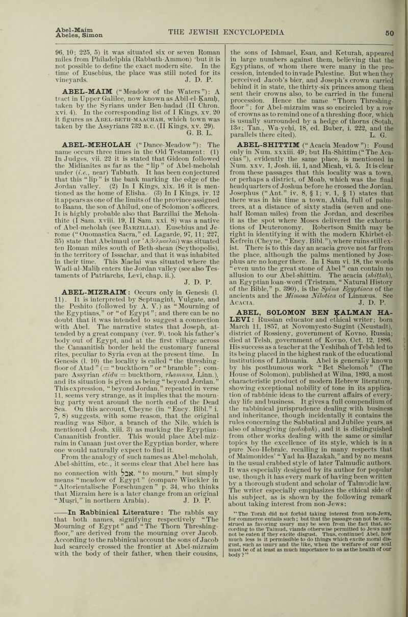 Abeles, Simon THE JEWISH ElfCYCLOPEDIA 50 96, 10; 325, 5) it was situated six or seven Roman miles from Pliiladelpliia (Rabbatli-Ammon) ‘but it is not possible to define the exact modern site. In the time of Eusebius, the place was still noted for its vine3'ards. J. D. P. ABEL-MAIM (“Meadow of the Waters”): A ti act in Upper Galilee, now known as Abil-el-Kamh, taken bj' the Syrians under Ben-hadad (H Chron. xvi. 4). In the corresponding list of I Kings, xv. 30 it figures as ABEL-nETii-M.XACHAii, which town was taken by the Assyrians 733 b.c. (II Kings, xv. 29). G. B. L. ABEL-MEHOLAH (“Dance-Meadow”): The name occurs three times in the Old Testament; (1) In Judges, vii. 33 it is stated that Gideon followed the IMidianites as far as the “ lip ” of Abel-meholah under {i.e., near) Tabbath. It has been conjectured that this “ lip ” is the bank marking the edge of the Jordan valle}'. (2) In I Kings, xix. 16 it is men- tioned as the home of Elisha. (3) In I Kings, iv. 13 it appears as one of the limits of the province assigned to Baana, the son of Ahilud, one of Solomon's officers. It is highly'- probable also that Barzillai the Mehola- thite (I Sam. xviii. 19, H Sam. xxi. 8) was a native of Abel-meholah (see Barzillai). Eusebius and Je- rome (“Onomastica Sacra,” ed. Lagarde, 97, 11; 227, 35) state that Abelmaul (or ’A/3rAga£Jai') was situated ten Roman miles south of Beth-shcan (Scythopolis), in the territory of Issachar, and that it was inhabited in their time. This Maelai was situated where the Wadi-al-JIalih enters the Jordan valley (see also Tes- taments of Patriarchs, Levi, chap. ii.). J. D. P. ABEL-MIZRAIM: Occurs only in Genesis (1. 11). It is interpreted by Septuagint, Vulgate, and the Peshito (followed by A. V.) as “Mourning of the Egyptians,” or “ of Egyjit ”; and there can be no doubt that it was intended to suggest a connection with Abel. The narrative states that Jose])h, at- tended bj^ a great compan} (ver. 91. took his father’s bodj' out of Eg3'pt, and at the first village across the Canaanitish border held the customary funeral rites, peculiar to S3'ria even at the present time. In Genesis (1. 10) the localit3' is called “ the threshing- floor of Atad ” (= “ buckthorn ” or “ bramble ”; com- pare Assyrian etidu = buckthorn, rhamniis, Linn.), and its situation is given as being “beyond Jordan.” This expression, “be3^ond Jordan,” repeated in verse 11, seems very strange, as it implies that tlie mourn- ing party went around the north end of the Dead Sea. On this account, Che3uie (in “Ency. Bibl.” i. 7, 8) suggests, wdth some reason, that tiie original reading was Sihor, a branch of the Nile, which is mentioned (Josh. xiii. 3) as marking the Egyptian- Canaanitish frontier. This would jilace Abel-miz- raim in Canaan just over the Egvptian border, where one would naturally expect to find it. From the analogy of such names as Abel-meholah, Abel-.shittim, etc., it seems clear that Abel here has no connection with “to mourn,” but simply means “meadow of Egypt” (compare Winckler in “ Altorientalische Forschungen” p. 34, who thinks that Mizraim here is a later change from an original “Musri,” in northern Arabia). J. D. P. In Rabbinical Literature: The rabbis sa3^ that both names, signifying respectively “The Mourning of Eg3'pt” and “The Thorn Threshing- floor,” are derived from the mourning over Jacob. According to the rabbinical account the sons of Jacob had scarcely crossed the frontier at Abel-mizraim with the body of their father, when their cousins, the sons of Ishmael, Esau, and Keturah, appeared in large numbers against them, believing that the Egyptians, of whom there were many in the pro- cession, intended to invade Palestine. But when they perceived Jacob’s bier, and Joseph’s crown carried behind it in state, the thirty-six princes among them sent their crowns also, to be carried in the funeral procession. Hence the naiiie “Thorn Threshing- fioor ”; for Abel-mizraim was so encircled by a row of crowns as to remind one of a threshing-floor, which is usually surrounded by a hedge of thorns (Sotah, 13rt; Tan., Wa-yehi, 18, ed. Buber, i. 233, and the parallels there cited). L. G. ABEL-SHITTIM (“ Acacia Meadow ”); Found only in Num. xxxiii. 49; but Ha-Shittim(“The Aca- cias”), evidently the sanie place, is mentioned in Num. XXV. 1, Josh. iii. 1, andMicah, vi. 5. It is clear from these passages that this locality was a town, or perhaps a district, of Moab, which was the final headquarters of Joshua before he crossed the Jordan. Josephus (“Ant.” iv. 8, § 1; v. 1, § 1) states that there was in his time a town, Abila, full of palm- trees, at a distance of sixty stadia (seven and one- half Roman miles) from the Jordan, and describes it as the spot where Moses delivered the exhorta- tions of Deuteronomy. Robertson Smith may be right in identifying it with the modern Khirbet-el- Kefrein (Cheyne, “Ency. Bibl.”), where ruins still ex- ist. There is to this day an acacia grove not far from the place, although the palms mentioned by Jose- phus are no longer there. In I Sam vi. 18, the words “even unto the great stone of Abel” can contain no alliLsion to our Abel-shittim. The acacia {shittnh), an Egyptian loan-word (Tristram, “ Natural History of the Bible,” p. 390), is the Spina Egyptinca of tlie ancients and the Mimosa Nilotica of Linnaeus. See Acacia. J. D. P. ABEL, SOLOMON BEN KALMAN HA- LEVI: Russian educator and etliical writer; born March 11, 1857, at Novom3'csto-Sugint (Neustadt), district of Rossieny, government of Kovno, Russia; died at Telsh, government of Kovno, Oct. 12, 1886. His success as a teacher at the Yeshibah of Telsh led to its being placed in the highest rank of the educational institutions of Lithuania. Abel is generall3' known by his posthumous work “ Bet Shelomoh ” (The House of Solomon), published at Wilna, 1893, a most characteristic jnoduct of modern Hebrew literature, showing exceptional nobility of tone in its apifiica- tion of rablnnic ideas to the current affairs of every- da3' life and business. It gives a full compendium of the rabbinical jurisprudence dealing with business and inheritance, though incidentall3^ it contains the rules concerning the Sabbatical and Jubilee years, as also of almsgiving (zedaknh), and it is distinguished from other works dealing with the same or similar topics liy the excellence of its style, which is in a pure Neo-Hebraic, recalling in many respects that of Maimonides’ “Yad ha-Hazakah,” and by no means in the usual crabbed style of later Talmudic authors. It was especially designed by its author for popular use, though it has eveiy mark of having been written by a thorough student and scholar of Tahmuliclaw. The writer especially emphasizes the ethical side of his subject, as is shown by the following remark about taking interest from non-Jews; “The Torah did not forbid taking interest from non-Jews, for comineroe entails such; but that the passage can not be con. strued as favoring usury may be seen from the tact that, ac- cording to the Talmud, viands otherwise permitted to Jews may not be eaten if they excite disgust. Thus, continued Abel, how much less is it permissible to do things which excite moral dis- gust, such as usury and the like, when the welfare of our soul must be of at least as much importance to us as the health of our body?”