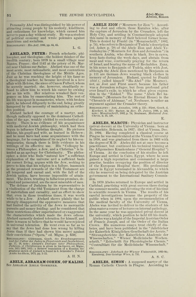 Abeles, Simon Personall} Abel was distiuguished by his jiower of attracting young people by his modesty, kindliness, and enthusiasm for knowledge, which caused him never to pass a day without study. He was a student of political economy and wrote polemics against anarchism and socialism. BlliLlOGRAPHY : Ha-Asif, 1886, pp. 64, 65. L. G. ABELARD, PETER: French scholastic, phi- losopiier, and theologian—the boldest thinker of the twelfth centuiy; born 1079 in a small village near Nantes, France; died 1142 at the priory of St. Mar- cel near Chalons-sur-Saone. Abelard was one of the most acute, most rationalistic, and most contentious of the Christian theologians of the Middle Ages. Just as he was reaching the height of his fame as a theological teacher, he became involved in a love affair with Hcloise, the niece of Canon Fulbert, whom he secretly married; she, however, steadfastly re- fused to allow him to wreck his career by owning her as his Avife. Her relatives wreaked their ven- geance on him by emasculating him. The rest of his life Avas spent in monasteries, Avhere, with broken spirit, lie labored diligently to the end, being greatly hampered hy the necessity of maintaining an ortho- do.K position. Ahclard lacked the courage of a martyr, and, though radically opposed to the dominant Catholi- cism of the age, weakly yielded to ecclesiastical au- thoritj'. There is no evidence of his acquaintance Avith mcdieA’al JcAvish philosopliy, Avhich had then begun to iiiHuence Christian thought. He pictures Ileloise, his pupil and Avife, as learned in IlebrcAv; and he must have had some acquaintance with the language, for he complains of its neglect by his con- temporaries, though there is little evidence in his writings of its effective use. His “ Colloquy be- tAveen a Philosopher, a Jew, and a Christian ” is in- tended as an apology for Christianity. The philos- opher. a deist who finds “natural laAv” a sufficient e.x'planatiou of the universe and a svifflcient basis for correct living, argues Avith the Jew, seeking to prove to him that his religion is a failure, inasmuch as the promised rcAvards of the Old Testament are all temporal and carnal and, Avith the fall of the JeAvish nation, have become impossible of attain- ment. The JcAVS, trusting in fallacious promises, de- spised and persecuted, are the most miserable of men. The defense of Judaism by its representative is a vindication of the Old Testament from the charge of materialism and carnality, and an effort to sIioav that, even in those troublous times, it Avas Avorth Avhile to be a Jew. Abelard shoAvs plainly that he strongly disapproved the oppressive measures that had limited the activity of the Jews to mercantile pursuits and monej'-lending; and he considered that these restrictions either superinduced or exaggerated the characteristics Avhich made the Jews odious. Abelard earnestly desired toleration for himself, and there is reason to believe that he Avould have rejoiced in uniA'ersal toleration. He Avent even so far as to say that the Jews had done less Avrong by killing Jesus than if they had shoAvn him mercy against their convictions (“Opera,” ed. Migne, p. 659). Bibliograpua : Giidemann, Gexch. (Jes Krziehnngsiresena iokJ (ler Cultiir der Jvden in Franl:reich und Dentscldand, pp. 17, 18, note: Abelard’s DiaJngtiit inter Ptillnsnptium, J}id(v\im, et Christiamun is (riven in his Opero, ed. Migne, cols. 1611-168.5, 18.5.5; a Hebrew translation of a Russian bio- graphical sketch of Abelard is found in S. Schreider’s Toledot Anstie ha-Shem, 1873, pp. 5-1.5. A. H. N. ABELE, ABRAHAM COHEN, OF KALISZ. See Abraham Abele Gojibiner. ABELE ZION (“ Mourners for Zion ”) : Accord- ing to Jost and others, those Karaites who, after the capture of Jerusalem by the Crusaders, left the Holy City, and settling in Constantinople adojited this name in memory of their beloved former home. This is denied by Frankl (in “ ISIonatsschrift,” 1882, p. 74), who refers to Benjamin of Tudcla’s descri])tion (ed. Asher, p. 70) of the Abele Zion and Abele Ye- rushalayim (“ Mourners for Zion iind Jerusalem ”) in southern Arabia, Avho dress in black, live in caves, keep fasts during the Aveek-days, and abstain from meat and Avine, continually ]iraying for the return of Israel, and bearing the name of Kechabites. Zunz, in his notes to Benjamin of Tudela, sides Avith Jost, although the Abele Zion mentioned by Benjamin on p. Ill are German Jcavs Avearing black clothes in memory of .Jerusalem. Hadas.si, quoted by Frankl (ibid.), called himself “Ha-Abel” (the ^tournei), not, as Jost and Flirst assert, because his father Avas a Jerusalem refugee, but from profound grief over Israel's exile, to Avhich he often gives exiwes- sion in the “Eshkol.” The name “Abele Bet ha- ‘Olamim ” (Mourners for the Eternal House) in the “Chronicle of Ahimaaz,” ed. Neubauer, is rather an argument against the Crusader theory. Bibliography: Jost, Annalen, 1839, p. 1.53: Furst, Gesch. d. KarUert. ii. 212: Bacher. In i?cr. Et. JuireD, 1896, p. 149, note: Mnnatuxetirift, 1882, p. 74; Neubauer, Mediceval Jew. Chron. ii. 25, 128. K. ABELES, MARCUS : Physician and instructor (privat-docent) at the University of Vienna; born at Nedraschitz, Bohemia, in 1837; died at Vienna, Dec. 31, 1894. Having completed a classical course at Prague he A\'as matriculated at the Vienna University in 1858, and Avas graduated from there in 1863 Avith the degree of M.D. Abeles did not at once become a practitioner, but continued his technical training at the Allgemcines Krankenhaus (“General Hospital ”) of Vienna. At the conclusion of his studies he left Europe and settled in Cairo, Egypt, Avhere he soon gained a high reputation and commanded a large jiractise, besides occupying the position of director of the European Hospital there. His jirofessional career in Egypt terminated in Alexandria, to Avhich city he removed on being delegated by the Austrian government to the International Sanitary Commis- sion. In 1870 Abeles returned to Europe and settled in Carlsbad, practising Avith great success there during the summer months, and devoting the rest of his time to scientific research in Vienna. The results of his careful investigations became the property of the public Avhen in 1884, upon the recommenilation of the medical faculty of the University of Vienna, Abeles was invited to deliver to the students of his alma mater a course of lectures on internal pathology. In the same year he Avas appointed privat-docent at the university, Avhich position he held till his death. Abeles Avas'a knight of the Imperial Austrian Order of Francis .Joseph, and of the Order of the Italian CroAvn. His numerous essays treat chiefly of dia- betes, and have been published in the “ Jaiirbuchcr der Kaiserlich Kbniglichen Ge.sellschaft der Aerzte,” “ Sitzungsberichte der Kaiserlichen Akademie der Wissenschaften,” “Wiener Medicinische Wochen- schrift,” “Zeitschrift flir Physiologische Chemie,” “ Centralblatt fur die Medicinische Wissenschaft,” etc. Bibliography: Jnhrhnch der Wiener Universitiit, 1893-94; Eisenberg, Das Geistige Wien, ii. 751. A. S. C. ABELES, SIMON : A supposed martyr of the Roman Catholic Church in Prague. According to
