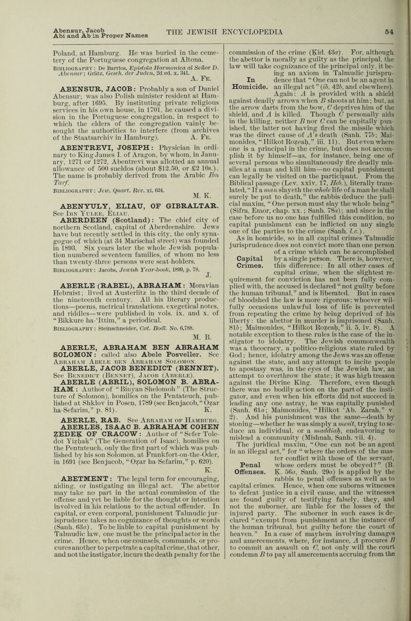 Abensur, Jacob Abi and Ab in Proper Names THE JEWISH ENCYCLOPEDIA 54 Poland, at Hamburg. He was buried in the ceme- tery of the Portuguese congregation at Altona. Bibliography : De Barrios, Eplstola Harmonica al Seilor D. Abensur; Gratz, Gcseh. der Juclen, 2d ed. x. 3tl. A. Fb. ABENSUR, JACOB : Probably a son of Daniel Abensur; was also Polish minister resident at Ham- burg, after 1695. By instituting private religious services in his own house, in 1701, he caused a divi- sion in the Portuguese congregation, in respect to which the elders of the congregation vainlj^ be- sought the authorities to interfere (from archives of the Staatsarchiv in Hamburg). A. Fe. ABENTREVI, JOSEPH: Physician in ordi- nary to King James I. of Aragon, by whom, in Janu- ary, 1271 or 1272, Abentrevi was allotted an annual allowance of 500 sueldos (about $12.50, or £2 10«.). The name is probably derived from the Arabic Ibn Tarf. Bibliography ; Jew. Quart. Rev. xi. 624. M. K. ABENYULY, ELIAU, OF GIBRALTAR. See Ibn Yulee, Eliau. ABERDEEN (Scotland): The chief city of northern Scotland, capital of Aberdeenshire. Jews have but recently settled in this city, the only syna- gogue of which (at 34 Marischal street) was founded in 1893. Six years later the whole Jewish popula- tion numbered seventeen families, of whom no less than twenty-three persons were seat-holders. Bibliography : Jacobs, Jewish Year-book, 1899, p. 78. J. ABERLE (RABEL), ABRAHAM: Moravian Hebraist; lived at Austerlitz in the third decade of the nineteenth century. All his literary produc- tions—poems, metrical translations, exegetical notes, and riddles—were published in vols. ix. and x. of “Bikkure ha-Tttim,” a periodical. Bibliography: Stelnschneider, Cat. Bodl. No. 6,788. M. B. ABERLE, ABRAHAM BEN ABRAHAM SOLOMON: called also Abele Posveller. See Abraiia.m Abele ben Abkaiiam Solomon. ABERLE, JACOB BENEDICT (BENNET). See Benedict (Bennet), Jacob (Abeble). ABERLE (ABRIL), SOLOMON B. ABRA- HAM : Author of “ Binyan Shelomoh ” (The Struc- ture of Solomon), homilies on the Pentateuch, pub- lished at Shklov in Posen, 1789 (see Benjacob,“ Ozar ha-Sefarim,” p. 81). K. ABERLE, RAB. See Abraham op Hamburg. ABERLES, ISAAC B. ABRAHAM COHEN ZEDER OF CRACOW : Author of “ Sefer Tole- ciot Yizhak” (The Generation of I.saac), homilies on the Pentateuch, only the first part of which was pub- lished by his son Solomon, at Frankfort-on-the-Oder, in 1691 (see Benjacob, “Ozar ha-Sefarim,” p. 620). K. ABETMENT : The legal term for encouraging, aiding, or instigating an Illegal act. The abettor may take no part in the actual commission of the offense and yet be liable for the thought or intention involved in his relations to the actual offender. In capital, or even corporal, punishment Talmudic jur- isprudence takes no cognizance of thoughts or words (Sanh. 63«). To be liable to capital punishment by Talmudic law, one must be the principal actor in the crime. Hence, when one counsels, commands, or pro- cures another to perpetrate a capital crime, that other, and not the instigator, incurs the death penalty for the commission of the crime (Kid. 43it) . For, although the abettor is morally as guilty as the principal, the law will take cognizance of the principal only, it be- ing an axiom in Talmudic jurispru- In dence that “ One can not be an agent in Homicide, an illegal act ” (ib. 425, and elsewhere). Again: A is provided with a shield against deadly arrows when B shoots at him; but, as tlie arrow darts from the bow, C deprives him of the shield, and A is killed. Though G personally aids in the killing, neither B nor G can be capitally pun- ished, the latter not having fired the missile which was the direct cause of A’s death (Sanh. 775; Mai- monides, “ Hilkot Rozeah,” iii. 11). But even where one is a principal in the crime, but does not accom- plish it by himself—as, for instance, being one of several persons who simultaneously fire deadly mis- siles at a man and kill him—no capital punishment can legally be visited on the participant. From the Biblical passage (Lev. xxiv. 17, Ileb.), literally trans- lated, “ If a man slayeth the whole life of a man he shall surely be put to death,” the rabbis deduce the judi- cial maxim, “ One person must slay the whole being ” (Sifra, Emor, chap. xx.; Sanh. 78ffi); and since in the case before us no one has fulfilled this condition, no capital punishment can be inflicted on any single one of the parties to the crime (Sanh. l.c.). As in homicide, so in all capital crimes Talmudic jurisprudence does not convict more than one person of a crime which can be accomplished Capital by a single person. There is, however. Crimes. this difference; In all other cases of capital crime, when the slightest re- quirement for conviction has not been fully com- plied with, the accused is declared “ not guilty before the human tribunal,” and is liberated. But in cases of bloodshed the law is more rigorous; whoever wil- fully occasions unlawful loss of life is prevented from repeating the crime by being deprived of his liberty: the abettor in murder is imprisoned (Sanh. 815; Maimonides, “Hilkot Rozeah,” ii. 5, iv. 8). A notable exception to these rules is the case of the in- stigator to idolatry. The Jewish commonwealth was a theocracy, a politico-religious state ruled by God; hence, idolatry among the Jews was an offense against the state, and any attempt to incite people to apostasy was, in the eyes of the Jewish law, an attempt to overthrow the state; it was high treason against the Divine King. Therefore, even though there was no bodily action on the part of the insB- gator, and even when his efforts did not succeed in leading any one astray, he was capitally punished (Sanh. 61a; Maimonides, “Hilkot ‘Ab. Zarah,” v. 2). And his punishment was the same—death by stoning—whether he was simply a niesit, tiying to se- duce an individual, or a maMiah, endeavoring to mislead a community (Mishnah, Sanh. vii. 4). The juridical maxim, “One can not be an agent in an illegal act,” for “ where the orders of the mas- ter conflict with those of the servant, Penal whose orders must be obeyed?” (B. Offenses. K. 56«, Sanh. 29a) is applied by the rabbis to penal offenses as well as to capital crimes. Hence, when one suborns witnesses to defeat justice in a civil cause, and the witnesses are found guilty of testifying falsely, they, and not the suborner, are liable for the losses of the injured party. The suborner in such cases is de- clared “exempt from punishment at the instance of the human tribunal, but guilty before the court of heaven.” In a case of mayhem involving damages and amercements, ivhere, for instance, A procures B to commit an assault on G, not only will the court condemn B to pay all amercements accruing from the