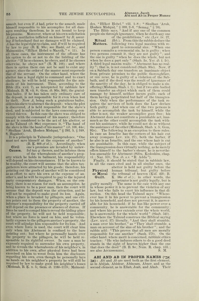 Abi and Ab in Proper Names i assault, but even if A liad, prior to the assault, made himself responsible to bis accomplice for all dam- I ages resulting therefrom, lie is not bound to keep Ins promise, JMoreover, whereat his own solicitation I A has a mutilation inflicted on himself by JJ, assur- I ing 7> beforehand that no damages will be claimed, I A has the legal right to claim, and B will be reqtdrcd I by law to pay (B, K. 93^ ; see Bashi, ad loc., and :^iaimonides, “Hilkot Hobel u-Mazzik,” V. 11). In all tliese cases, the instrument of the offense has his ojition to do or not to do the bidding of the I abettor: “ If he so chooses, he obeys, and if he chooses ' otherwise, he obeys not ” (B. M. lO/i) ; and where there is option there can not be said to exist any I agency, since the order of the master must supersede that of the serv’ant. On the other hand, where the I abettor has a legal right to command and to exact ! obedience, he will be held responsible for the mis- I deeds of his instrument. Thus, according to the I Bible (Ex. xxii. 7), as interpreted by rabbinic law (^lishnah, B. H. vii. 8; Gem. ib. 93«, 94/(/), the gratui- } tons bailee, if he has taken only ordinaiy care of the dejjosit, is not responsible for it even when lost I by theft. Now A, being such a gratuitous bailee, I orders his slave to abstract the deposit: when the plot is discovered, A is held responsible for the slave’s tleed, and is subiected to the laws concerning con- victed thieves. In this case the slave was obliged to comply with the command of his master; therefore his act is considered to be the act of his abettor, or as the Talmud (ih. 96(7) expresses it, “The hand of the slave is like the hand of his master ” (ib. lOJ, 44^; “ Shulhan ‘Aruk, Hoshen Mishpat,” § 292, 5, § 348, 8, Hagahot). It is a principle in Talmudic jurisprudence, “ One must not save himself at the expense of another ” (B. K. 60J et al.). Accordingly, when Civil one’s premises are invaded by unlaw- I Causes. ful tax-g therers, and he informs tliem j of the whereabouts of another’s prop- erty which he holds in bailment, his responsibility I will depend on his circumstances. If he be known to be wealthy, the court will assume that the alien tax- gatherers wore attracted by his goods; therefore, his I pointing out the goods of another will be considered I as an effort to save his own at the expense of an- ' other's, and he will be required to pay to the injured party compensatory damages. When, on the con- I trary, there is no reason for such an assumption, he i being known to be a poor man, then the court will I assume that the deposit was the attraction, and he I will not be required to make good its loss. Again, I when a place is invaded by pillagers, and one citi- I zen points out to them the property of another, the informer’s responsibility for the property carried off’ I will depend on the presence or absence of duress. If I force be used to compel him to reveal the hiding-place of the property, he will not be held responsible; but where no force is used on him, and he volun- tarily exposes to the pillagers another’s property, the court will adjudge him responsible for its loss. And even where force is used, the court will clear him I only when his Abetment is confined to the bare I pointing out; but where he personallj^ hands over the property to the pillagers, he will be held re- I sponsible to its rightful owner. In case a man be I expressly required to surrender his own property, ! and he reveals the whereabouts of his neighbor’s, in addition to his own, after physical force had been exercised on him to wrest from him the disclosure regarding his own, even though he personalIj' la3's no hands on his neighbor’s property he will still be required by law to make good his neighbor’s losses (Mishnah, B. K. x. .5; Gem. ib. 1166-1176; Maimoni- des, “Hilkot Hobcl,” viii. 1-8 ; “ Shulhan ‘Aruk, Hoshen Dlishpat.” ^ 388, 2-8, “Semag,” 70). The Bible sa3's, “ And if any one of the common people sin through ignorance, when he docth an3 one of the prohibitions,” etc. (Lev. iv. 27, Ritual Ileb.). From this the rabbis deduce the Matters, following two legal maxims with re- gard to ceremonial .sins; ‘AVlien one person commits a ceremonial sin, he is guilty; when two persons commit it, they are not guilt3'”; and the one is guilt3' “when he docs the whole, but not when he does a part only ” (Shab. 3('q Yer. ib. i. 2r). A third legal maxim reads: “Abetment has no real- ity ; that is, is not considered (Shab. 93(7). Now, if on a Sabbath day one transfers an inanimate object from private premises to the public thoroughfare, or vice versa, he is guilty of a violation of the Sab- bath, and if the deed was the result of ignorance of the sanctitv of the da3', he is obliged to make a sin- offering (Mishnah, Shab. i. 1) ; but if two able-bodi(*d men transfer an object which each of them could manage by him.self, neither incurs gviilt; each of them having perpetrated but half of the transgres- sion. Only when the performance of the task re- quires the services of both docs the Law declare both guilt3'. And when one of the two persims is able to accomplish the task 1)3^ himself, while the other is not, the weaker accomplice goes free; his Abetment does not constitute a punishable act, inas- much as the other could accomplish the task with- out his assistance, while he could not do so without the assistance of the other (Mishnah, Shab. x. .5; Gem. 92r(). The following is an exceiition to these rules: In case an Israelite has the corners of his hair cut away (compare Lev. xix. 27), both the barber, if he also is an Israelite, and the one whose hair is cut are punishable. In this case, while the subject of the transgression does virtually nothing, as he mere!3' offers himself to the barber’s shears, he is neverthe- less amenable for Abetment (Sifra, Kedoshim, chap, vi ; Naz. 576; Tos. ib. s.v. “ R. Adda”). Finall3q it should be stated that in rabbinic law, in all the cases cited and in all similar ones, the abettor is held not guilty before the Phy'sical human tribunal, but guihy' before or Moral the tribunal of heaven (Kid. 426; B. Guilt. K. 56(7 et al.) ; in other words, the perpetrator is not guilt3' legall3', but is guilty morally. The same is the case with au3' one in whose power it is to prevent the violation of an3’ law, but who fails to exert his influence in that di- rection. On this head the Talmud sa3's; “'Whoso- ever has it in his power to prevent a transgression by his household, and does not prevent it, is answer- able for his liouseiiold; if he has like power over a community, he is answerable for the communit3'; and where his power extends over the whole world, he is answerable for the wholeAvorld ” (Shab. 546). Elsewhere the Talmud construes the Biblical sa3'ing (Lev. xxvi. 37) literally, “And tlie3'shall stumble, a man over his brother,” as “They shall stumble, a man on account of the sins of his brother ”; and the rabbis add; “This proves that all men are morall3' responsible for one another” (Sanh. 276). On the other hand, where merit is concerned, rabbinic ethics teaches; “ He who induces others to do a good deed stands in the sight of heaven higher than the one that does the deed ” (B. B. 9rt; Num. R. chap. xiii.; see also Accessokies), S. M. ABI AND AB IN PROPER NAMES ('3S, 3X): Abi and Ab are used both as the first element, as in Abijah, Abishur, Abinoam, Abner, and as the second element, as in Eliab, Joab, and Ahab. Their