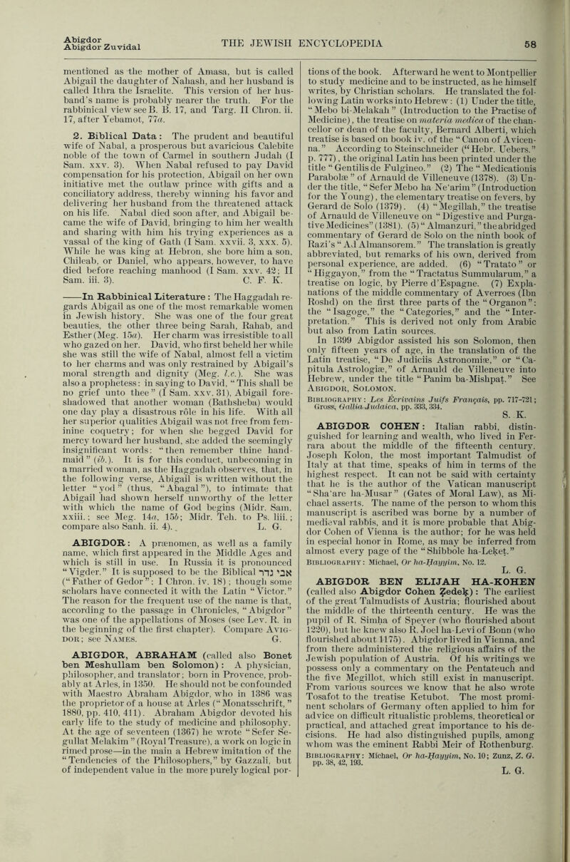 ATbig-dor Abigdor Zuvidal THE JEWISPI ENCYCLOPEDIA 58 mentioucd as the mother of Amasa, but is called Abigail the daughter of Nahash, and her husband is called Ithra the Israelite. This version of her hus- band’s name is probably nearer the truth. For the rabbinical view see B. B. 17, and Targ. II Chron. ii. 17, after Yebamot, 77«. 2. Biblical Data: The prudent and beautiful wife of Nabal, a prosperous but avaricious Calebite noble of the town of Carmel in southern Judah (I Sam. XXV. 3). When Nabal refused to pay David compensation for his protection, Abigail on her own initiative met the outlaw prince with gifts and a conciliatory address, thereby winning his favor and delivering lier husband from the threatened attack on his life. Nabal died soon after, and Abigail be- came the wife of David, bringing to him her wealth and sharing with him his trying experiences as a vas.sal of the king of Gath (I Sam. xxvii. 3, xxx. 5). While he was king at Hebron, she bore him a son, Chileab, or Daniel, who appears, however, to have died before reaching manhood (I Sam. xxv. 42; II Sam. iii. 3). C. F. K. In Rabbinical Literature : The Haggadah re- gards Abigail as one of the most remarkable women in Jewish history. She was one of the four great beauties, the other three being Sarah, Rahab, and Esther (Meg. 15a). Her charm was irresistible to all who gazed on her. David, who first beheld her while she was still the wife of Nabal, almost fell a victim to her charms and was only restrained by Abigail’s moral strength and dignity (Meg. l.c.). She was also a prophetess: in saying to David, “This shall be no grief unto thee ” (I Sam. xxv. 31), Abigail fore- shadowed that another woman (Bathsheba) would one day play a disastrous role in his life. With all her superior qualities Abigail was not free from fem- inine coquetry; for when .she begged David for mercy toward her husband, she added the seemingly insignificant words: “then remember thine hand- maid” (f5.). It is for this conduct, unbecoming in a married woman, as the Haggadah observes, that, in the following verse, Abigail is written without the letter “yod” (thus, “Abagal”), to intimate that Abigail had shown herself unworthy of the letter with which the name of God begins (Midr. Sam. xxiii.; see Meg. 14a, 155; Midr. Teh. to Ps. liii.; compare also Sanh. ii. 4).. L. G. ABIGDOR: A pricnomen, as well as a family name, which first appeared in the Middle Ages and which is still in use. In Russia it is pronounced “ Vigder.” It is supposed to be the Biblical nj 'ax (“Father of Gedor”; I Chron. iv. 18) ; though some scholars have connected it with the Latin “Victor,” The reason for the frequent use of the name is that, according to the passage in Chronicles, “Abigdor” was one of the appellations of Moses (see Lev. R. in the beginning of the first chapter). Compare Avig- Doii; see Names. G. ABIGDOR, ABRAHAM (called also Bonet ben Meshullam ben Solomon): A physician, philosopher, and translator; born in Provence, prob- ably at Arles, in 1350. He should not be confounded with Maestro Abraham Ahigdor, who in 1386 -svas the proprietor of a house at xVrles (“Monatsschrift, ” 1880, pp. 410, 411). Abraham Abigdor devoted his early life to the study of medicine and philosophy. At the age of seventeen (1367) he wrote “Sefer Se- gullat Melakim ” (Royal Treasure), a work on logic in rimed prose—in the main a Hebrew imitation of the “Tendencies of the Philosophers,” by Gazzali, but of independent value in the more purely' logical por- tions of the book. Afterward he went to Montpellier to study medicine and to be instructed, as he himself writes, by Christian scholars. He translated the fol- lowing Latin works into Hebrew: (1) Under the title, “Mebo bi-Melakah” (Introduction to the Practise of Medicine), the treatise on materia medica of the chan- cellor or dean of the faculty, Bernard Alberti, which treatise is ba.sed on book iv. of the “ Canon of Avicen- na.” According to Steinschneider (“Hebr. Uebers.” p. 777), the original Latin has been printed under the title “ Gen tills de Fulgineo. ” (2) The “ Medicationis Parabolaj ” of Arnauld de Villeneuve (1378). (3) Un- der the title, “ Sefer Mebo ha Ne’arim ” (Introduction for the Young), the elementary treatise on fevers, by Gerard de Solo (1379). (4) “Megillah,” the treatise of Arnauld de Villeneuve on “ Digestive and Purga- tive Medicines” (1381). (5) “ Almanzuri, ” the abridged commentary of Gerard de Solo on the ninth book of Razi’s “ Ad Almansorem.” The translation is greatly abbreviated, but remarks of his own, derived from personal experience, are added. (6) “ Tratato ” or “ Higgayon,” from the “Tractatus Summularum,” a treatise on logic, by Pierre d’Espagne. (7) Expla- nations of the middle commentary of Averroes (Ibn Roshd) on the first three parts of the “Organon”; the “Isagoge,” the “Categories,” and the “Inter- pretation.” This is derived not only from Arabic but also from Latin sources. In 1399 Abigdor assisted his son Solomon, then only fifteen years of age, in the translation of the Latin treatise, “De Judiciis Astronomiae,” or “Ca- pitula Astrologise,” of Arnauld de Villeneuve into Hebrew, under the title “Panim ba-Mishpat.” See Abigdor, Solomon. Bibliography : ics Ecrtvains Juifs Fran^ais, pp. 717-731; Gross, Gallia Judaica, pp. 333,334. S. K. ABIGDOR COHEN: Italian rabbi, distin- guished for learning and wealth, who lived in Fer- rara about the middle of the fifteenth century. Joseph Kolon, the most important Talmudist of Italy at that time, speaks of him in terms of the highest respect. It can not be said with certainty that he is the author of the Vatican manuscript “Sha’are ha-Musar” (Gates of Moral Law), as Mi- chael asserts. The name of the person to whom this manuscri]it is ascribed was borne by a number of medieval rabbis, and it is more probable that Abig- dor Cohen of Vienna is the author; for he was held in especial honor in Rome, as may be inferred from almost every page of the “Shibbole ha-Leket.” Bibliography: Michael, Or ha-Hayijim. No. 12. L. G. ABIGDOR BEN ELIJAH HA-KOHEN (called also Abigdor Cohen Zedek) : The earliest of the great Talmudists of Austria; flouri.shed about the middle of the thirteenth century. He was the pupil of R. Simha of Speyer (who flourished about 1220), but he knew also R. Joel ha-Levi of Bonn (who flouri.shed about 1175). Abigdor lived in Vienna, and from there administered the religious affairs of the Jewish population of Austria. Of his writings ive possess only a commentary on the Pentateuch and the five Megillot, which still exist in manuscript. From various sources we know that he also wrote Tosafot to the treatise Ketubot. The most promi- nent scholars of Germany often applied to him for advice on difficult ritualistic problems, theoretical or practical, and attached great importance to his de- cisions. He had also distinguished pupils, among whom was the eminent Rabbi Meir of Rothenburg. Bibliography: Michael, Or ha-Hamim, No. 10; Zunz, Z. Q. pp. 38, 43,193. L. G.