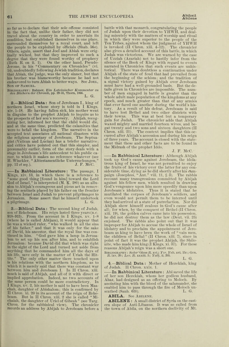 Abilene so far as to declare that their sole olTense consisted in the fact that, unlike their father, they did not travel about the country in order to ascertain its condition, hut established themselves in one place, sun-ounded themselves by a ro}^! court, and left the people to be exploited by otlicials (Shab. 56«)- Others, again, assert that Joel and Abiah were orig- inally wicked, bxit that they improved to such a degree that they were found worthy of jjrophecy (Kuth K. on ii. 1). On the other hand, Pseudo- Jerome, in his “Commentary on Chronicles” (vi. 14), undoubtedly following Jewish tradition, declares that Ahiah, the judge, was the only sinner, but that his brother was blameworthy because he had not endeavored to turn Abiah to better ways. See Joel, Son of Samuel. BIHLIOGR.VPHY: Rahmer, Ein Lateinvteher Knmmentar zu den Btlchcrn der Ciironik, pp. 29-31, Thorn, 1800. L. G. 2. —Biblical Data: Son of Jeroboam I., king of northern Israel, whose story is told in I Kings, xiv. 1-18. He having fallen sick, his mother went in disguise to the prophet Ahijah to inquire as to the prospects of her sou’s recovery. Ahijah, recog- nizing her, informed her that the child would die, and at the same time, predicted the calamities that were to befall the kingdom. The narrative in the accepted text associates all national disasters with the religious apostasy of Jeroboam. The Septua- gint (Vatican and Lucian) has a briefer narrative; and critics have pointed out that this simpler, and presumably earlier, form of the story deals with a stage in Jeroboam’s life antecedent to Ids public ca- reer. to which it makes no reference whatever (see H. Winckler, “ Alttestamentliche Untersuchungen,” pp. 12 et seq.). J. F. McC. In Rabbinical Literature: The passage, I Kings, xiv. 13. in which there is a reference to “some good thing [found in him] toward the Lord God of Israel,” is interpreted (M. K. 28i) as an allu- sion to Abijah’s courageous and pious act in remov- ing the sentinels placed by his father on the frontier between Israel and Judah to prevent pilgrimages to Jerusalem. Some assert that he himself undertook a pilgrimage. L. G. 3. —Biblical Data: The second king of Judah, son of Rehoboam. His reign lasted three years (u.c. 918-915). From the account in I Kings, xv. 1-8 (where he is called Abijam), it Avould appear that he was a wicked ruler, “ who walked in all the sins of his father,” and that it was only for the sake of David, his ancestor, that the royal line was con- tinued in him. “God gave him a lamp in Jerusa- lem to set up his sou after him, and to establish Jerusalem: because David did that which was right in the sight of the Lord and turned not aside from anything that he commanded him all the days of his life, save only in the matter of Uriah the Hit- tite.” The only other matter there touched upon is his relations with the northern kingdom, as to which it is merely said that there was constant war between him and .Jeroboam I. In II Chron. xiii. much is said of Abijah, and all of it with direct or implied approbation. Indeed, no two accounts of the same person could be more contradictory. In I Kings, XV. 2, his mother is said to have been Maa- chah, daughter of Abishalom; this is confirmed by H Chron. xi. 20 in its account of the reign of Reho- boani. But in H Chron. xiii. 2 she is called “Mi- chaiah, the daughter of Uriel of Glbeah” (see Targ. Chron. for the rabbinical view). The chronicler records an address by Abijah to Jeroboam before a battle with that monarch, congratulating the people of Judah upon their devotion to YHWH, and deal- ing minutely with the matters of worship and ritual in which they were superior to the people of the Ten Tribes, against wliom tJie judgment of YHWH is invoked (II Chron. xiii. 4-12). The chronicler also gives a detailed account of this battle, in which Judah was victorious. We are warned by the case of Uzziah (Azariah) not to hastily infer from the silence of the Book of Kings with regard to events narrated in Chronicles that such events arc unhis- torical. There was doubtless a continuation under Abijah of the state of feud that had prevailed from the beglmung of the schism; and the tradition of a signal victory gained by Abijah over Jerohoam must have had a well-grounded basis. But the de- tails given in Chronicles are impossible. The num- ber of men engaged in battle is greater than the whole adult male population of the kingdoms at any epoch, and much greater than that of any armies that ever faced one another during the world’s his- tory. As a result of his defeat, Jeroboam is said to have lost Bethel and two other districts with their towns. This was at best but a temporary gain for Judah. The chronicler adds that Abijah waxed mighty and married fourteen wives, and Ite- gat twenty and two sous and sixteen daughters (H Chron. xiii. 21). The context implies that this oc- curred after Abi jah’s accession and during his reign of three years. The account is closed with the state- ment that these and other facts are to be found in the jSIidrash of the prophet Iddo. J. F. Dice. In Rabbinical Literature: Although Abijah took up God’s cause against Jeroboam, the idola- trous king of Israel, he was not jiermittcd to enjoy the fruits of his victory over the latter for any con- siderable time, dying as he did shortly after his c»am- paign (Josephus, “Ant.” viii. 11, § 3). The rabbis recount many transgressions committed by Abijah against his fellow men, which resulted in drawing God’s vengeance upon him more speedily than upon Jeroboam’s idolatries. Thus it is stated that he mutilated the corpses of .Jeroboam’s soldiers, and even woidd not permit them to be interred until they had arrived at a state of jmtrcfaction. Nor did Abijah show himself zealous in God’s cause after all; for when, by the compiest of Bethel (II Chron. xiii. 19), the golden calves came into his possession, he did not destroy them as the law (Dent. vii. 2.5) enjoined. The rabbis also point out that it was improper for Abijah to accuse the whole of Israel of idolatry and to proclaim the ajtpointmcnt of Jero- boam as king to have been the work of “vain men, the children of Belial” (II Chron. xiii. 7), since in point of fact it was the ])rophet Ahijah, the Shilo- nite, who made him king (1 Kings, xi. 37). For these reasons Abijah’s reign was a short one. Bibliography : Seder 'Olam It. xvi.; Yer. Yeh. xvi. 1.5c: Gen. It. Ixv. 20; Lev. It. xxxiii. 5; YaJk. ii. 205. L. G. 4.—Biblical Data : DIother of Hezekiah, king of Judah. II Chron. xxix. 1. In Rabbinical Literature ; Abi saved the life of her son Hezekiah, whom her godless husband, Ahaz, had designed as an offering to Moloch. By anointing him with the blood of the salamander, she enabled him to pass through the fire of DIoloch un- scathed (Sanh. 635). L. G. ABILA. See Abilene. ABILENE : A small district of Syria on the east- ern slope of Anti-Libanus. It was so called from the town of Abila, on the northern declivity of Mt.