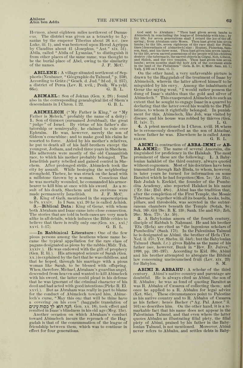 Abilene Abin ben Adda THE JEWISH ENCYCLOPEDIA 62 Hernion, about eighteen miles northwest of Damas- cus. The district was given as a tetrarchy to Ly- sanias hy the emperor Tiberius about 20 n.c. (see Luke, iii. 1). and was bestowed upon Herod Agrippa by Claudius about 41 (Josephus, “Ant.” xix. 51). Abila, called “ Abila of Lysanias,” to distinguish it from other places of the same name, was thought to be the burial-place of Abel, owing to the similarity of the names. J. P. McC. ABILENE : A village situated northwest of Sep- phoris (Neubauer, “ Geographie du Talmud,” p. 259). According to Griltz (“Gescb. d. Jud.” 2d ed., ii. 257), a district of Perea (Lev. R. xvii.; Pesik. Wa-yehi, 66rt). G. B. L.' ABIMAEL : Son of Joktan (Gen. x. 28) ; found also in the corresponding genealogical list of Shem’s descendants in I Chron. i. 22. G. B. L. ABIMELECH (“My Father is King,” or “My Father is Melech,” probably the name of a deity): 1. Son of Gideon (surnamed Jerubbaal), the great “judge” of Israel. By virtue of his father’s dic- tatorsliip or semiroyalty, he claimed to rule over Ephraim. He was, however, merely the sou of Gideon’s concubine; and to make good his claim he resorted to force. Aided by his mother’s relatives, he put to death all of his half-brothers except the youngest, Jotham, and ruled three years in Shechem. His adherents were mostly of the old Canaanitish race, to whicli his mother probably belonged. The Israelitish party rebelled and gained control in She- chem. After prolonged strife, Abimelech took the city by assault. While besieging the neighboring stronghold, Thebez, he was struck on the head witli a millstone thrown by a woman. Conscious that he was mortally wounded, he commanded his armor- bearer to kill him at once with his sword. As a re- sult of his death, Shechem and its environs were made permanently Israelitish. J. F. McC. 2. King of Gath, mentioned in the superscription to Ps. xxxiv. In I Sam. xxi. 20 he is called Achish. 3. —Biblical Data : King of Gerar, with whom both Abraham and Isaac came into close connection. The stories tliat are told in both cases are very much alike in all details, which induces the Bible critics to believe that there is really only one (Gen. xx., xxi.,' xxvi. 1-17). G. B. L. In Rabbinical Literature : One of the few pious persons among the heathens whose name be- came the tyjiical appellation for the rare class of pagans designated as pious by the rabbis (Midr. Teh. xxxiv.). He was endowed with the gift of jirophecy (Gen. R. lii.). His attempted seizure of Sarah (Gen. XX.) is explained by the fact that he was childless, and that he hoped, through his marriage with a pious woman like Sarah, to be blessed with offspring. W^hen, therefore, Michael, Abraham’s guardian angel, descended from heaven and wanted to kill Abimelech with his sword, the latter could plead in his defense that he was ignorant of the criminal character of his deed and had acted with good intentions (Pirke R. El. xxvi.). But as Abraham was really in part to blame for the conduct of Abimelech toward him, Abime- lech’s curse, “May this one that will be thine have a covering on his eyes” (haggadic translation of DTJ? mp3 I? Nin run. Gen. XX. !(!), took effect and resulted in Isaac’s blindness in his old age (Meg. 15rt). Another occasion on which Abraham’s conduct toward Abimelech incurs the reproach of tlie Hag- gadah is that of the consummation of the league of friendship between them, which was to continue in effect for four generations. (iod said to Abraham: “Thou hast given seven lambs to At)inielech in eonoluding the leagueof friendship with liim ; by thy life, for seven generations .shall I retard the joy of thy off- spring ; from Abraham unto Moses. Thou hast given him seven lambs: by thy life, seven righteous of thy race shall the Philis- tines [descendants of A Inmelech] slay: Hophni, Phinehas, Sam- son, Saul, and bis three sons. Thou hast given him seven lambs; by thy life, seyen sacred possessions of thy people will his children destroy : the tabernacle, the sacred objects in (iilgal. Nob, Gibeon, and Shiloh, and the two temples. Thou hast given him seven lambs; seven months shall the holy Ark of the coyenant abide in the land of the Philistines ” (Gen. R. liv. 4; Midr. Sam. xii. 1; Yalk. § 103 on 1 Sam. vi. 1). On the other liand, a veiy unfavorable picture is drawn by the Haggadab of the treatment of Istiac by Abimelech, wherein the latter allowed himself to he misguided by his envy. Among the inhabitants of Gerar the saying went, “ I would rather possess the dung of Isaac’s stables than the gold and silver of Abimelech. ” This exasperated Abimelech to such an extent that he sought to engage Isaac in a quarrel by declaring that the latter owed his wealth to the Phil- istines, to whom it rightfully belonged. In punish- ment for this, Abimelech, like Job, was visited by disease, and his house was robbed by thieves (Gen. R. Ixiv. 7). L. G. 4. A priest mentioned in I Chron. xviii. 16, where he is erroneously described as the son of Abiathar, whose father he was. Elsewhere he is called Ahim- ELECII. G. B. L. ABIMI (a contraction of ABBA-IMMI or AB- BA-AMMI): The name of several xVmoraim, dis- tinguished for proficiency in the Halakah. The most prominent of these are the following: 1. A Baby- lonian halakist of the third century, always quoted without cognomen. Most of his doctrines have been transmitted through Rab Hisda, to whom, however, in later years he turned for information on some Baraitot which he had forgotten (Men. 7a; ‘Ar. 22a). Rfib Judah b. Ezekiel, the founder of the Pumbe- dita Academy, also reported Halakot in his name ('Er. 24«; Hul. 48/^- Abimi has the tradition that, after the completion of the First Temple, the Mosaic Tabernacle, together with all its boards, hooks, bolts, pillars, and thresholds, was secreted in the subter- ranean chambers beneath the Temple (Sotah, 9a; Snk. 165;Git79«; B. K. 13d ; Sanh. 15« and 8i&; Zeh. 26a; Men. 775; ‘Ar. 55). 2. A Babylonian amora of the fourth century, disciple of Rabbah b. Nahmani. He and his brother ‘Efa (Hefa) are cited as “ the ingenious scholars of Pumbedita” (Sanh. 175). In the Rilestiniau Talmud he is designated as Abimi, the brother of Hefa (Yer. Ned. ii. 375; Yer. Shebu. iii. 34d): but the Babylonian Talmud (Sanh. l.c.) gives Rahba as the name of his father (see, however. Bunk in “Rev. fit. Juives,” 1898, pp. 191-197). According to Kid. 39a. Abimi and his brother attempted to abrogate the Biblical law concerning uncircumcised fruit (Lev. xix. 23) for Babjdon. S. M. ABIMI B. ABBAHU: A scholar of the third ccntuiy. Abimi’s native country and parentage are doubtful. He is always cited as Abimi, the son of R. Abbahu ; he was as fond of quoting Baraitot as was R. Abbahu of Cfe.sarea of collecting them; and once he applied to a R. Abbahu for legal advice (Ket. 85«)- These circumstances point to Palestine as his native country and to R. Abbahu of Cie.sarea as his father; hence Bachcr (“ Ag. Pal. Amor.” ii. 101) so describes him. On the other hand, it is a re- markable fact that his name does not appear in the Palestinian Talmud, and that even where the latter quotes Abbahu as illustrating filial piety, the filial piety of Abimi, praised by his father in the Baby- lonian Talmud, is not mentioned. Moreover, Abimi never refers to Abbahu, and settles debts in Baby-