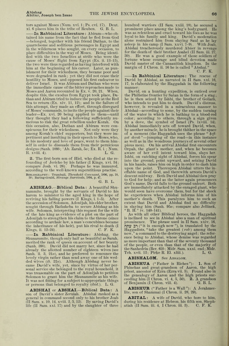 Abishag: Abitur, Joseph ben Isaac THE JEWISH ENCYCLOPEDIA 66 tors against Moses (Num. xvi. 1; Ps. cvi. 17). Deut. xi. 6 jilaces him in the tribe of Reuben. G. B. L. In Rabbinical Literature : Abiram—who ob- tained Ids name from the fact that he tied from God —belonged, together with his friend Dathan, to the quarrelsome and seditious personages in Eg3q5t and in the wilderness who sought, on everj^ occasion, to place difficulties in the way of Moses. Being identi- fied with the two Israelites at strife who were the cause of Moses’ flight from Egypt (Ex. ii. 13-15), the two were thus regarded as having interfered with 1dm at the beginning of Ids career. Later, as pun- ishment for their wickedness, they became poor and were degraded in i-ank; yet they did not cease their hostility to Moses, and opposed his first endeavor to deliver Israel. It was Abiram and Dathan who were the immediate cause of the bitter reproaches made to Moses and Aaron recounted in Ex. v. 20, 21. When, despite this, the exodus from Egypt took place, Da- thau and Abiram tried to induce the people at the Red Sea to return (Ex. xiv. 11, 12); and in the failure of this attempt, they made an effort, through disregard of Moses’ commands, to incite the people against their leader—Ex. xvi. 20 being applied to them—until they thought they had a following sufficiently nu- merous to risk the great rebellion under Korah. On this occasion, also, Dathan and Abiram were con- spicuous for their wickedness. Not only were they among Korah’s chief supporters, but they were im- pertinent and insulting in their speech to Moses, who, in liis modesty and love of peace, went to them him- self in order to dissuade them from their pernicious designs (Sanli. 1096; ‘Ab. Zarah, 5a; Ex. R. i.; Num. R. xviii. 4). L. G. 2. The first-born son of Hiel, who died at the re- founding of Jericho bj^ his father (I Kings, xvi. 34; compare Josh. vi. 26). Perhaps he was immured, according to the well-known superstitious practise. Bibliography; Trumbull, Threshold Covenant, 1896, pp. 18, 50; Baring-Gould, Stranye Survivals, 1894, p. 47. G. B. L. ABISHAG.—Biblical Data : A beautiful Shu- nammite, brought by the servants of David to his harem to minister to the aged king in the hope of reviving his failing powers (I Kings, i. 1-5). After the accession of Solomon, Adonijali, his elder brother, sought through Bathsheba to secure Abishag as his wife. Solomon, interpreting this request for the wife of the late king as evidence of a plot on t he part of Adonijali to strengthen his claim to the throne (since according to archaic law, a man’s concubines became the inheritance of his heir), put his rival to death (I Kings, ii. 12-24). C. F. K. In Rabbinical Literature: Abishag, the Shunammite, though only half as beautiful as Sarah, merited the rank of queen on account of her beauty (Sanh. 396). David did not marry her, since he had already the allotted number of eighteen wives (see Sanh, ii. 3, 21a), and he preferred to renounce the lovely virgin rather than send away one of his wed- ded wives (ib. 22a). Although Abishag never be- came David’s wife, yet, since by virtue of her per- sonal service she belonged to the royal household, it was treasonable on the part of Adonijali to petition Solomon to grant him the Shunammite as his wife. It was not fitting for a subject to appropriate things or persons that belonged to royalty {ibid.). L. G. ABISHAI or ABSHAI.—Biblical Data: A son of David’s sister Zeruiah. Abishai ranked as a general in command second only to his brother .loab (II Sam. x. 10, 14. xviii. 2, 5, 12). By saving David’s hundred warriors (II Sam. xxiii. 18), he secured a prominent place among the king’s bodyguard. He was as relentless and cruel toward his foes as he was lo_val to his family and king, David’s moderation alone restrained him from slaying Saul as he lay asleep in his camp (I Sam. xxvi. 7-9). With Joab, Abishai treacherously murdered Abner in revenge for the death of their brother Asahel (II Sam. iii. 27, 30). He was a good example of those soldiers of fortune whose courage and blind devotion made David master of the Canaanitish kingdom. In the margin of I Chron. ii. 16 he is called “ Abshai.” C. F. K. In Rabbinical Literature: The rescue of David by Abishai, as narrated in II Sam. xxi. 16, 17, is elaborated by the Haggadah in the following manner; David, on a hunting expedition, is enticed over the Philistine frontier by Satan in the form of a stag; he is then seized by Ishbi, the brother of Goliath, who intends to put him to death. David’s distress, however, is revealed in a miraculous manner to Abishai—according to some, by the sudden turning of the water in which he is bathing to a blood-red color; according to others, through a sign given by a dove, the symbol of Israel (Ps. Ixviii. 14). Abishai immediately sets off toward David, when, by another miracle, he is brought thither in the space of a moment (the Haggadah uses the phrase “ kefi- zat derek—jumping of the road—in this instance as well as in the wondrous journeys of several other pious men). On his arrival Abishai first encounters Orpah, the giant’s mother, and, when he becomes aware of her evil intent toward him, slays her. Ishbi, on catching sight of Abishai, forces his spear into the ground, point upward, and seizing David in his hands, raises him on high in order to dash him upon the point. Thereupon Abishai utters the in- effable name of God, and therewith arrests David’s descent midway. Both David and Abishai then pray to God for help; and as the latter again pronounces God’s name, David falls to the ground unhurt. Both are immediately attacked by the enraged giant, who would soon have overcome them, but for tlffi shock he experiences when Abishai informs him of his mother’s death. This paralyzes him to such an extent that David and Abishai find no difficulty in slajdng him (Sanh. 95a; compare also Jellinek, “B. H.” iv. 140-141). As with all other Biblical heroes, the Haggadah is inclined to see in Abishai also a man of spiritual prominence. The phrase used in II Sam. xxiv. 16, nny 21 (“ it is enough now ”), is translated by the Haggadists, “ take the greatest (rab) among them now,” a command to the destroying angel; the refer- ence being to Abishai, whose demise was regarded as more important than that of the seventy thousand of the people, or even than that of the majority of the Sanhedrin (Ber. 626; Midr. Sam. xxxi. end; Midr. Teh. xvii. 12; Pirke R. El. xliii.). L. G. ABISHALOM. See Absalom. ABISHUA (“Father is Riches”): 1. Son of Phinehas and great-grandson of Aaron, the high priest, ancestor of Ezra (Ezra vii. 5). Found also in the genealogy of Aaron and the high priests suc- ceeding him (I Chron. vi. 4, 5, 50). 2. A grandson of Benjamin (I Chron. viii. 4). G. B. L. ABISHXJR (“Father is a Wall”): A Jerahmee- lite, son of Shammai (I Chron. ii. 28, 29). ABITAL: A wife of David, who bore to him, during his residence at Hebron, his fifth son, Sheph-