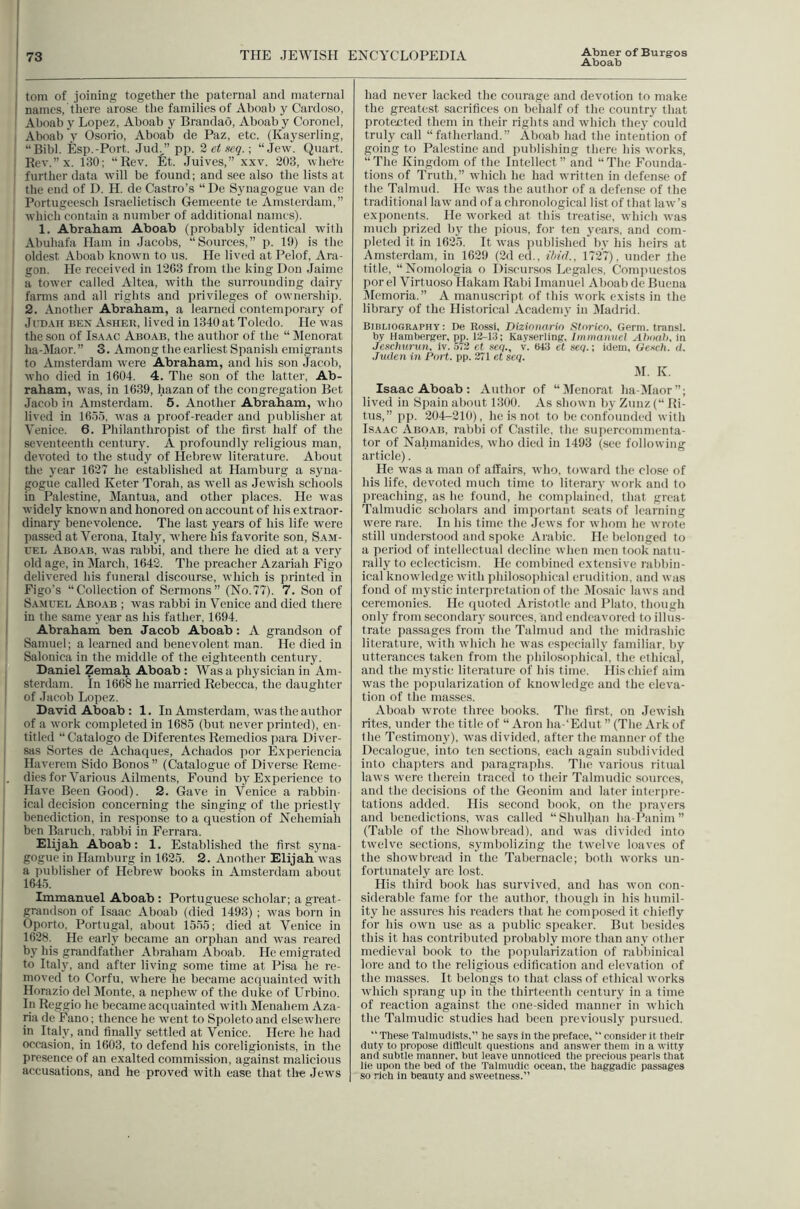 Aboab I tom of joining together the paternal and maternal ! names, there arose the families of Aboab y Cardoso, Aboab y Lopez, Aboab y Brandao, Aboab y Coronel, I Aboab y Osorio, Aboab de Paz, etc. (Kayserling, “Bibl. Esp.-Port. Jud.” pp. 2etHe.q.\ “Jew. Quart. : Rev.”x. 180; “Rev. fit. Juives,” xxv. 203, wheVe ; further data will be found; and see also the lists at the end of D. H. de Castro’s “ De Synagogue van de Portugeesch Israelietisch Gemeente te Amsterdam,” , which contain a number of additional names). 1. Abraham Aboab (probably identical with Abuhafa Ham in Jacobs, “Sources,” p. 19) is the oldest Aboab known to us. He lived at Pelof, Ara- gon. He received in 1263 from the king Don Jaime a tower called Altca, with the surrounding dairy farms and all rights and privileges of ownership. - 2. Another Abraham, a learned contemporary of ' JuD.vii BEN Asheb, lived in 1340 at Toledo. He was the son of Isaac Aboab, the author of the “ Menorat ha-Maor.” 3. Among the earliest Spanish emigrants to Amsterdam were Abraham, and his son Jacob, ! who died in 1604. 4. The son of the latter, Ab- I raham, was, in 1639, hazan of the congregation Bet Jacob in Amsterdam. 5. Another Abraham, who lived in 1655, was a proof-reader and publisher at Venice. 6. Philanthropist of the first half of the seventeenth century. A profoundly religious man, devoted to the study of Hebrew literature. About the year 1627 he established at Hamburg a syna- gogue called Keter Torah, as well as Jewish schools in Palestine, Mantua, and other places. He was widely known and honored on account of his extraor- I dinary benevolence. The last years of his life were passed at Verona, Italy, where his favorite son, Sam- t’EL Aboab, was rabbi, and there he died at a very old age, in March, 1642. The preacher Azariah Figo delivered his funeral discourse, which is lU'inted in Figo’s “Collection of Sermons” (No.77). 7. Son of Samuel Aboab ; was rabbi in Venice and died there j in the same year as his father, 1694. I Abraham ben Jacob Aboab: A grandson of - Samuel; a learned and benevolent man. He died in Salonica in the middle of the eighteenth century. Daniel Zemah Aboab : Was a physician in Am- 1 sterdam. In 1668 he married Rebecca, the daughter of Jacob Lopez. David Aboab : 1. In Amsterdam, was the author of a work completed in 1685 (but never printed), en- titled “Catalogo de Diferentes Remedies para Diver- I sas Sortes de Achaques, Achados por fixperiencia Haverem Side Bonos ” (Catalogue of Diverse Reme- |, diesfor Various Ailments, Found by Experience to Have Been Good). 2. Gave in Venice a rabbin- I ical decision concerning the singing of the priestly ! benediction, in response to a question of Nehemiah ben Baruch, rabbi in Ferrara. Elijah Aboab: 1. Established the first syna- gogue in Hamburg in 1625. 2. Another Elijah was a publisher of Hebrew books in Amsterdam about I 1645. Immanuel Aboab : Portuguese scholar; a great- grandson of Isaac Aboab (died 1493) ; was born in Oporto, Portugal, about 1555; died at Venice in 1628. He early became an orphan and was reared by his grandfather Abraham Aboab. He emigrated to Italy, and after living some time at Pisa he re- moved to Corfu, where he became acquainted with Horazio del Monte, a nephew of the dt:ke of Urbino. In Reggio he became acquainted with Menahem Aza- na de fiano; thence he went to Spoleto and elsewhere in Italy, and finally settled at Venice. Here he had occasion, in 1603, to defend his coreligionists, in the presence of an exalted commission, against malicious accusations, and he proved with ease that the Jews had never lacked the courage and devotion to make the greatest sacrifices on behalf of the country that protected them in their rights and which they could truly call “fatherland.” Aboab had the intention of going to Palestine and publishing there his works, “ The Kingdom of the Intellect ” and “ The Founda- tions of Truth,” which he had written in defense of the Talmud. He was the author of a defense of the traditional law and of a chronological list of that law’s exponents. He worked at this treatise, which was much prized by the pious, for ten years, and com- pleted it in 1625. It was published by his heirs at Amsterdam, in 1629 (2d ed., ihid., 1727), under the title, “Nomologia o Discursos Legales, Com{>uestos por el Virtuoso Hakam Rabi Imanuel Aboab de Buena Memoria.” A manusciipt of this work exists in the library of the Historical Academy in Madrid. Bibliography : De Rossi, Dizioiiarin Sforico, Germ, transl. by Hamberger, pp. Vi-V.i; Kayserling, Immaiiiiel Ahoah, in Jeschurun, iv. ,573 c( seq., v. e43 et seq.; idem, dexch. d. Juden in Part. pp. 271 et scq. K. Isaac Aboab : Author of “Menorat ha-Maor”; lived in Spain about 1300. As shown by Zunz (“ Rl- tus,” pp. 204-210), he is not to be confounded with Isaac Aboab, rabbi of Castile, the supercommenta- tor of Nahmanides, who died in 1493 (see following article). He was a man of affairs, who, toward the close of his life, devoted much time to literary work and to preaching, as he found, he comiilained, that great Talmudic scholars and imjioi tant seats of learning were rare. In his time the Jews for whom he wrote still understood and spoke Arabic. He belonged to a period of intellectual decline when men took natu- rally to eclecticism. He combined extensive rabbin- ical knowledge with jihilosophical erudition, and was fond of mystic interpretation of the Mosaic laws and ceremonies. He quoted Aristotle and Plato, tliough only from secondary sources, and endeavored to illus- trate passages from the Talmud and the midrashic literature, with which he was especially familiar, by utterances taken from the philoso])hical, the ethical, and the mystic literature of his time. His chief aim was the popularization of knowledge and the eleva- tion of the masses. Aboab wrote three books. The first, on Jewish rites, under the title of “ Aron ha-‘Edut ” (The Ark of the Testimony), was divided, after the manner of the Decalogue, into ten sections, each again subdivided into chapters and paragraphs. The various ritual laws were therein traced to their Talmudic sources, and the decisions of the Geonim and later interpre- tations added. His second book, on the jirayers and benedictions, was called “Shulhan ha-Panim ” (Table of the Showbread), and was divided into twelve sections, symbolizing the twelve loaves of the showbread in the Tabernacle; both works un- fortunately are lost. His third book has survived, and has won con- siderable fame for the author, though in his humil- ity he assures his readers that he composed it chiefly for his own use as a public speaker. But besides this it has contributed probably more than any other medieval book to the popularization of rabbinical lore and to the religious edification and elevation of the masses. It belongs to that class of ethical works which s]irang up in the thirteenth centuiy in a time of reaction against the one-sided manner in which the Talmudic studies had been previously pursued. “These Talmufiists,” he says in the preface, “ consider it their duty to propose difficult questions and answer them in a witty and subtle manner, but leave unnoticed the precious pearls that lie upon the bed of the Talmudic ocean, the haggadic passages so rich in beauty and s-weetness.”