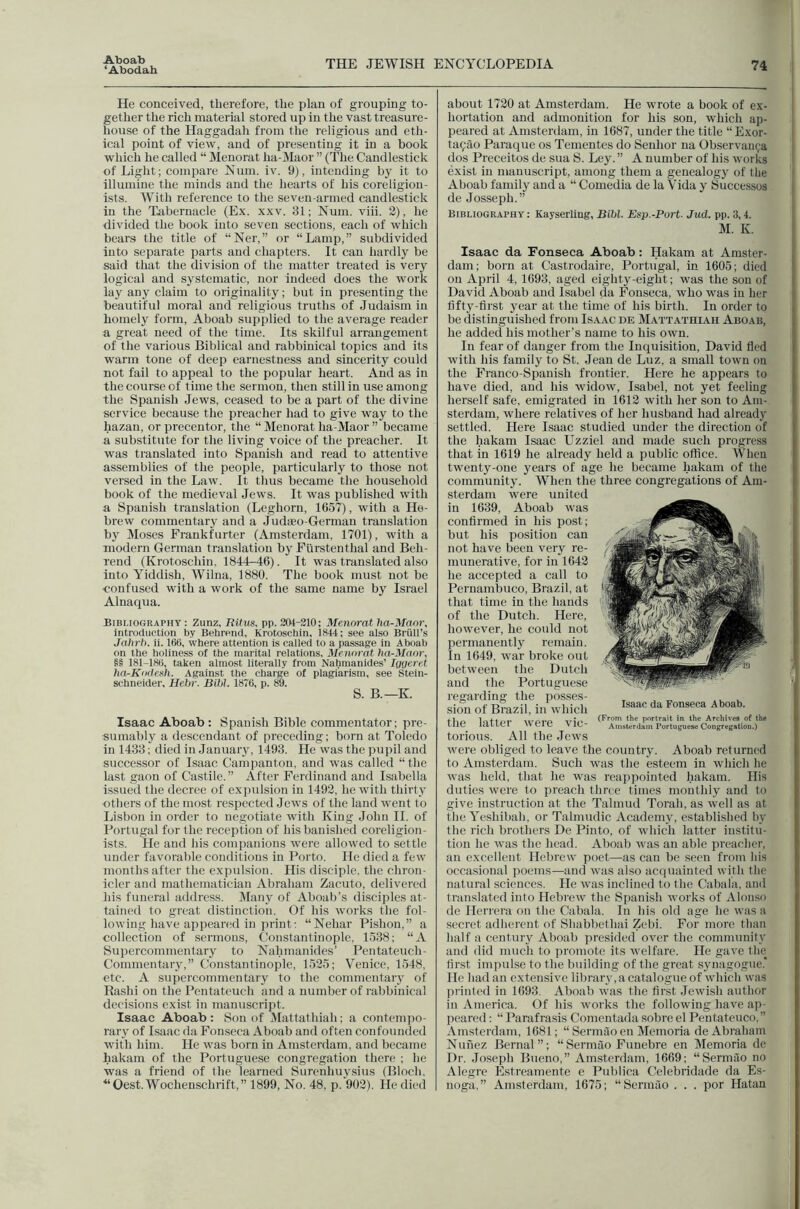 Aboab ‘Abodab THE JEWISH ENCYCLOPEDIA 74 He conceived, therefore, the plan of grouping to- gether the rich material stored up in the vast treasure- house of the Haggadah from the religious and eth- ical point of view, and of presenting it in a book which he called “ Menorat ha-Maor ” (The Candlestick of Light; compare Num. iv. 9), intending by it to illumine the minds and the hearts of his coreligion- ists. With reference to the seven-armed candlestick in the T.abernacle (Ex. xxv. 31; Num. viii. 2), he divided the book into seven sections, each of which bears the title of “Ner,” or “Lamp,” subdivided into separate parts and chapters. It can hardly be said that the division of the matter treated is very logical and systematic, nor indeed does the work lay any claim to originality; but in presenting the beautiful moral and religious truths of Judaism in homely form, Aboab supplied to the average reader a great need of the time. Its skilful arrangement of the various Biblical and rabbinical topics and its warm tone of deep earnestness and sincerity could not fail to appeal to the popular heart. And as in the course of time the sermon, then still in use among the Spanish Jews, ceased to be a part of the divine service because the preacher had to give way to the hazan, or precentor, the “ Menorat ha-Maor ” became a substitute for the living voice of the preacher. It was translated into Spanish and read to attentive assemblies of the people, particularly to those not versed in the Law. It thus became the household book of the medieval Jews. It was published with a Spanish translation (Leghorn, 1657), with a He- brew commentary and a Judaeo-German translation by Moses Frankfurter (Amsterdam, 1701), with a modern German translation by Furstenthal and Beh- rend (Krotoschin, 1844-46). It was translated also into Yiddish, Wilna, 1880. The book must not be confused with a work of the same name by Israel Alnaqua. Bibliography : Zunz, Eifits. pp. 204-210; Menorat ha-Maor, introduction by Behrend, Krotoschin, 1844; see also Briill’s Jahrh. ii. 160, where attention is called to a passage in Aboab on the holiness of the marital relations, Menorat ha-Maor, §§ 181-180, taken almost literally from Nahmanides’ Igyeret ha-Kodcah. Against the charge of plagiarism, see Stein- schneider, Hebr. Bibl. 1876, p. 89. S. B.—K Isaac Aboab : Spanish Bible commentator; pre- sumably a descendant of preceding; born at Toledo in 1433; died in January, 1493. He was the pupil and successor of Isaac Campanton, and was called “the last gaon of Castile.” After Ferdinand and Isabella issued the decree of expulsion in 1492, he with thirty -others of the most respected Jews of the land went to Lisbon in order to negotiate with King John II. of Portugal for the reception of his banished coreligion- ists. He and his companions were allowed to settle under favorable conditions in Porto. He died a few months after the expulsion. His disciple, the chron- icler and mathematician Abraham Zacuto, delivered his funeral addre.ss. Many of Aboab’s disciples at- tained to great distinction. Of his works the fol- lowing have appeared in print; “Nehar Pishon,” a collection of sermons, Constantinople, 1538; “A Supercommentary to Nahmanides’ Pentateuch- Commentary,” Constantinople, 1525; Venice, 1548, etc. A supercommentary to the commentaiy of Rashi on the Pentateuch and a number of rabbinical decisions exist in manuscript. Isaac Aboab : Son of Mattathiah; a contempo- rary of Isaac da Fonseca Aboab and often confounded with him. He was born in Amsterdam, and became bakam of the Portuguese congregation there ; he was a friend of the learned Surenhuysius (Bloch, “Oest.Wochenschrift,” 1899, No. 48, p. 902). He died about 1720 at Amsterdam. He wrote a book of ex- hortation and admonition for his son, which ap- peared at Amsterdam, in 1687, under the title “Exor- tafilo Paraque os Tementes do Senhor na Observau(;a dos Preceitos de sua S. Ley. ” A number of his works exist in manuscript, among them a genealogy of the Aboab family and a “ Comedia de la Vida y Successos de Josseph.” Bibliography : Kayserling, Bibl. Esp.-Port- Jud. pp. 3,4. M. K. Isaac da Fonseca Aboab: Hakam at Amster- dam; born at Castrodaire, Portugal, in 1605; died on April 4, 1693, aged eiglity-eight; was the son of David Aboab and Isabel da Fonseca, who was in her tifty-tirst year at the time of his birth. In order to be distinguished from Isaac de Mattathiah Aboab, he added his mother’s name to his own. In fear of danger from the Inquisition, David fled with his family to St. Jean de Luz, a small town on the Franco-Spanish frontier. Here he appears to have died, and his widow, Isabel, not yet feeling herself safe, emigrated in 1612 with her son to Am- sterdam, where relatives of her husband had already settled. Here Isaac studied under the direction of the hakam Isaac Uzziel and made such progress that in 1619 he already held a public office. When twenty-one years of age he became hakam of the community. When the three congregations of Am- sterdam were united in 1639, Aboab was confirmed in his post; but his position can not have been very re- munerative, for in 1642 he accepted a call to Pernambuco, Brazil, at that time in the hands of the Dutch. Here, however, he could not permanently remain. In 1649, war broke out between the Dutch and the Portuguese regarding the posses- sion of Brazil, in which the latter were vic- torious. All the Jews were obliged to leave the country. Aboab returned to Amsterdam. Such was the esteem in which he was held, that he was reappointed hakam. His duties were to preach three times monthly and to give instruction at the Talmud Torah, as well as at the Yeshibah, or Talmudic Academy, established by the rich brothers De Pinto, of which latter institu- tion he was the head. Aboab was an able preacher, an excellent Hebrew poet—as can be seen from bis occasional poems—and was also acquainted with the natural sciences. He was inclined to the Cabala, and translated into Hebrew the Spanish works of Alon.so de Herrera on the Cabala. In his old age he was a secret adherent of Shabbethai Zebi. For more than half a century Aboab presided over the community and (lid much to promote its welfare. He gave the first impulse to the building of the great synagogue. He bad an extensive library, a catalogue of wbich was prinled in 1693. Aboab was the first Jewish author in America. Of his works the following have ap- peared ; “ Parafrasis Conientada sobre el Pentateuco,” Amsterdam, 1681; “ Sermao en Memoria de Abraham Nunez Bernal”; “Sermao Funebre en Memoria de Dr. Joseph Bueno,” Amsterdam, 1669; “Sermao no Alegre E.streamente e Publica Celebridade da Es- noga.” Amsterdam, 1675; “Sermao . . . por Hatan Isaac da Fonseca Aboab. (From the portrait in the Archives of the Amsterdam Portugese Congregation.)