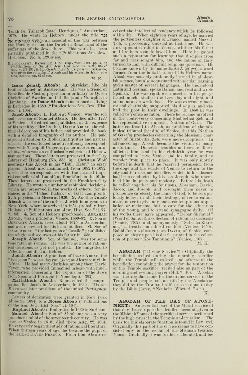 ‘Abodah Torah Sr. Yahacob Israel Heoriques,” Amsterdam, 1()T8. He wrote in Hebrew, under the title nDT 'n'EJ’y. an account of the war between the i'ortuguese and the Dutch in Brazil, and of the sufferings of the Jews there. This work has been partiall}' published in the “Publications Am. Jew. Hist. Soc.” No. 0, 129 et seg. Bibliography: Kayserling, Bibl. Esp.-Port. Jud. pp. 4. 5; Publications of the Am. Jew. Hist. Soc. iii. 14-20, 103 et se(i., V. 125-136: Gratz. Gesch. d. Juden, x. passim; De Castro, who gives the epitaphs ol Aboab and his wives, in Keur van Grafsteenen. pp. 67 et seq. M. K. Isaac Zemah Aboab: A physician, like his brother Daniel, at Amsterdam. He was a friend of Benedict de Castro, physician in ordinary to Queen Christina of Sweden, and of Benjamin Musaphia in Hamburg. An Isaac Aboab is mentioned as living in Barbados in 1680 (“ Publications Am. Jew. Hist. Soc,” i. lOo). Jacob Aboab; 1. Rabbi at Venice ; was the son and successor of Samuel Aboab. He died after 1727 at Venice. He edited and published, at the expense of Ins wealthy elder brother, David Aboab, the rab- binical decisions of his father, and provided the book with a detailed biography of its author. He paid especial attention to Biblical antiquities and natural science. He conducted an active literary correspond- ence with Theophil Unger, a pastor at Herrenlaurn- schlitz, who was an enthusiastic collector of Hebrew manuscripts. These letters are preserved in the City Library of Hamburg (No. 335, 3). Christian Wolf mentions this Aboab in his “Bibl. Hebr.” in sixty places. Aboab also maintained, from 1682 to 1692, a scientific correspondence with the learned impe- rial councilor Job Ludolf, at Frankfort-on-the-Main. These letters are preserved in the Frankfort City Library. He wrote a number of rabbinical decisions, which are preserved in the works of others; for in- stance, in the “Pahad Yizhak” of Isaac Lampronti. 2. A jihysician at Mecca at 1626. 3. Another Jacob Aboab was one of the earliest Jewish immigrants to New York, where he arrived in 1654, probably from Holland (“Publications Am. Jew. Hist. Soc.” ii. 77, vi. 83). 4. Son of a Hebrew proof-reader, Abraham Abo.ab; was a printer at Venice, 1669-82. 5. Son of Bex.iamin Abo.vb, lived about 1675 in Amsterdam and was renowned for his keen intellect. 6. Son of Isaac Aboab, “ the last gaon of Castile ”; published the religious discourses of his father in 1538. Joseph. Aboab; Son of Samuel; was for some time rabbi at Venice. He was the author of rabbin- ical decisions, as }'et not printed. He emigrated to Palestine and died at Hebron. Judah Aboab : A grand.son of Isaac Aboab, the “ last gaon ”; was a dayj’an {juez) at Alcazarquivir in Africa. He had many disciples, among them David Fayon, who provided Immanuel Aboab with much information concerning the expulsion of the Jews from Spain and Portugal (“Nomologii,” 302). Mattathiah Aboab: Represented the congre- gation Bet Jacob in Amsterdam, in 1639, His son Itloses was later president of the united Portuguese community. Letters of denization were granted in New York (June 25, 1684) to a Moses Aboab (“Publications of the Am. Jew. Hist. Soc.” vi. 104). Raphael Aboab : Emigrated in 1669 to Surinam. Samuel Aboab: Son of Abraham; was a very prominent rabbi of the seventeenth century. He was born at Venice in 1610; died there Aug. 22, 1694. He very early began the study of rabbinical literature. When thirteen years of age, he became the pupil of the learned David Franco. From him Aboab re- ceived the intellectual tendency which be followed all his life. When eighteen years of age, he married the portionless daughter of Franco, named Mazzal- Tob, a proceeding unusual at that time. He was first appointed rabbi in Verona, whither his father and brothers soon followed him. Here he gained such a reputation for learning that discijiles from far and near sought him, and the rabbis of Italy turned to him with difficult religious questions. He became known by the name RaSHA (x cn), a word formed from the initial letters of his Hebrew name. Aboab was not only profoundly learned in all Jew- ish science, but also acquainted with secular learning and a master of several languages. He understood Latin and German, spoke Italian, and read and wrote Spanish. He was rigid, even ascetic, in his piety; fasted much, studied the Law day and night, and ate no meat on week-days. He was extremely mod- est and charitable, supported his disciples, and vis- ited the ])oor in their dwellings. In 1656 he was called to Venice as rabbi. There he became involved in the controversy concerning Shabbethai Zebi and his repre.sentative or apostle, Nathan of Gaza. The latter confessed to Aboab, as ju-esident of the rab- binical tribunal (bet din) of Venice, that his (Nathan of Gaza’s) prophecies concerning the Messianic char- acter of Shabbethai Zebi were mere deceptions. In advanced age Aboab became the victim of many misfortunes. Domestic troubles and severe illness afflicted him, and in his eightieth year he was compelled to leave Venice and his family, and to wander from jfface to place. It was only shortly before his death that he received permission from the doge and the senate of Venice to return to the city and to reassume his office, which in his absence had been conducted by his sou Joseph, who resem- bled him in piety and modesty. Before his death he called together his four sons, Abraham, David, Jacob, and Joseph, and besought them never to pronounce carelessly the name of God, to be scrupu- lously honest in all their dealings, never to calum- niate, never to give any one a contemiituous aiipel- latiou or nickname, but to care for the education of the young, and to attend synagogue daily. Of his works there have ap)ieare(i: “Debar Shemuel ” (Word of Samuel), a collection of rabbinical decisions (Venice, 1702); and, anonymously, “ Sefer ha-Zikro- not,” a treatise on ethical conduct (Venice, KioO). Rabbi Josiiu.v (Joskrii) bkn David, of Venice, com- posed an elegy upon his death, jn’inted in the collec- tion of poems “ Kos Tanhumim” (Venice, 1707). .51. K. ‘ABODAH (“Divine Service”): Originally the benediction recited during the morning sacrifice while the Temple still existed, and afterward the benediction containing the prayer for the restoration of the Temple sacrifice, recited also as jiart of the morning and evening prayer (51id. v. 10). ‘Abodah was the regular name for the divine service in the Temple, and people took an oath by the‘Abodah as they did by the Temple itself, or as is done to-day by the Bible (Levy, “Neuhebr. Worterb.” s.i\). ‘ABODAH OF THE DAY OF ATONE- MENT ; An essential part of the 5Iusaf .service of that day, based upon the detailed account given in the 5IishnahYomaof the sacrificial service performed by the high priest in the Temple at Jerusalem. The basis for this elaborate function is found in Lev. xvi. Originally this part of the service seems to have con- sisted only in the recital of the 5Iishnah treatise, Yoma. Graduall}' it was further elaborated, and be-