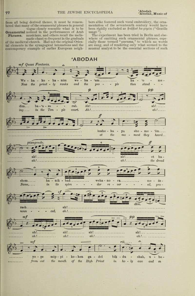 ‘Abodah from all being derived thence, it must be remem- bered that many of the ornamental phrases in general ] vogue closely resemble what is to be Ornamental noticed in the performances of Arab ! Phrases, musicians, and others recall the melis- matic chant so frequent in the graduals of the medieval church. Had not the original Orien- i tal elements in the synagogical intonations and the contemporary example of earlier European neigh- bors alike fostered such vocal embroiderjq the orna- mentation of the seventeenth century would have been rigidly excluded as hukkat ha-goyim (“ Gentile usage ”). The experiment has been tried in Berlin and else- where of omitting such ornamental phrases, espe- cially those termed “pneuma,” to which no words are sung, and of rendering only what seemed to the musical analyst to be the essential sections of such ‘ABODAH mf Quasi Fantasia. 4=^ =:3=q: We - ha - ko - ha - nim Now the priest - ly ranks we - ha - and the ‘am peo - pie ha • then •o - me - stand shem ha - nik - bad weha - no - ra me - fo- Name in its splen ... dor re - ver - - • ed, pro - rash ah!. noun ... ced, ah! rash ah!. noun ... ced, ah! yo - ze mip .pi . ko - hen ga . dol bik - du - shah, u - be > from out the mouth of the High Priest in ho - ly awe and in
