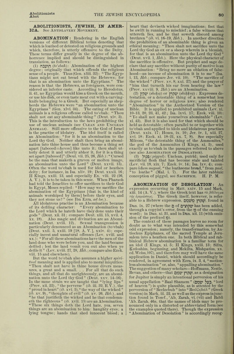 Abot THE JEWISH ENCYCLOPEDIA 80 ABOLITIONISTS, JEWISH, IN AMER- ICA. See Antislavery Movement. ABOMINATION : Rendering in the English versions of different Biblical terms denoting that which is loathed or detested on religious grounds and which, therefore, is utterly offensive to the Deity. These terms differ greatly in the degree of the ab- horrence implied and should be distinguished in translation, as follows: (1) nSJffn {to‘ebah): Abomination of the highest degree; originally that which offends the religious sense of a people. Thus (Gen. xliii. 32): “ The Egyp- tians might not eat bread with the Hebrews; for that is an abomination unto the Egyptians.” The reason is that the Hebrews, as foreigners, were con- sidered an inferior caste. According to Herodotus, ii. 41, no Egyptian would kiss a Greek on the mouth, or use his dish, or even taste meat cut with a carving- knife belonging to a Greek. But especially as shep- herds the Hebrews were “an abomination unto the Egyptians ” (Gen. xlvi. 34). The eating of unclean animals is a religious offense called to'ebah; “Thou shalt not eat any abominable thing ” (Dent. xiv. 3). This is the introduction to the laws prohibiting the use of unclean animals (see Clean and Unclean Animals) . Still more offensive to the God of Israel is the practise of idolatry. The idol itself is called an Abomination: “for it is an abomination to the Lord thy God. Neither shalt thou bring an abomi- nation into thine house and thus become a thing set apart [tabooed=^e?’m] like unto it; thou shalt ut- terly detest it and utterly abhor it, for it is a thing set apart [tabooed]” (Deut. vii. 25, 26, Heb.): “ Cursed be the man that maketh a graven or molten image, an abomination unto the Lord” (Deut. xxvii. 15). Often the word to'ebah is used for idol or heathen deity; for instance, in Isa. xliv. 19; Deut. xxxii. 16; II Kings, xxiii. 13, and especially Ex. viii. 22 (26, A. V.), it is to be taken in this sense. When Pharaoh had told the Israelites to offer sacrifices to their God in Egypt, Moses replied: “ How may we sacrifice the abomination of the Egyptians [that is, the kind of animals worshiped by them] before their eyes, and they not stone us? ” (see Ibn Ezra, ad loc.). All idolatrous practise is an Abomination because of its defiling character: “Every abomination to the Lord which he hateth have they done unto their gods ” (Deut. xii. 31; compare Deut. xiii. 15, xvii. 4, XX. 18). Also magic and divination are an Abomi- nation (Deut. xviii. 12). Sexual transgression is particularly denounced as an Abomination (to'ebah) (Deut. xxii. 5, xxiii. 19 [18, A. V.], xxiv. 4); espe- cially incest and unnatural offenses (Lev. xviii. and xx.)': “For all these abominations have the men of the land done who were before you, and the land became defiled ; lest the land vomit you out also when ye defile it ” (Lev. xviii. 27, 28, Heb.; compare also Ezek. viii. 15 and elsewhere). But the word to'ebah also assumes a higher spm- tval meaning and is applied also to moral iniquities: “Thou shalt not have in thine house divers meas- ures, a great and a small. . . For all that do such things, and all that do unrighteously, are an abomi- nation unto the Lord thy God ” (Deut. xxv. 14-16). In the same strain we are taught that “lying lips” (Prov. xii. 22), “ the perverse ” {;ib. iii. 32, R. V.), the “ proud in heart” (fj. x vi. 5), “ the way of the wicked ” {ib. XV. 9), “thoughts of evil ” {ib. xv. 26, Heb.), and “he that justifieth the wicked and he that condemn- eth the righteous” {ib. xvii. 15) are an Abomination. “These six things doth the Lord hate, yea, seven things are an abomination to him: haughty eyes; a lying tongue; hands that shed innocent blood; a heart that deviseth wicked imaginations; feet that be swift in running to mischief; a false witness that uttereth lies, and he that soweth discord among brethren ” {ib. vi. 16-19, Heb.). In another direction the prohibition of an abominable thing is given an ethical meaning: “Thou shalt not sacrifice unto the Lord thy God an ox or a sheep wherein is a blemish, for that is an abomination unto the Lord thy God ” (Deut. xvii. 1, Heb.). Here the physical character of the sacrifice is offensive. But prophet and sage de- clare that any sacrifice without purity of motive is an Abomination: “ Bring no more an oblation of false- hood—an incense of abomination it is to me ” (Isa. i. 13, Heb.-, compare Jer. vii. 10). “The sacrifice of the wicked ” (Prov. xv. 8, xxi. 27) and the prayer of “him that turneth his ear from hearing the law” (Prov. xxviii. 9, Heb.) are an Abomination. (2) {shekez) or {shikkitz) : Expresses de- testation, or a detestable thing of a somewhat less degree of horror or religious awe; also rendered “Abomination” in the Authorized Version of the Bible. It is applied to prohibited animals (Lev. xi. 10-13, 20, 23, 41, 42; Isa. Ixvi. 17; Ezek. viii. 10): “Ye shall not make yourselves abominable” (Lev. xi. 43). But it is also used for that which should be held as detestable; often parallel to or together with to'ebah and applied to idols and idolatrous practises (Deut. xxix. 17; Hosea, ix. 10; Jer. iv. 1, xiii. 27, xvi. 18; Ezek. xi. 18-21, xx. 7, 8). See especially Milcom, “ the detestable thing of the Ammonites,” the god of the Ammonites (I Kings, xi. 5), used exactly as to'ebah in the passages referred to above (see also Abomination of Desolation). (3) 'yMti {piggul)-. Unclean, putrid; used only for sacrificial flesh that has become stale and tainted (Lev. vii. 18, xix. 7; Ezek. iv. 14; Isa. Ixv. 4); com- pare lehem megoal, “ the loathsome bread, ” from gaal, “ to loathe ” (Mai. i. 7). For the later rabbinic conception of piggul, see Sacrifice. H. P. M. ABOMINATION OF DESOLATION: An expression occurring in Matt. xxiv. 15 and Mark, xiii. 14 (A. V.), where the Greek text has to fiSelvypa rij^ epn/ioasug. The Greek itself, however, is refer- able to a Hebrew expression, pp^, found in Dan. ix. 27 (where the D of D'XIpK^ has been added, through a copyist’s error, from the O of the ensuing word); in Dan. xi. 31, and in Dan. xii. 11 (with omis- sion of the prefixed D). The context of these pas.sages leaves no room for doubt as to what was intended by this somewhat odd expression; namely, the transformation, by An- tiochus Epiphanes, of the sacred Temple at Jeru- salem into a heathen one. In both Biblical and rab- binical Hebrew abomination is a familiar term for an idol (I Kings, xi. 5; II Kings, xxiii. 13; Sifra, Kedoshim, beginning, and Mekilta, Mishpatim, xx. ed. Weiss, 107), and therefore may well have the same application in Daniel, which should accordingly be rendered, in agreement with Ezra, ix. 3, 4, “motion- less abomination ” or, also, “ appalling abomination. ” The suggestion of many scholars—Hoffmann, Nestle, Bevan, and others—that DDE' ppE', as a designation for Jupiter is simply an intentional perversion of his usual appellation “Baal Shamem” (DDE' “lord of heaven ”) is ([uite plausible, as is attested by the perversion of “ Beelzebub ” into “ BeeXZsPovX ” (Greek version) in Mark, iii. 22, as well as the express injunc- tion found in Tosef., ‘Ab. Zarah, vi. (vii) and Babli ‘Ab. Zarah, 46a, that the names of idols may be pro- nounced only in a distorted or abbreviated form (see the examples quoted there). Though the expression “ Abomination of Desolation ” is accordingly recog-