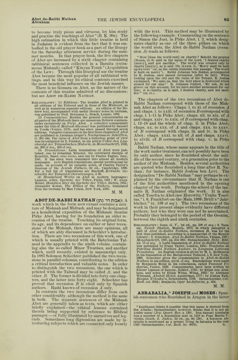 Abraham THE JEWISH ENCYCLOPEDIA 82 to become truly pious and virtuous, let him study and practise the teachings of Abot ” (B. K. 30«)- The higli estimation in which this little treatise is held in Judaism is evident from the fact that it was em- bodied in the old prayer-book as a part of the liturgy for the Saturday afternoon service during the sum- mer months. In that prayer-book, the five chapters of Abot are increased by a sixth chapter containing rablfinical sentences collected in a Baraita (extra- neous ]\Iishnah), called “ Kinyan Torah” (Acquisition of the Law). Through this iiturgical use the treatise Abot became the most popular of all rabbinical wri- tings, and in this way its ethical contents exercised the most beneficial influence on the Jewish masses. There is no Gemara on Abot, as the nature of the contents of this treatise admitted of no discussions; but see Abot de-Rabbi Nathan. Bibliooraphy : (1) Editions: Tbe treatise A?)ot is printed in all editions of the Talmud and in those of the Mishnali, as well as in numerous separate editions. An edition of the He- brew text, accompanied with useful literary notes in German, was publi.shed by Prof. Hermann L. Strack, Leipsic, 1882. (2) Commentaries: Besides the general commentaries on all parts of the Mishnah there are numerous Hebrew commen- taries exclusively on Pirl{e Ahot. A collective commentary under the titleof Midrash Shemuel was published by Samuel da Uceda (Venice, 1.579), and has since passed through seven editions. Valuable comments on the first three chapters of Ahot are published in Ahraham Geiger’s Nachuelassene Sehriften, iv. 281-344. The value of Ahot from a historical point of view was investigated by Z. Frankel, in his article Ueher den Lai>- idarstyl der Talmudisehen Hist07'ik,m yionatsschrift, 1852, pp. 203 et seq., 403 et seq. (3) Translations: Latin translations of Ahot were pub- lished, one by Sebastian Munster, the celebrated disciple of Reuchlin, Basel, sine anno, and one by Paulus Fagius, Isny, 1541. It has since been translated into almost all modern languages. As to English translations, special mention may be made, on account of its valuable notes, of Charles Taylor’s Sayinqs of the Jewish Fathers, 2d ed., Cambridge, 1899. For a full list of translations see Bischoff, Ki'itische Ge- schichte der Talmud-Uehersctzungen, § 56. (4) Homiletical tVorks on Ahot in modem languages: Lazarus Adler, Sprilchc der VUter, Fiirth, 1851; W. Aloys Meisel, Homilien iXher die Sprllche der VUter, Stettin, 18.55; Alexander Kohut, The Ethics of the Fathers, translated from the German by Max Cohen, New York, 1885. M. M. ABOT DE-RABBI NATHAN (]rO n ni3N): A work wliicli in the form uow extant contains a mix- ture of Mishnah and Midrash, and may be designated as a homiletical exposition of the Mishnaic treatise Pirke Abot, having for its foundation an older re- cension of the treatise. Touching its original form, its age, and its dependence on earlier or later recen- sions of the Mishnah, there are many opinions, all of which are ably discussed in Schechter’s introduc- tion. There are two recensions of this work, one of which is usually printed with the Babylonian Tal- mud in the appendix to the ninth volume, contain- ing also the so-called Minor Treatises, and another which, until recently, existed in manuscript only. In 1887 Solomon Schechter published the two recen- sions in parallel columns, contributing to the edition a critical introduction and valuable notes. In order to distinguish the two recensions, the one which is printed with the Talmud may be called A- and the other, B. The former is divided into forty-one chap- ters, and the latter into forty-eight. Schechter has proved that recension B is cited only by Spanish authors. Rashi knows of recension A only. In contents the two recensions differ from each other considerably, although the method is the same in both. The separate sentences of the Mishnah Abot are generally taken as texts, which are either briefly explained—the ethical lessons contained therein being supported by reference to Biblical passages — or fullj'^ illustrated by narratives and leg- ends. Sometimes long digressions are made by in- troducing subjects which are connected only loosely with the text. This method may be illustrated by the following example: Commenting on the sentence of Simon the Just, in Pirke Abot, i. 2, which desig- nates charity as one of the three pillars on which the world rests, the Abot de-Rabbi Nathan (recen- sion A) reads as follows: “ How [does the world rest] on charity ? Behold, the prophet CHosea, vi. 6) said in the name of the Lord, ‘ I desired charity [mercy], and not sacriflee. ’ The world was created only by charity [mercy], as is said (Ps. Ixxxix. 3), ‘Mercy shall be built up forever ’ (or, as the rabbis translate this passage, ‘The world is built on mercy’). Rabbi Johanan ben Zakkai, accompanied by R. Joshua, once passed Jerusalem [after its fall]. While looking upon the city and the ruins of the Temple, R. Joshua exclaimed, ‘ Wo unto us, that the holy place is destroyed which atoned for our sins! ’ R. Johanan replied, ‘ My son, do not grieve on this account, for we have another atonement for our sins: it is charity, as is said, I desired charity, and not sacri- llce” (ch. iv.). The chapters of the two recensions of Abot de- Rabbi Nathan correspond with those of the Mish- nah Abot as follows; Chaps, i. to xi. of recension A and chaps, i. to xxiii. of recension 5 correspond with chap. i. 1-11 in Pirke Abot; chaps, xii. to xix. of A and chaps, xxiv. to xxix. of B correspond with chap, i. 12-18 and the whole of chap. ii. in Pirke Abot; chaps. XX. to XXX. of A and chaps, xxx. to xxxv. of B correspond with chaps, iii. and iv. in Pirke Abot; chaps, xxxi. to xli. of A and chaps, xxxvi. to xlviii. of B correspond with chap. v. in Pirke Abot. Rabbi Nathan, whose name appears in the title of the work under treatment, can not possibly have been its only author, since he flourished about the mid- dle of the second century, or a generation prior to the author of the Mishnah. Besides, several authorities are quoted who flourished a long time after R. Na- than; for instance. Rabbi Joshua ben Levi. The designation “ De-Rabbi Nathan ” may perhaps be ex- plained by the circumstance that R. Nathan is one of the first authorities mentioned in the opening chapter of the work. Perhaps the school of the tan- naite R. Nathan originated the work. It is also called Tosefta to Abot (see Horowitz, Uralte Tosef- tas,”i. 6, Frankfort-on-the-Main,1889;Bruirs“ Jahr- bilcher,” ix. 139 et seq.). The two recensions of the work in their present shape evidently have different authors; but who they were can not be ascertained. Probably they belonged to the period of the Geonim, between the eighth and ninth centuries. Bibliography : Zunz, O. F., 1st ed., pp. 108 et seq.; S. Taus- sig, Neweh Shalom, Munich, 1872, in which pamphlet a part of Ahot de-Rahhi Nathan, recension B, was for the first time published, according to a manuscript of the Munich Library; S. Schechter, Ahot de-Rahhi Nathan, Vienna, 1887; Monatsschrift, 1887, pp. 374-3^; Steinschneider, Hehr. Bihl. xil. 75 et seq. A Latin translation of Ahot de-Rahhi Nathan was published by Franz Tayler, London, 1654: Tractatus de Patrihus Rabhi Nathan Auctore, in Linguam Latinam Tianslatus. An English version is given by M. L. Rodkinson in his translation of the Babylonian Talmud, 1.9, New 5’ork, 1900. Schecliter gives the commentaries to Abot de-Rahhi Nathan in his edition, xxvli. et seq. Emendations were maiie by Benjamin Motal in his collectanea, called Tummat Ye- sharim, Venice, 1622. Commentaries have been written by Eliezer Llpman of Zamosc, Zolkiev, 1723; by Elijah ben Abra- ham, and notes by Elijah Wilna, Wilna, 1833; by Ahraham Witmand, Ahahai Hesed, Amsterdam, 1777; by Joshua Falk, Binyan Yehoshu'a, Dyhernfurth, 1788. Steinschneider, Cat. Bodl. col. 2034; Benjacob, Ozar ha-Sefarim, p. 654. M. M. ABRABALIA,* JOSEPH and MOSES: Span- ish statesmen who flourished in Aragon in the latter * Kaufmann thinks it possible that this name is derived from Ibn Albalia; Steinschneider, however, thinks that it is not an Arabic name {Jew. Quart. Rev. x. 130). Don Samuel Abrabalia was a member of a deputation sent in 1418 to Pope Martin V. (Gratz, Gesch. d. Juden, 3d ed., jip. 60,128). A Solomon Ab- rabalia is mentioned as a printer living in Salonica in the year 1-520 (Steinschneider, Cat. Bodl. No. 9076). G.