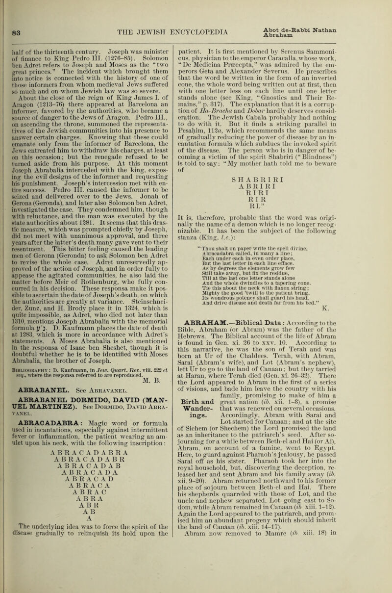 Abot de-Rabbi Nathan j Jialf of the thirteenth century. Joseph was minister I of finance to King Pedro HI. (1376-85). Solomon ' ben Adret refers to Joseph and Moses as the “two I great princes.” The incident which brought them i into notice is connected with the history of one of 1 those informers from whom medieval Jews suffered I so much and on whom Jewish law was so severe. About the close of the reign of King James I. of Aragon (1313-76) there appeared at Barcelona an informer, favored by the authorities, who became a source of danger to the Jews of Aragon. Pedro HI., I on ascending the throne, summoned the representa- tives of the Jewish communities into his presence to answer certain charges. Knowing that these could emanate only from the informer of Barcelona, the Jews entreated him to withdraw his charges, at least I on this occasion; but the renegade refused to be turned aside from his purpose. At this moment Joseph Abrabalia interceded with the king, expos- ing the evil designs of the informer and requesting his punishment. Joseph’s intercession met with en- . tire success. Pedro III. caused the informer to be seized and delivered over to the Jews. Jonah of Gerona (Geronda), and later also Solomon ben Adret, investigated the case. They condemned him, though I with reluctance, and the man was executed by the I state authorities about 1381. It seems that this dras- I tic measure, which was prompted chiefly by Joseph, I did not meet with unanimous approval, and three j years after the latter’s death many gave vent to their I resentment. This bitter feeling caused the leading I men of Gerona (Geronda) to ask Solomon ben Adret to revise the whole case. Adret unreservedly ap- j proved of the action of Joseph, and in order fully to I appease the agitated communities, he also laid the I matter before Meir of Rothenburg, who fully con- ' cuiTed in his decision. These responsa make it pos- sible to ascertain the date of Joseph’s death, on which ■ the authorities are greatly at variance. Steinschnei- der, Zunz, and H. Brody place it in 1334, which is I (piite impossible, as Adret, who died not later than 1310, mentions Joseph Abrabalia with the memorial formula yj. D. Kaufmann places the date of death at 1383. which is more in accordance with Adret’s I statements. A Moses Abrabalia is also mentioned in the responsa of Isaac ben Sheshet, though it is doubtful w'hether he is to be identified with Moses Abrabalia, the brother of Joseph. Bibliography : D. Kaufmann, In Jew. Quart. Rev. viii. 222 et sea., where the responsa referred to are reproduced. M. B. ABKABANEL. See Abravanel. ABRABANEL DORMIDO, DAVID (MAN- I UEL MARTINEZ). See Dormido, David Abra- VAXEL. ABRACADABRA: Magic word or formula ' used in incantations, especially against intermittent 1 fever or inflammation, the patient wearing an am- ; ulet upon his neck, with the following inscription: ABRACADABRA ABRACADABR ABRACADAB A B R A C A D A A B R A C A D A B R A C A ABRAC 1 A B R A AB R : A B I I The underljdng idea was to force the spirit of the ! disease gradually to relinquish its hold upon the 1 I I I I 1 patient. It is first mentioned by Serenus Sammoni- cus, physician to the emperor Caracalla, whose work, “De Medicina PrfEcepta,” was admired by the em- perors Geta and Alexander Severus. He prescribes that the word be written in the form of an inverted cone, the whole word being written out at first, then with one letter less on each line until one letter stands alone (see King, “Gnostics and Their Re- mains,” p. 317). The explanation that it is a corrup- tion of JJa-Braclia and Dubar hardly deserves consiil- oration. The Jewish Cabala probably had nothing to do with it. But it finds a striking parallel in Pesahim, 113«, which recommends the same means of gradually reducing the power of disease by an in- cantation formula which subdues the invoked spirit of the disease. The person who is in danger of be- coming a victim of the spirit Shabriri (“ Blindness”) is told to say: “My mother hath told me to beware of SHABRIRI A B R I R I RI RI R I R RI.” It is, therefore, probable that the word was origi- nally the name of a demon which is no longer recog- nizable. It has been the subject of the following stanza (King, l.c.)\ Thou Shalt on paper write the spell divine, Ahracadahra calied, in many a line; Each under each in even order place. But the last letter in each line efface. As by degrees the elements grow few Still take away, but fix the residue. Till at the last one letter stands alone And the whole dwindles to a tapering cone. Tie this about the neck with flaxen string; Mighty the good ’twill to the patient bring. Its wondrous potency shall guard his head. And drive disease and death far from his lied.” K. ABRAHAM.—Biblical Data: According to the Bible, Abraham (or Abram) was the father of the Hebrews. The Biblical account of the life of Abram is found in Gen. xi. 26 to xxv. 10. According to this narrative, he was the son of Tenth and was born at Ur of the Chaldees. Terah, with Abram, Sarai (Abram’s wife), and Lot (Abram’s nephew), left Ur to go to the laud of Canaan; but they tarried at Haran, where Terah died (Gen. xi. 26-33). There the Lord appeared to Abram in the first of a series of visions, and bade him leave the country with his family, promising to make of him a Birth and great nation {ib. xii. 1-3), a promise Wander- that was renewed on several occasions, ings. Accordingly, Abram with Sarai and Lot started for Canaan; and at the site of Sichem (or Shechem) the Lord promised the land as an inheritance to the patriarch’s seed. After so- journing for a while between Beth-el and Hai (or Ai), Abram, on account of a famine, went to Egypt. Here, to guard against Pharaoh’s jealousy, he passed Sarai off as his sister. Pharaoh took her into the royal household, but, discovering the deception, re- leased her and sent Abram and his familj away {ib. xii. 9-20). Abram returned northward to his former place of sojourn between Beth el and Hai. There his shepherds quarreled with those of Lot, and the uncle and nephew separated. Lot going east to So- dom, while Abram remained in Canaan {ib xiii. 1-12). Again the Lord appeared to the patriarch, and prom- ised him an abundant progeny which should inherit the land of Canaan {ib. xiii. 14-17). Abram now removed to Mamre {ih xiii. 18) in