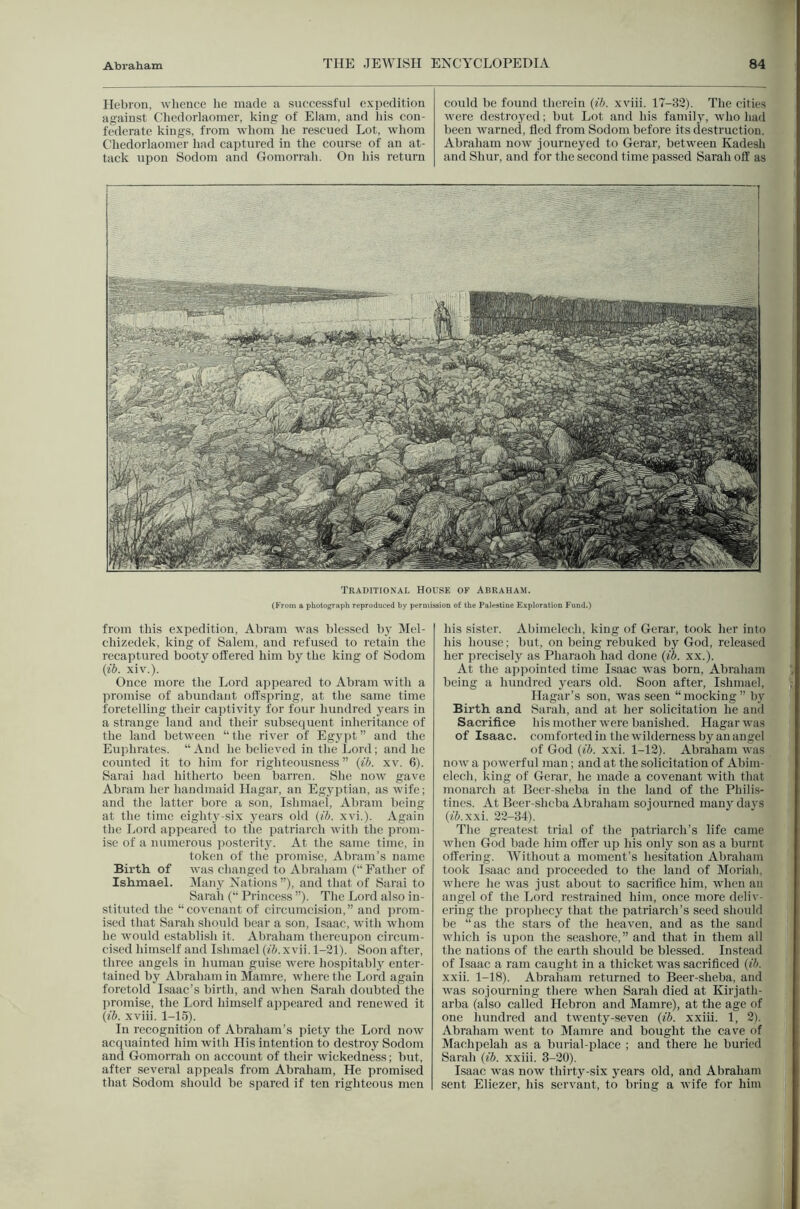 Hebron, wlieuce he made a successful expedition against Chedorlaoiner, king of Elam, and his con- federate kings, from whom he rescued Lot, whom Chedorlaoiner had captured in the course of an at- tack upon Sodom and Gomorrah. On his return could be found therein (ib. xviii. 17-32). The cities were destroyed; but Lot and his famil}', who had been warned, fled from Sodom before its destruction. Abraham now journeyed to Gerar, between Kadesh and Shur, and for the second time passed Sarah off as Traditional House of Abraham. (From a pboto^aph reproduced by peruiission of the Palestine Exploration Fund.) from this expedition, Abram was blessed by Mel- chizedek, king of Salem, and refused to retain the recaptured booty offered him by the king of Sodom {ib. xiv.). Once more the Lord appeared to Ahraiii with a promise of abundant offspring, at the same time foretelling their captivity for four hundred years in a strange laud and their subsequent inheritance of the laud between “the river of Egypt” and the Euphrates. “ And he believed in the Lord; and he counted it to him for righteousness ” {ib. xv. 6). Sarai had hitherto been barren. She now gave Abram her handmaid Hagar, an Egyptian, as wife; and the latter bore a son, Ishmael, Abram being at the time eighty-six years old {ib. xvi.). Again the I.ord appeareil to tlie patriarch with the prom- ise of a numerous ]iostcrity. At the same time, in token of the promise, Abram’s name Birth of was changed to Abraham (“ Father of Ishmael. IMaiiy Nations ”), and that of Sarai to Saraii (“ Princess ”). The Lord also in- stituted the “covenant of circumcision,” and prom- ised that Sarah should bear a son, Isaac, with whom he would establish it. Abraham thereupon circum- cised himself and Ishmael (fi. xvii. 1-21). Soon after, three angels in human guise were hospitabl} enter- tained by Abraham in Mamre, where the Lord again foretold Isaac’s birth, and when Sarah doubted the promise, the Lord liimself appeared and renewed it {ib. xviii. 1-15). In recognition of Abraham’s piety the Lord now acquainted him with His intention to destroy Sodom and Gomorrah on account of their wickedness; hut, after several appeals from Abraham, He promised that Sodom should be spared if ten righteous men his sister. Abimelech, king of Gerar, took her into his house; but, on being rebuked by God, released her precisely as Pharaoh had done {ib. xx.). At the appointed time Isaac was born, Abraham being a hundred years old. Soon after, Ishniael, Hagar’s son, was seen “mocking” by Birth and Sarah, and at her solicitation he and Sacrifice his mother were banished. Hagar was of Isaac, comforted in the wilderness by an angel of God {ib. xxi. 1-12). Abraham was now a powerful man; and at the solicitation of Ahini- elech, king of Gerar, he made a covenant with that monarch at Bcer-sheba in the land of the Philis- tines. At Beer-sheba Abraham sojourned many days (fj.xxi. 22-34). The greatest trial of the patriarch’s life came when God hade him offer up his only son as a burnt offering. Without a moment’s hesitation Abraham took Isaac and proceeded to the land of Moriali, where he was just about to sacrifice him, when an angel of the Lord restrained him, once more deliv- ering the prophecy that the patriarch’s seed should he “as the stars of the heaven, and as the .sand which is upon the seashore,” and that in them all the nations of the earth should be blessed. Instead of Isaac a ram caught in a thicket was sacrificed {ib. xxii. 1-18). Abraliam returned to Beer-sheba, and was sojourning there when Sarah died at Kirjath- arba (also called Hebron and Mamre), at the age of one luindred and twenty-seven {ib. xxiii. 1, 2). Abraham went to Mamre and bought the cav'e of Machpelah as a burial-place ; and there he buried Sarah {ib. xxiii. 3-20). Isaac was now thirty-six j’ears old, and Abraham sent Eliczer, his servant, to bring a wife for him