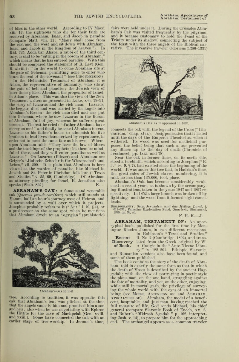 Abraham, Testament of I of bliss in tlie other world. According to IV Macc. i xiii. 17, the righteous who die for their faith are I received by Abraham, Isaac, and Jacob in paradise (compare Matt. viii. 11; “Many shall come from ' the east and the west and sit down with Abraham, i Isaac, and Jacob in the kingdom of heaven ”). In ! Kid. 7'2b, Adda bar Ababa, a rabbi of the third cen- tury, is said to be “ sitting in the bosom of Abraham, ” which means that he has entered paradise. With this should be compared the statement of R. Levi (Gen. R. xlviii.) : In the world to come Abraham sits at the gate of Gehenna, permitting none to enter who bears the seal of the covenant ” (see Circumcision) . In the Hellenistic Testament of Abraham it is Adam, the representative of humanity, who sits at the gate of bell and paradise; the Jewish view of I later times placed Abraham, the progenitor of Israel, ! in Adam's place. This was also the view of the New Testament writers as presented in Luke, xvi. 19-31, the story of Lazarus and the rich man. Lazarus, the beggar, died and was carried by the angels into Abraham's Bosom; the rich man died and was put I into Gehenna, where he saw Lazarus in the Bosom ‘ of Abraham, full of joj^ whereas he suffered great ' torment. Thereat he cried: “ Father Abraham, have mercy on me! ” and finally he asked Abraliam to send Lazarus to his father's house to admonish his five brofhers to lead lives characterized bj- repentance, in order not to meet the .same fate as his own. Wberc- j upon Abraham said; “ The,y have the law of Mo.ses and the teachings of the prophets; let them be miud- I fill of these, and they will enter paradise as well as Lazarus.” On Lazarus (Eliezer) and Abraham see Geiger's “ Judische Zeitschrift fi'ir Wissenschaft und ! Lelien, vii. 200. It is plain that Abraham is here I viewed as the warden of paradise, like Michael in ' Jewish and St. Peter in Christian folk-lore (“Texts and Studies,” v. 55, 69, Cambridge). Of Abraham as attorney pleading for Israel, R. Jonathan also I sjK'aks (Shab. 896). K. I ABRAHAM’S OAK : A famous and venerable oak (Quet’cus pseudo-coecifera) which still stands at Mamre, half an hour's journey west of Hebron, and is surrounded by a wall over which it projects. 1 Josephus probably refers to it (“Ant.” i. 10, §4), or a jiredecessor on the same spot, when he mentions that Abraham dwelt by an “ogygian” (prehistoric) Abraham’s Oak in 1H47. tree. According to tradition, it was opposite this oak that Abraham’s tent was pitched at the time that the angels came to him and promised him a son and heir; also when he was negotiating with Ephron the Hittite for the cave of Machpelah (Gen. xviii. and xxiii.). Some have connected the oak with an earlier stage of tree-worship. In Jerome’s time, fairs were held under it. During the Crusades Abra- ham’s Oak was visited frequently by the pilgrims; and it became customarj- to hold the Feast of the Trinity under its shadow, connecting the subject of the feast with the three angels of the Biblical nar- rative. The inventive traveler Odoricus (1286-1331) Abraham’s Oak as it appeared in 1S97. connects the oak with the legend of the Cross (“ Itiu- crarium,” chap. xlvi.). Josippoii states that it lasted until the days of the Emperor Theodosiiis, whcii it withered. Its wood was used for medicinal piir- poses, the belief being that such a use prevented any illness u)) to the day of death (Chronicle of Jerahmeel, pp. Ixxi. and 78). Near the oak in former times, on its north side, stood a terebinth, tvhich, according to Josepbiis (“ B. J.” iv. 9, § 7), had existed since the beginning of the world. It was under this tree that, in Hadrian’s time, the great sales of Jewish slaves, niimbering, it is said, no less than 135,000, took place. Abraham’s Oak has become considerably weak- ened in recent years, as is sbown by the accompany- ing illustrations, taken in the years 1847 and 18!»7 r'e- spectivelJ^ In 1852 a large branch was broken olT by lightning; and the wood from it formed eight camel- loads. Bibmography; Sepp, Jerusalem uiid das Heilige Land, 1. (511-631); Palestine Explorauon Fund, Quarterly Statement, 1899, pp. 39, 40. F. H. K.—J. ABRAHAM, TESTAMENT OF: An apoc- ryphal book, published for the tirst time by Itlon- tague Rhodes Janies, in two different recensions, in Robinson’s “Texts and Studies,” Recent ii. No, 2 (Cambridge, 1892), and trans- Discovery lated from the Greek original by W. of Book. A. Craigic in the “ Ante-Nicene Libra- ry,” ix. 182-201. Etbiopic, Slavonic, and Rumanian versions also have been found, and some of them published. The book contains the story of the death of Abra- ham. told in exactly the same form as that in which the death of IMoses is described by the ancient Hag- gadali; with the view of portra3'ing in poetic style the pious man, on the one hand, struggling against the fate of mortality, and yet, on the other, enjoying, while still in mortal garb, the privilege of survej'- ing the whole world with the e}'es of an immortal being (.see Moses, Ascension of, and Abraham, Apocalypse of) . Abraham, the model of a benefi- cent, hospitable, and just man, having reached the full measure of life, God sends Michael, his chief general (compare Slavonic Book of Enoch, xx. 6, and Buber’s “Midrash Agadali,” p. 162, interpret- ing .Josh. V. 14), to prepare him for the approaching end. The archangel appears as a common traveler i