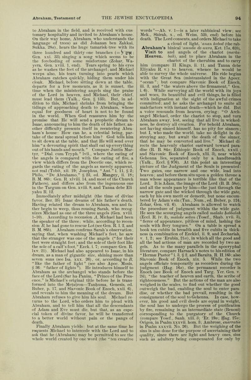 to Abraham in the held, and is received with cus ternary hospitality and invited to Abraham's house. On their way home, Abraham, who understands tlie language of trees) as did Johanan ben Zakkai, Sukka. 28a). hears the huge tamarisk-tree with its three hundred and thirty-one branches (= i?'K'N ; Gen. .xxi. 33) singing a song which seems to be the foreboding of some misfortune (Zohar, Wa- yera, Gen. xviii. 1, end). Tears spring to his eyes as he washes the feet of the archangel; and Michael weeps also, his tears turning into pearls which Abraham catches quickly, hiding them under his cloak. Michael, before sitting down at the table, departs for a few moments, as it is sunset, the time when the ministering angels sing the praise of the Lord in heaven, and Michael, their chief, must lead them (Yalk., Gen, § 133). But, in ad- dition to this, Michael shrinks from bringing the tidings of approaching death to Abraham, whose equal for goodness of heart is not to be found in the world. When God reassures him by the promise that He will send a prophetic dream to Isaac, announcing to him the death of his father, an- other difficulty presents itself in reentering Abra- ham’s house: How can he, a celestial being, par- take of the meal spread before him ? God tells him to sit dowm at the table, and that He will send over him “a devouring spirit that shall eat up everything out of his hands and mouth. ” Compare Justin Mar- tyr, “Dial, cum Tryph.” Ivii., where the eating of the angels is compared with the eating of fire, a view which differs from the Docetic one, which re- gards the eating of the angels as merely apparent, not real (Tobit, xii. 19; Josephus, “Ant.” i. 11, § 2; Philo, “De Abrahamo,” ^23, ed. Mangey, ii. 18; B. M. 866; Gen. R. xlviii. 14, and most of the Church Fathers), and differs also from the ingenuous one in the Targum on Gen, xviii, 8, and Tanna debe Eli yahu R, 12, Immediately after midnight (the time of divine favor, Ber, 36) Isaac dreams of his father’s death. Having related the dream to Abraham, son and fa- thei- begin to weep, thus rousing Sarah, who recog- nizes Michael as one of the three angels (Gen. xviii. 1-10). According to recension A, Michael had been the speaker of the three; while, according to recen- sion B, he had gone to rescue Lot (see Gen. R. 1. 2, and B. M. 866). Abraham confirms Sarah’s observation; saying that, when washing jMicliael’s feet, he saw that the stranger was one of the angels (“for their feet were straight feet; and the sole of their foot like the sole of a calf’s foot,” Ezek, i, 7; compare Gen. R. Ixv. 21). Michael had also appeared to Isaac, in his dream, as a man of gigantic size, shining more than seven suns (see Isa, xxx, 26), or, according to R, “like the father of light” (see also Apoc. Mosis, §36; “ father of lights ”). He introduces himself to -\braham as the archangel who stands before the face of the Lord (Sar ha-Panim, “ Prince of the Pres- ence,” is Michael’s original title before he is trans- formed into the Metatron—Tanhuma, Genesis, ed, Buber, p, 17, and Slavonic Book of Enoch, xxii. 6), and reveals to him the meaning of the dream. But Abraham refuses to give him his soul. Michael re- turns to the Lord, who orders him to plead with Abraham, and to tell him that all the descendants of Adam and Eve must die, but that, as an espe- cial token of divine favor, he will be transferred to a better world without pain or the pangs of death. Finally Abraham yields; but at the same time he re(juests Michael to intercede with the Lord and to ask that he (Abraham) may be permitted to see the whole world created by one word (the “ten creative words”—Ab. v. 1—is a later rabbinical view; see Mek., Shirah, x., ed. Weiss, 526, end) before liis death. The Lord consents, and orders Michael to take a cloud of light, ‘anan knbod (the rab- Abraham’s binical 'amuda de-mira, Ket. 17a, 626), ’Visit to and angels of the chariot {vierka- Heaven, bah), and to place Abraham in the chariot of the cherubim and to carry him (compare II Kings, ii. 11, and Tanna debe Eliyahu R. v.) to heaven, whence he would be able to survey the whole universe. His ride begins with the Great Sea (mistranslated in the Apocr. “ ocean ”; but compare Slavonic Book of Enoch, iii. 3, and “the waters above the firmament,” Gen. i. 6). While surveying all the world with its joys and woes, its beautiful and evil things, he is filled with indignation at the sight of the awful crimes committed; and he asks the archangel to smite all malefactors with instant death—which he did. But a voice resounds from heaven, crying: “O Arch- angel Michael, order the chariot to stop, and turn Abraham away, lest, seeing that all live in wicked- ness, he destroy all creation. For behold Abraham, not having sinned himself, has ho pity for sinners; but I, who made the world, take no delight in de- stroying any, but await the death of the sinner, that he may be converted and live.” Michael di- rects the heavenly chariot eastward toward para- dise (B. B. 84a; Ethiopic Book of Enoch, xxxii.; and Slavonic Book of Enoch, xlii. 3), near which Gehenna lies, separated only by a handbreadth (Yalk., Eccl. § 976). At this point an interesting picture of the .Judgment of the Souls is presented: Two gates, one narrow and one wide, lead into heaven; and before them sits upon a golden throne a man whose appearance is terrible like that of the Lord. It is Adam, the image of the Lord (B. B. 58a); and all the soids pass by him—the just through the narrow gate and the wicked through the wide gate, each by his own merit or demerit, but none encum- bered by Adam’s sin (Tan., Num., ed. Buber, p. 124; Zohar, Gen. vii. 6). Abraham is allowed to watch the procedure of judgment within the wide gate. He sees the scourging angels called malake habbalnh (Eccl. R. iv. 3), malake mtan (Tosef.. Shab. xvii. 3), “ fierce of appearance, pitiless of mind, lashing the souls with fiery tongues.” On a table is spread a book ten cubits in breadth and five cubits in thick- ness (a combination of Ezekiel, ii. 9, and Zechariah, V. 1,2; see ’Erubin, 21a), in which all the good and all the bad actions of man are recorded by two an- gels. As to the many parallels in the apocryphal literature, compare Harnack’s notes to his edition of “ Hermae Pastor ” i. 3, § 2, and Baraita, R. H. 166; also Slavonic Book of Enoch, xix. 5. While the two angels officiate temporarily as recorders during the judgment (Hag. 16a), the permanent recorder is Enoch (see Book of Enoch and Targ. Yer. Gen. v. 24), “the teacher of heaven and earth, the scribe of righteousness.” But the actions of the man are also weighed in the scales, to find out whether the good outweigh the bad, enabling the soul to enter para- dise, or whether the bad prevail, resulting in the consignment of the soul to Gehenna. In case, how- ever, his good and evil deeds are equal in weight, the soul has to undergo the process of purification by fire, remaining in an intermediate state (Benoni) corresponding to the purgatory of the Church (compare Tosef., Sanh. xiii. 3; ‘Er. 19a; Hag. 27a: Origen, in Psalm xxxvii. horn. 3; Ambrose, enarratio in ftalm xxxvii. No. 26). But the weighing of the sins is also done for the purpose of ascertaining their quality, since there are light and heavy ones, sins such as adultery being compensated for only by