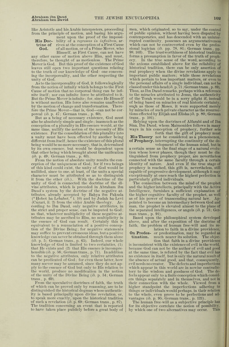 Abraham ben David THE JEWISH ENCYCLOPEDIA 102 like Aristotle ami liis Arabic interpreters, proceeding from the principle of motion, and basing bis argu- ment upon the proof of the impossi- His Doc- bility of a regresms in infnitvm, ar- trine of rives at tlie conception of a First Cause God. of all motion, or of a Prime Mover, who Himself, as First Cause, can not have any other cause of motion above Him, and must, therefore, be thought of as motionless. The Prime Mover is God. But this proof of the existence of God leaves still open two important questions relating to the truth of our knowledge of God: one concern- ing the incorporcality, and tlie other respecting the unity of God. As to the incorporeality of God, it follows logically from the notion of infinity which belongs to the First Cause of motion that no corporeal thing can be infi- nite itself; nor can infinite force be attributed to it. But the Prime !Mover is infinite; for, since He Himself is without motion. His force also remains unaffected by the motion of change and transformation. There- fore the Prime iMover—that is, God—can not be cor- poreal (ib. p. 47; German trans., p. 60). But as a being of necessary existence, God must also be absolutely simple and single; inasmuch as the conception of a plurality in His essence would, at the same time, nullify the notion of the necessity of His existence. For the consolidation of this plurality into a unity must have been effected by another being different from itself; hence the existence of this plural being would be no more necessary, that is, determined by its own essence, but would be dependent upon that other being which brought about the unification (ib. p. 49; German trans., p. 63). From the notion of absolute unity results the con- ception of the uniqueness of God; for if two beings of this kind could exist, the unity of God would be nullified, since to one, at least, of the units a special character must be attributed so as to distinguish it from the other (ib.). With the doctrine of the unity of God is connected the doctrine of the di- vine attributes, which is preceded in Abraham ibn Daud’s system by the doctrine of the negative at- tributes, already accepted by Bahya ibn Pakuda (“Hobot ha-Lebabot,” i. 10) and by.Tudah ha-Levi (Cuzari, ii. 2) from the older Arabic theology. Ac- cording to Ibn Daud, onl}' negative attributes, in the strict and proper sense, can be imputed to God; so that, whatever multiplicity of these negative at- tributes maj' be ascribed to Him, no multiplicity in the essence of God can result. Certainly this is equivalent to a renunciation of a positive concep- tion of the Divine Being; for negative; statements may suffice to prevent erroneous ieleas, buta ])ositive knowledge can never be obtained through them alone (ib. p. 5; German trans., p, fi.l). Indeed, our whole knowledge of God is limited to two certainties, (1) that He exists and (2) that His essence is incompre- hensible (ffi. p. 56; German trans., p. 71). In addition to the negative attributes, only relative attributes can be ])redicated of God; for even these latter, how many soever may be assumed, since they do not ap- ply to the essence of God l)ut only to His relation to the woild, produce no modification in the notion of the unity of the Divine Being (ib. p. 54; German trans., p. 69). From the speculative doctrines of faith, the truth of which can be i)roved only by reasoning, are to be distinguished the historical dogmas whose authentic- ity is l)ased principally upon divine revelation, or, to speak more exactly, upon the historical tradition of such a revelation (ib. p. 69; German trans., p. 87). The tradition concerning an event that is reported to have taken place publiclj' before a great body of men, which originated, so to say, under the control of public opinion, without having been disputed by contemporaries, and has descended with an uninter- rupted continuity, possesses an argumentativeness which can not be controverted even by the profes- .sional logician (ib. pp. 78, 81; German trans., pp. 98, 103). The trustworthiness of historical tradition forms a presumption in favor of the truth of proph- ecy. In the true sense of the word, according to the axioms established above for the reliability of historical tradition, there can be only assertion of real prophecy when the divine revelations apply to important public matters; while those revelations which pertain to less important matters, or even to the personal affairs of a single individual, can not be classed under this head(?i. p.71; German trans., p. 89). Thus, as Ibn Daud remarks, perhaps with a reference to the miracles attributed to Jesus, the authenticity of the Torah would be in a sorry plight if, instead of being based on miracles of real historic certainty, sugh as those of Moses, it were supported merely by miracles of such private character as the resurrec- tions effected b}^ Elijah and Elisha (fi. p. 80; German trans., p 101). Relying upon the doctrines of Alfarabi and of Ibn Sina, Ibn Daud, whom Maimonides follows in many ways in his conception of prophecy, further sets forth that the gift of prophecy must His Theory not be considered as a phenomenon, of Prophecy, interrupting the continuity of the de- velopment of the human mind, but in a certain sense as the final stage of a natural evolu- tion whose lower phases, though they must be dis- tinguished from prophecy proper, are neverthelc.ss connected with the same faculty through a certain identity of nature. And even if the true stage of prophecy is reached, this gift is, nevertheless, still capable of progressive development, although it may exceptionally at once reach the highest perfection in particularly gifted individuals. The connection between the mind of the prophet and the higher intellects, principally with the Active Intelligence, furnishes a sufficient explanation of the higher cognitive faculty of the prophet, as well as of his power of transcending natural law. Ap- pointed to become an intermediary between God and man, the prophet is elevated almost to the plane of the separated intelligences, or angels (ib. p. 73; Ger- man trans., p. 91). Based upon the philosophical system developed above, ancl after the exposition of the doctrine of faith, the problem of human free-will and its re- lation to faith in a divine providence, On Predes- or predestination, may be regarded as tination. much nearer its solution. The objec- tion that faith in a divine providence is inconsistent with the existence of evil in the world, because God can not be the author of evil and good at the same time, is refuted by the fact that evil has no existence in itself, but is only the natural result of the absence of actual good, and that, consequently, evil needs no creator. The defects and imperfections which appear in this world are in nowise contradic- tory to the wisdom and goodness of God. The de- fects appear only to a finite conception which consid- ers things separately and in themselves, and not in their connection with the whole. Viewed from a higher standpoint the imperfections adhering to things or individuals would perhaps, in their relation to tlie whole, even prove to be perfections and ad- vantages {ib. p. 95; German trans., p. 121). Tile human free-will as a subjective principle has for its objective correlate the notion of possibility, by which one of two alternatives may occur. This