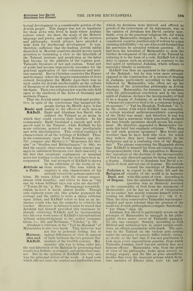Abraham ben Eliezer 104 lectiial development in a considerable portion of the Jewish people. This danger w'as not so imminent for those Jews who lived in lands where Arabian culture ruled; for there the study of the Hebrew language and poetry, and especially of the sciences and philosophy, would always have afforded a wide field for intellectual development. It was, therefore, sufficient that the leading Jewish rabbis domiciled in Moorish countries should devote much attention to furnishing a clew to the lab3'rinth of the Talmud, intricate and perplexing as the latter had become by the addition of the copious post- Talmudic literature of law and custom. Some sort of guide had become imperatively necessary for the practical application of this voluminous and intri cate material. But in Christian countries like France and Germany, where the largest communities of Jews existed, throughout the Middle Ages there was no such outlet for Jewish intellectuality as the culture of literature or of the sciences which existed in Moor- ish Spain. Their own religious law was the only held open to the intellects of the Jews of Germany and northern France. That the Jewish mind remained fresh and produc five, in spite of the restrictions that hampered the people during the Middle Ages, is due Rashi and mainly to the efforts of such men as RABaD. Rashi and Abraham ben David, who utilized the Talmud as an arena in which they could exercise their intellect. In his commentaiy, Rashi furnished a smooth and well- paved road to the Talmud ; wdiile RABaD, by his acute criticism, pointed out the way intelligently and with discrimination This critical tendency is characteristic of all the writings of RABaD. Thus, in his commentary upon Torat Kohanim (pp. 41ffl, 71b-, compare also Harkav3'’s “Responsen der Geo- nim ” in “Studien und Mittheilungen,” iv. 164), we find the caustic observation that many obscure i)as- sages in rabbinical literature owe their obscurity to the fact that occasional explanatory or marginal notes not tending to elucidate the text have been in- corporated. The real strength of RABaD is sliown by his criticisms of the works of va- Attitude as rious authors. The tone which he a Critic, employs is also characteristic of his attitude toward the peraons under crit- icism. He treats Alfasi with the utmost respect, almost with humility, and refers to him as “the sun by whose brilliant raj's our ejms are dazzled” (“ Temim De'im,” p. 22(t). His language toward Ze- rahiah ha-Levi is harsh, almost hostile. Though only eighteen j'ears old, this scholar possessed tlie courage and the ability to write a sharp criticism upon Alfasi, and RABaD refers to him as an im- mature youth who has the audacitj' to criticize his teacher. However, in fairness it must be stated that Zerahiah had himself provoked this treatment by sharply criticizing RABaD, and bj' incorporating into his own work some of RABaD’s interpretations without acknowledgment to the author (compare Gross, l.c.. .545, and Reifmanu, “Toledot,” p 54). Abraham’s criticism of the “ Yad ha-Hazakah ” of Maimonides is also very harsh This, however, was not due to personal feeling, but to Maimon- radical differences of view in matters ides and of faith between the two greatest Tal- RABaD. mudists of the twelfth century. Mai monides’ aim was to bring order into the vast labyrinth of the Halakah by presenting final results in a definite, .systematic, and methodical man- ner But in the opinion of RABaD this very aim was the principal defect of the work. A legal code which did not .state the sources and authorities from which its decisions were derived, and offered no proofs of the correctness of its statements, was. in the opinion of Abraham ben David, entirely unre- liable, even in the practical religious life, for which purpose Maimonides designed it. Such a code, he considered, could be justified only if written by a man claiming infallibility—by one wdio could demand that his assertions be accepted without question. If it had been the intention of Maimonides to stem the further development of the study of the Talmud by reducing it to the form of a code, RABaD felt it his duty to oppose such an attempt, as contrary to the free spirit of rabbinical Judaism, wdiich refuses to surrender blindly to aulhoritj'. RABaD was thus an opponent to the codification of the Halakah ; but he was even more strongly opposed to the construction of a system of dogmas in Judaism, particularly according to the method followed by Maimonides, who often set up the concepts of the Aristotelian philosophy as Jewish theology. Maimonides, for instance, in accordance with his philosophical conviction and in the true spirit of Judaism, declares the incorporeality of God to be a dogma of Judaism, or, as he formulates it, “ whosoever conceives God to be a corporeal being is an apostate ” (“ Yad ha-Hazakah, Teshubah,” iii. 7). In the circles with which RABaD was connected, a certain mystical anthropomorphistic conception of the Deity was usual; and therefore it was but natural that a statement which practically declared his best friends apostates should arouse his resent- ment. He, therefore, appended to Maimonides’ for- nuda this brief but emphatic criticism • “ Why docs he call such persons apostates? Men better and worthier than he have held this view, for which they believe they have found authority in the Scriptures and in a confusing view of the Hagga- dah ” The ])hrase concerning the Ilaggadah shows that RABaD is himself far from advocating the an- thropomorphistic view. His opposition to Maimoni- des’ statement of the doctrine of the incorporeality of God is only directed against its being raised into a dogma Judaism is to Abraham ben David a re- ligion of deed, and not one of dogmas. His attitude toward the teachings of Maimonides Judaism a in regard to the future life and the Religion of eternity of the world is in harmony Deed, not with this point of view. According to of Dogma, him the opinion of Maimonides on this question was as distinctly heretical as the corporeality of God from the standpoint of Maimonides; j'et he has no word of vituperation for its author, but merely contents himself with re- cording his difference of opinion {I c. viii. 2, 8). Thus, the idtra-conservative Talmudist w'as broader- minded and more tolerant than the greatest of the medieval Jewish philosophers (compare Smolensk}^ ‘“Am ‘01am,” chap. 13). Abraham ben David is particularl}^ severe on the attempts of Maimonides to smuggle in his philo- sophic views under cover of Talmudic pas.sages. To cite one example Sorcery, according to both Biblical and rabbinical law', is, under certain condi- tions, an offense punishable with death. The opin- ions in the Talmud on the various acts coming under the category of sorceiy differ widelJ^ owing, no doubt, to the fact that it was not practicable to look upon everv superstitious ju-actise, from w'hich Talmudic Judaism itself was not entirely free, as a heinous offense Maimonides. who, from the point of view of his philosophy, looks upon sorcerv. as trology, augury, and the like as pure absurdities, decides that even the innocent actions which Scrip ture narrates of Eliezer (Gen. xxiv 14), and of