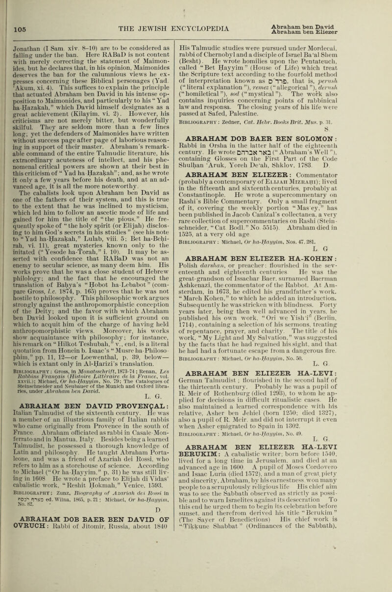 Abraham ben £liezer ' Jonathan (I Sam xiv. 8-10) are to be considered as I falling under the ban. Here RABal) is not content with merely correcting the statement of Maimon- ides. but he declares that, in his opinion, Maimonides deserves the ban for the calumnioiis views he ex- presses concerning these Biblical personages (Yad. ‘Akuin, xi. 4). This suffices to explain the principle that actuated Abraham ben David in his intense op- position to jMaimonides, and particularly to his “ Yad ha-Hazakah,” which David himself designates as a great achievement (Kilayim, vi. 2). However, his critieisms are not merely bitter, but wonderfully skilful. They are seldom more than a few lines long; yet the defenders of Maimonides have written without success page after page of laborious reason- ing in support of their master. Abraham’s remark- : able command of the entire Talmudic literature, his extraordinary acuteness of intellect, and his phe- nomenal critical powers are shown at their best in this criticism of “ Yad ha Hazakah”; and, as he wrote it only a few years before his death, and at an ad- I vance'd age, it is all the more noteworthy. The cabalists look upon Abraham ben David as one of the fathers of their system, and this is true to the extent that he was inclined to mysticism, I which led him to follow an ascetic mode of life and I gained for him the title of “the pious.” He fre- I quently spoke of “ the holy spirit (or Elijah) disclos- ing to him God’s secrets in his studies ” (see his note i to “Yad ha-Hazakah,” Lulab, viii. 5; Bet ha-Behi- j rah, vi. 11), great mysteries known only to the I initated (“ Yesode ha-Torah,” i. 10). It may be as- serted with confidence that RABaD was not an enemy to secular science, as many deem him. His j works prove that he was a close student of Hebrew I philology; and the fact that he encouraged the translation of Bahya’s “ Hobot ha-Lebabot ” (com- pare Gross, l.c. 1874, p. 165) proves that he w^as not hostile to philosophy. This philosophic work argues I strongly against the anthropomorphistic conception I of the Deity; and the favor with which Abraham ben David looked upon it is sufficient ground on Avhich to acquit him of the charge of having held anthropomorphistic views. iVIoreover, his works show acquaintance with philo.sophy; for instance, his remark on “ Hilkot Teshubah, ” v., end, is a literal quotation from Honein b. Isaac’s “ Musre ha-Philoso- phim,” pp. 11, 12—or Loewenthal, p. 30, below— which is extant only in Al-Harizi’s translation. Bibmography : Gross, in Monataschrift, 1873-74; Renan, Les Rat)7>in>i Fran^ais (Hifttnire Litthuire cU la France, vol. xxvii.): Michael, Or ha-Hajniim. No. 79; The CatoloKues ot Steinschneider and Nenhauer of the Munich and Oxford libra- ries, under Abraham hen David. L. G. ABRAHAM BEN DAVID PROVENgAL : Italian Talmudist of the sixteenth century. He xvas a member of an illustrious family of Italian rabbis who came originally from Provence in the south of France, Abraham officiated as rabbi in Casale-Mon- ferrato and in Mantua. Italy. Besides being a learned Talmudist, he possessed a thorough knowledge of Latin and philosophy. He taught Abraham Porta- leone, and was a friend of Azariah dei Rossi, who refers to him as a storehouse of science. According to Michael (“ Or ha-Hayyim.” p. 31) he was still liv- ing in 1608 He wrote a preface to Elijah di Vidas’ cabalistic work, “Reshit Hokmah,” Venice, 1593. Bibliogr-aphy : Zunz, Binarapluj of Azariah dei BoKni in Dd'' iT'xn ed.Wilna, 18(j.5, p. 21; Michael, Or ha-Hayyim. No. 82. - ■ D ABRAHAM DOB BAER BEN DAVID OF OVRUCH: Rabbi of Jitomir, Russia, about 1840 His Talmudic studies were pursued under Mordecai, rabbi of Chernobyl and a disciple of Israel Ba'al Shem (Besht). He wrote homilies upon the Pentateuch, called “Bet Hayyim” (House of Life) which treat the Scripture text according to the fourfold method of interpretation known as oTlD, that is, pern Hi. (“literal explanation ”), remez (“allegorical ”), dernxh (“ homiletical ”), serf (“ mystical ”). The work also contains inquiries concerning points of rabbinical law and responsa. The closing years of his life were passed at Safed, Palestine. Bibliography: Zedner, Cat. Hehr. Boohs Brit. Mus. p. 31. S ABRAHAM DOB BAER BEN SOLOMON ; Rabbi in Orsha in the latter half of the eighteenih century. He wrote DHIDR ~|R3 (“ Abraham’s Well ”), containing Glosses on the First Part of the Code Shulhan ‘Aruk, Yoreh De'ah, Shklov. 1783. D. ABRAHAM BEN ELIEZER: Commentator (probably a contemporary of Ei.i.iAH Mizrahi); lived in the fifteenth and sixteenth centuries, probably at Constantinople. He w'rote a supercommentary on Rashi’s Bible Commentary. Onl}’ a small fragment of it, covering the weekly portion “Dlas'ey,” has been publisheel in Jacob Canizal’s collectanea, a very rare collection of suiiercommentaries on Rashi (Stein - Schneider, “ Cat Bodl.” No. 5515). Abraham died in 1525, at a very old age Bibliography; Michael, Or ha-Haiii/im. Nos. 47. 281. L G ABRAHAM BEN ELIEZER HA-KOHEN : Polish darshan. or preacher; tlourished in the sev- enteenth and eighteenth eenturies He was the great-grandson of Issachar Baer, surnamed Baerman Ashkenazi, the commentator of the Rabbot. At Am- sterdam, in 1673, he edited his grandfather’s work. “March Kohen,” to which he aihled an introduction. Subsequently he was stricken with blindness. Forty years later, being then well advanced in years, he published his own work, “Ori we Yish'i” (Berlin, 1714), containing a selection of his sermons, treating of repentance, prayer, and charity. The title of his work, “ ]My Light and My Salvation,” was suggested by the facts that he had regained his sight, and that he had had a fortunate escape Irom a dangerous fire. Bibliography ; Michael, Or ha-Hamiim. No. 50. L. G ABRAHAM BEN ELIEZER HA-LEVI: German Talmudist; fiourislied in the second half of the thirteenth century. Probably he was a pupil of R. jMeir of Rothenburg (died 1293), to whom he a]i- plied for decisions in difficult ritualistic cases. He also maiutaiued a learned correspondence with his relative, Asher ben Jehiel (born 1250; died 1327), also a puiiil of R. Meir, and did not interrupt it even when Asher einigrated to Spain in 1302. Bibliography ; Michael, Or ha-Hauyim. No. 49. L G. ABRAHAM BEN ELIEZER HA-LEVI BERUKIM: A cabalistic writer; born before 1540, lived for a long time in Jerusalem, and died at an advanced age in 1600. A pupil of ^Moscs Cordovero and Isaac Luria (died 1572), and a man of great, jnety and sincerity, Abraham, by his earnestness won many peojile to a scrupulously religious life His chief aim w'as to see the Sabbatli observed as strictly as possi- ble and to -warn Israelites against its desecration To this end he urged them to begin its celebration before sunset, and therefrom derived his title “Bcrukiiu” (The Sayer of Benedictions) His chief work is “Tikkuiie Shabbat ” (Ordinances of the Sabbath),