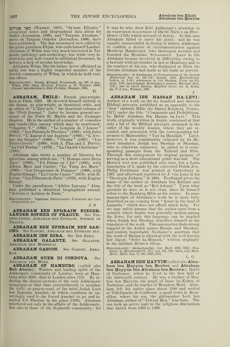 Abraham ben Hayyim Dm3N 1X3 (Warsaw, 1887), “Sa'arat Eliyaliii,” exegftical notes and biographical data about bis father (Jerusalem, 1889), and “Targum Abraham,” notes on Targum Onkelos (Jerusalem, 1896), have been published. The last-mentioned were edited by his great-grandson Elijah, who calls himself Landau. Abraham of Wilna was very much interested in Tal- mudic philology and archeology; but while very in- ■dustrious and well versed in rabbinical literature, he betrays a lack of secular knowledge. Abraham Wilna, like his father, never officiated as rabbi, but was a highly respected member of the Jewish community of Wilna, in which he held vari- ous offices. Bibliography: Fuenn, Kiri/ah Neemanah, pp. 20 et seq., Wilna, 1860; idem, Keiieset Yixrael, p. 21, Warsaw, 1880; Cliones’ introduction to Rah Po'alim, Warsaw, 1894. D, ABRAHAM, 6mILE : French playwright; born at Paris, 1833. He devoted himself entirely to the drama, as playwright, as theatrical critic, and as editor of “L’Entr’acte,” the theatrical column of the “Petit Journal.” Later he became general sec- retarj' of the Porte St. Martin and the Gymnase theaters. Pie is the author of a number of comedies and vaudevilles, among which may be mentioned; ‘‘Cbapitre V.” (1863) ; “Le Lorgnon de I’Amour” (1863) ; “ Les Parents de Province ” (1865), with Jules Prevel; “ L’Amour d’une Ingenue ” (1866); “L’Ave- nue des Soupirs” (1866) ; Nicaise” (1867) ; “Les Petits Creves ” (1868), with A. Flan and J. Prevel: “La Clef Perdue” (1876) ; “LaCharite Chretienue” (1885). Abraham also wrote a number of librettos for operettas, among which are.' “L’Homme entre Deux Ages” (1862) ; “Un Drame en I’Air” (1865), with Adrien Marx and Cartier; “Le Train des Maris” (1868) ; “Les Croqueuses de Pommes” (1869), with Eugl'ne Grange; “ La Cruche Cassee ” (1870), with H. Lucas; “Les Flaneurs de Paris ” (1876^ with Eugene Grange. Under the pseudonjnn “Adrien Laroque,” Abra- ham published a theatrical biographical annual, “Acteurs et Actrices de Paris.” Bibliography: Vapereau, Dief/oiiHaire Universel des Con- temporains, s.v. J. S ABRAHAM BEN EPHRAIM NIEDER- LANDER SOPHER OF PRAGUE. See Nie- DERLANDER, AbRAHAM BEN EpIIRAIM, SoPHER OF Prague. ABRAHAM BEN EPHRAIM BEN SAN- CHO. See Sancho, Abraham ben Epiirai.m ben. ABRAHAM IBN EZRA. See Ibn Ezra. ABRAHAM GALANTE. See Galante, Abraham ben Mordec.ai. ABRAHAM GASCON. See Gascon, Abra- ha.m. ABRAHAM GUER DI CORDOVA. See Abraham the Monk. ABRAHAM OF HAMBURG (called also Rab Aberle) : Warden and leading spirit of the Ashkenazic community of London; born at Ham- burg after 1650; died at London after 1721. By in- ducing the shamns (sexton) of the only Ashkenazic synagogue at that time surreptitiously to mutilate the tfiUit, or prayer-scarf, of the rablii Judah Loeb ben Ephraim Anschel—in Mdiich condition he un- wittingly used it—he forced Anschel to go, and in- stalled Uri Phoebus in his place (1705). Abraham interfered not only in the affairs of the Ashkenazic, but also in those of the Sephardic community; for it was he who drew Zebi Ashkenazi's attention to an expression in a sermon of David Nieto’s on Prov- idence (1705) which savored of heresy. In this case Abraham failed to carry his point; and he was equally unsuccessful in trying to induce Ashkenazi to confirm a decree of excommunication against Mordecai Hamburger, M’ho thereupon seceded and founded the Hambro' Synagogue. Later in life Abraham became involved in difficulties, OYving to a lawsuit xvitli his brother-in-law at Hamburg and to the conduct of his sou, who dissipated at Paris the fortune Abraham had made at his trade as jeweler. Bibliography: D. Kaufmann, in Transactions of the Jerrish Historical Soc. iii. 104-119; Scliuclt, Jlid. Merku'ilrdiij- keitcn, iv. 1-3.5; references in Uri Phoebus, Urim irc-Tu- mint, 1707, and Johanan Holleschau’s answer, Ma^asch Rah, 1707 ; also in Jacob Eniden, Mcqillat Sefer, ed. D. Kohn. pp. 77 et seq., Waisaw, 1897. J ABRAHAM IBN HASSAN HA-LEVI: Author of a work on the six hundred and thirteen Biblical precepts, published as an appendix to the “first” rabbinic Bible (bj Daniel Bomberg, Venice, 1517) under the title, “Commands and Prohibitions, by Rabbi Abraham Ibn Hassan ha Levi.” This work, originally written in Arabic, contained at first only a list of the Biblical precepts, arranged in the order of the weekly lessons, where they are re- corded, and annotated with the corresponding ref erenccs to Maimouides’ “Yad ha Hazakah.” Later, hoYvever, it was considerably enlarged by its He- brew translator, Judah ben Shoshan or Shushan, who is otherwise unknown; he added to it corre- sponding passages from the Talmud and Sifre Through this enlargement its original purpose of serving as a short educational guide was lost. The Hebrew text was published only once, but a Latin translation of it, made bj the converted Polish JeYv, Philip Ferdinand, was printed at Canterbury in 1597, and afterward reprinted by J von Lenz iii his “Theologia Judaica,” in 1694. Ferdinand gives the name of the author as Abraham ben Kattani and the title of the book as “Kol Adonai.” Upon what grounds he does so is not clear, since he himself refers to the Bomberg Bible as his source. In some manuscripts of Abraham’s work he is more fully described as one coming from “ Arnut in the land of Lanardu,” which does not afford imich helji. Yet Yve may safely assume that the author came from a country where Arabic Yvas generally spoken among the Jews; for only this language can be iniplieil Yvhen Judah ben Shosban describes biinself as the translator of the work. This assumiition finds strong support in the Arabic names Hassan and Shoshan. and renders improbable Neubauer’s assertion that the work of Hassan is identical with the Yvell-known law digest, “Sefer ha-Hinnuk,” Yvritteii originally in the rabbinic Hebrew idiom. Bibliography: Steinschneider. Cat. Bodi. 4280, .50.53; Neu- baiier, in Monahsclirift, 1877, xxi. 181, 182; idem. Cat. Bodl. Hchr. MSS. Nos. 73, 887, 2323, 2455. L. G. ABRAHAM BEN HAYYIM (called also Abra- ham ben Hayyim ben Reuben and Abraham ben Hayyim ben Abraham ben Reuben): Rabbi of Narbonne, Yvhere he lived in the first half of the thirteenth century. He Yvas a brother of Reu- ben ben Hayyim, the pupil of Isaac ha-Kohen of Narbonne, and the teacher of IMenahem Dle'i'ri. Abra- ham left his native place about 1240 and settled at Villefranche-de-Confluent, a small toYvn in Rous- sillon, where his son, the philosopher Levi ben Abraham, author of “LiYvyat Hen,” was born. The son took an active part in the religious discussions that lasted from 1303 to 1306.