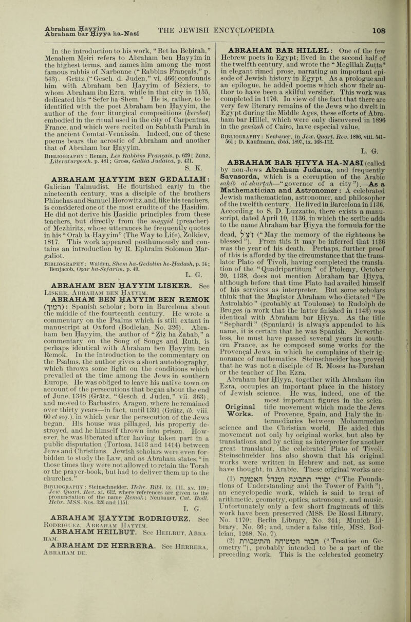 Abraham Ha^im Abraham bar ^iyyS' ha-Nasi THE JEWISH ENCYCLOPEDIA 108 In the introduction to ins work, “Bet ha Behirali,” Menahem Meiri refers to Abraham ben Hayyim in the highest terms, and names liim among the most famous rabbis of Narbonne (“Ihibbins Fran^ais,” p. 543). Griltz (“Gesch. d. Juden,” vi. 466) confounds him with Abraham ben Hayyim of Beziers, to whom Abraham ibn Ezra, while in that city iu 1155, dedicated Ids “ Sefer lia Shem.” He is, rather, to be identified with the poet Abraham ben Hayyim, the author of the four liturgical compo.sitions (kerdbot) embodied in the ritual used in the city of Carpentras, France, and which were recited on Sabbath Parah in the ancient Comtat-Venaissin. Indeed, one of these poems bears the acrostic of Abraham and another that of Abraham bar Hayyim. Bibliography : Renan, Lcit Hahhiti.t Fran<xtis, p. 629; Zunz, LiiteraturyeiicJi. p. 481; Gross, Gallia Jmlaica, p. 421. S. K. ABRAHAM HAYYIM BEN GEDALIAH: Galician Talmudist. He flourished early iu the nineteenth century, was a disciple of the brothers Phinehasand Samuel Horowitz,and,like his teachers, is considered one of the most erudite of the Hasidim. He did not derive his Hasidic principles from these teachers, but directly from the maggid (preacher) of Mezhiritz, whose utterances he frequently quotes in his “ Orah la Hayyim” (The Way to Life), Zolkiev, 1817. This work appeared posthumously and con- tains an introduction by B. Ephraim Solomon Mar- galiot. Bibliography: Walden,Sliem ha-Gedolim he-Hadaslup.U; Beniacob, Ozar lia-Sefarim, p. 49. L. G. ABRAHAM BEN 5AYYIM LISKER. See LiSKEU. AbRAII.AM BEN II.AYYIM. ABRAHAM BEN 5AYYIM BEN REMOK (IlOl): Spanish scholar; born in Barcelona about the middle of the fourteenth century. He wrote a commentary on the Psalms which is still extant in manuscript at Oxford (Bodleian, No. 336). Abra- ham ben Hayyim, the author of “Ziz ha Zahab,” a commentary on the Song of Songs and Ruth, is perhaps identical rvith Abraham ben Hayyim ben Remok. In the introduction to the commentary on the Psalms, the author gives a short autobiography, which throws some light on the conditions which prevailed at the time among the Jews in southern Europe. He was obliged to leave his native town on account of the persecutions that began about the end of June, 1348 (Griitz, “Gesch. d, Juden,” vii. 363), and moved to Barbastro, Aragon, where he remaineil over thirty years—in fact, until 1391 (Griitz, ib. viii. (iOetseq.). in which year the persecution of the Jews began. His house was pillaged, his property de- stroyed, and he himself thrown into prison. How- ever, he was liberated after having taken part in a public disputation (Tortosa, 1413 and 1414) between Jews and Christians. Jewish scholars were even for- bidden to study the Law, and as Abraham states,“in those times they were not allowed to retain the Torah or the prayer-book, but had to deliver them up to the churches.” Bibliography: Steinschneider, Hehr. mill. ix. Ill, xv. 169; Jew. Quart. Reii. xi. 612, where references are given to the pronunciation of the name Remok-, Neuliauer, Cat. Bodl. Hehr. MSS. Nos. 326 and 11.61. L G, ABRAHAM IJAYYIM RODRIGUEZ. See RoDIiKil EZ. Abk.ah.am H.vyyi.m. ABRAHAM HEILBUT. See Heilbut, Abka IIAM. ABRAHAM DE HERRERA. See Herrera, Abraham de. ABRAHAM BAR HILLED : One of the few Hebrew poets in Egypt; lived in the second half of the twelfth century, and wrote the “ Megillah Zutta” in elegant rimed prose, narrating an important epi- sode of Jewish histoiy in Egypt. As a prologue and an epilogue, he added poems which show their au- thor to have been a skilful versifier. This work was completed in 1176. In view of the fact that there are very few literary remains of the Jews who dwelt in Eg3'pt during the iMiddle Ages, these efforts of Abra- ham bar Hillel, which were only discovered in 1896 in the genizah of Cairo, have especial value. Bibliography : Neubauer, in Jew. Quart. Rev. 1896, viii. 541- 561; D. Kaufmann, ibid. 1897, ix. 168-172. L. G. ABRAHAM BAR HIYYA HA-NASI (called by non-.Tews Abraham Judaeus, and frequently Savasorda, which is a corruption of the Arabic .whib al-shurtnh—“governor of a city”).—Asa Mathematician and Astronomer: A celebrated Jewish mathematician, astronomer, and philosopher of the twelfth century. He lived in Barcelona in 1136. According to S. D. Luzzatto, there exists a manu- script, dated April 10, 1136, in which the scribe adds to the name Abraham bar Hiyya the formula for the dead, fi'V T (“IMay the memory of the righteous be blessed”). From this it may be inferred that 1136 was the j^ear of his death. Perhaps, further proof of this is afforded by the circumstance that the trans- lator Plato of Tivoli, having completed the transla- tion of the “ Quadripartitum ” of Ptolemy, October 20, 1138, does not mention Abraham bar Hiyj'a, although before that time Plato had availed himself of his services as interpreter. But some scholars think that the Magistcr Abraham who dictated “ De Astrolabio ” (probably at Toulouse) to Rudolph de Bruges (a work that the latter finished in 1143) was identical with Abraham bar Hiyya. As the title “Sephardi” (Spaniard) is always appended to his name, it is certain that he 5vas Spanish. Neverthe- less, he must have passed several ja^ars in south- ern Fi'ance, as he composed some works for the Provencal Jews, in which he complains of their ig- norance of mathematics. Steinschneider has proved that he xvas not a disciple of R. Moses ha-Darshan or the teacher of Ibn Ezra. Abraham bar Hijy^a, together with Abraham ibn Ezra, occupies an important place in the history of Jewish science. He was, indeed, one of the most important figures in the scien- Original tifle movement which made the Jews Works. of Provence, Spain, and Italy the in- termediaries between Mohammedan science and the Christian world. He aided this movement not only bj' original works, but also by translations, and by acting as interpreter for another great translator, the celebrated Plato of Tivoli. Steinschneider has also shown that his original works were written in Hebrew and not, as some have thought, in Arabic. These original works are; _ (1) nJIDXn niiann niD' (“The Founda- tions of Understanding and the Tower of Faith”), an encj'clopedic work, Avhich is said to treat of arithmetic, geometry, optics, astronomy, and music. Unfortunately only a few short fragments of this work have been preserved (MSS. De Rossi Librarv, No. 1170; Berlin Library, No. 344; (Munich Li- brary, No. 36; and, under a false title, MSS. Bod- leian. 1368, No. 7). (3) nn’b**Dn mn (“Treatise on Ge- ometry ”), probably intended to be a part of the preceding work. This is the celebrated geometry