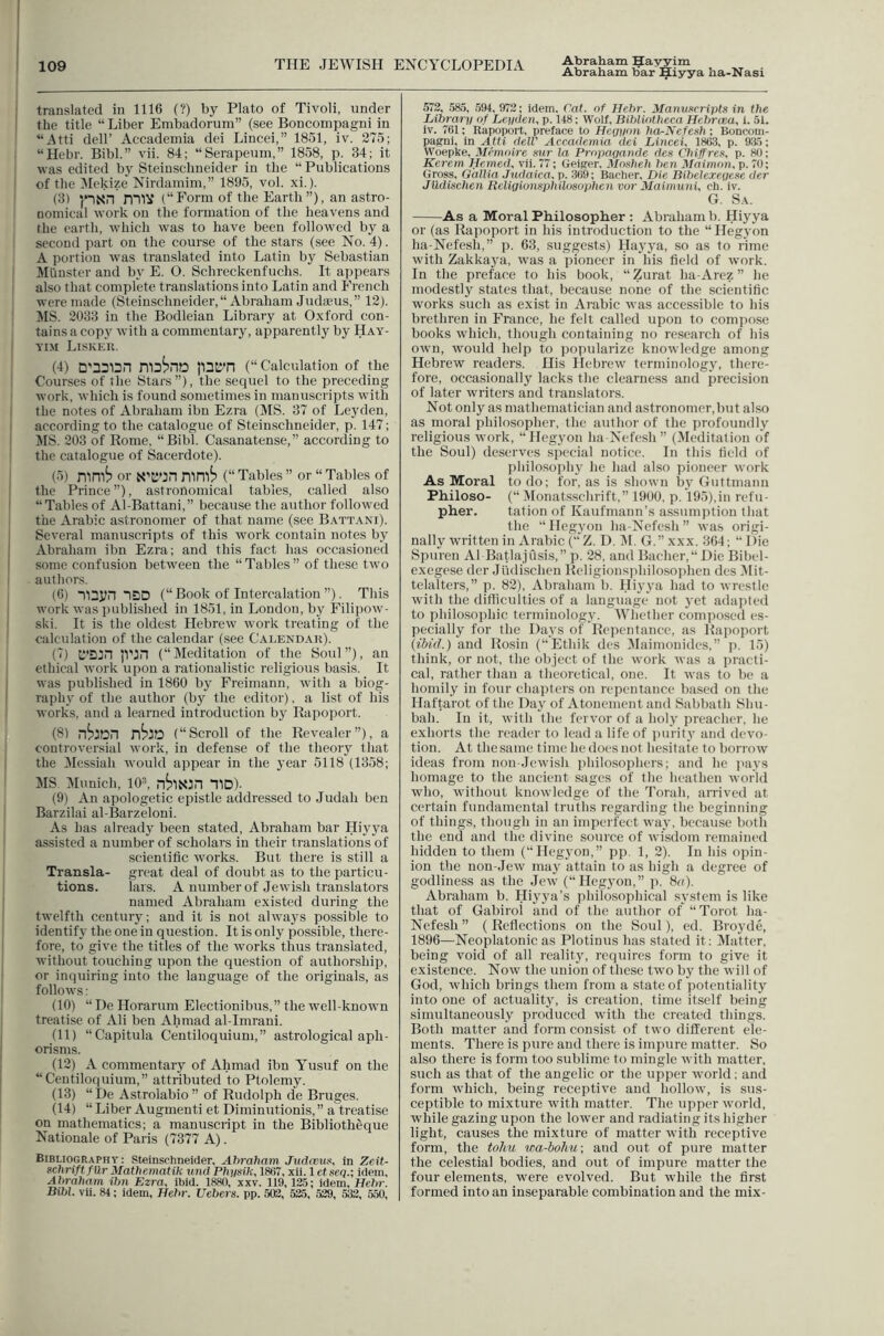 Abraham Hayyim translated in 1116 (?) by Plato of Tivoli, under the title “ Liber Embadorum” (see Boncompagni in “Atti deir Accademia dei Lincei,” 1851, iv. 275; “Hebr. Bibl.” vii. 84; “Serapeum,” 1858, p. 34; it was edited by Steiuschneider in the “ Publications of the 3Iekize Nirdamim,” 1895, vol. xi.). (3) miV (“Form of the Earth”), an astro- nomical work on the formation of the heavens and the earth, which was to have been followed by a second part on the course of the stars (see No. 4). A portion was translated into Latin by Sebastian Miiuster and by E. O. Schreckenfuchs. It appears also that complete translations into Latin and PTench were made (Steinschneider,“ Abraham Judaeus,” 12). JIS. 2033 in the Bodleian Library at Oxford con- tains a cop3' with a commentary, apparently by Hay- Yi.M Liskeu. (4) jnil’n (“ Calculation of the Courses of the Stars”), the secpiel to the preceding work, which is found sometimes in manuscripts with the notes of Abraham ibn Ezra (MS. 37 of Leyden, according to the catalogue of Steinschneider, p. 147; JIS. 203 of Rome, “Bibl. Casanatense,” according to the catalogue of Sacerdote). (5) nini^ or N’KOn mn'li? (“ Tables ” or “ Tables of the Prince ”), astronomical tables, called also “Tables of Al-Battani,” because the author followed the Arabic astronomer of that name (see Battani). Several manuscripts of this work contain notes by Abraham ibn Ezra; and this fact has occasioned some confusion between the “ Tables ” of these two authors. (6) lUyn ISD (“Book of Intercalation ”). This work was published in 1851, in London, by Filipow- ski. It is the oldest Hebrew work treating of the calculation of the calendar (see Calendais). (7) C’Djn |Vjn (“Meditation of the Soul”), an ethical work upon a rationalistic religious basis. It was published in 1860 by Freimann, with a biog- raphy of the author (by the editor). a list of his works, and a learned introduction by Rapoport. (8) (“Scroll of the Revealer”), a controversial work, in defense of the theoiy that the Messiah rvould appear in the year 5118 (1358; MS. Munich, 10^ “flD). (9) An apologetic epistle addressed to Judah ben Barzilai al-Barzeloni. As has already been stated, Abraham bar Hiyya assisted a number of scholars in their translations of scientific works. But there is still a Transla- great deal of doubt as to the particu- tious. lars. A number of Jewish translators named Abraham existed during the twelfth century; and it is not always possible to identify the one in question. It is only possible, there- fore, to give the titles of the works thus translated, without touching upon the question of authorship, or inquiring into the language of the originals, as follows: (10) “ De Horarum Electionibus,” the ^veil-known treatise of Ali ben Ahmad al-Imrani. (11) “Capitula Centiloquium,” astrological aph- orisms. (12) A commentary of Ahmad ibn Yusuf on the “Centiloquium,” attributed to Ptolemy. (13) “De Astrolabio” of Rudolph de Bruges. (14) “ Liber Augmenti et Diminutionis, ” a treatise on mathematics; a manusciipt in the Biblioth&que Nationale of Paris (7377 A). Bibliography: Steinschneider, Abraham Judeew^ in Zeit- schriftfllr Mathematik und Physik, 1867, xli. 1 et seq.; idem, Abraham ibn Ezra, ibid. 1880, xxv. 119, 12.5; idem, Hebr. Bibl. vii. 84; idem, Hebr. Uebers. pp. 503, 525, 529, 533, 550, 572, 585, ,594, 972; idem. Cat. of Hebr. yianv/<(ripts in the Librarn of Leydett, p. 148; Wolf, Bibliotheca Hebrcea, i, 51. iv. 761; Rapoport, preface to Heyyon ha^Nefesh ; Boncom- pagni, in Atti delV Accademia dei Lined, 1863, p. 935; W'oepke, Memoire sur la Propayande dcs Chiffreit, p. 80; Ke7'em Hemed, vii. 77; Geiger, Mosheh ben Maimon, p. 70; Gross, Gallia Judaica, p. 369; Bacher, Die Bibelereyese der JUdiiichen Rcligiomphilosophen vor Maimuni, ch. iv. G. Sa. As a Moral Philosopher ; Abraham b. Hiyya or (as Rapoport in his introduction to the “ Hegyon ha-Nefesh,” p. 63, suggests) Hayya, so as to rime with Zakkaya, was a pioneer in his field of work. In the preface to his book, “ Zurat ha-Arez ” he modestly states that, because none of the scientific works such as exist in Arabic was accessible to his brethren in France, he felt called upon to compose books whicb, though containing no research of his own, would help to popularize knowledge among Hebrew readers. His Hebrew terminology, there- fore, occasionally lacks the clearness and precision of later writers and translators. Not only as mathematician and astronomer, but also as moral philosopher, the author of the profoundly religious work, “Hegyon ha-Nefesh ” (Meditation of the Soul) deserves special notice. In this field of philosophy he had also pioneer work As Moral to do; for, as is shown by Guttmaim Philoso- (“ Monatsschrift,” 1900, p, 195),in refu- pher. tation of Kaufmann’s assumjition that the “ Hegyon ha-Nefesh ” was origi- nally wu’itten in Arabic ( Z. D. M. G.”xxx. 364; “Die Spuren A1 Batlajusis,” p. 28, and Bacher,“ Die Bibel- exegese der Jlidisclien Religionsidiilosophen des Mit- telalters,” p. 82), Abraham b. Hiyya had to wrestle with the ditliculties of a language not yet adapted to philosophic terminology. 'Whether composed es- pecially for the Days of Repentance, as Rapoiiort (ibid.) and Rosin (“Ethik des JIaimonides,” p. 15) think, or not, the object of the work was a practi- cal, rather than a theoretical, one. It was to be a homily in four chapters on repentance based on the Haftarot of the Day of Atonement and Sabbath Sliii- bah. In it, with the fervor of a holy preacher, he exhorts the reader to lead a life of juirity and devo- tion. At the same time he does not hesitate to borrow ideas from non-Jewish {ihilosophers; and he jiays homage to the ancient sages of the heathen world who, without knowledge of the Torah, arrived at certain fundamental truths regarding the beginning of things, though in an imperfect 5vay, because both the end and the divine source of wi.sdom remained hidden to them (“Hegyon,” pp. 1, 2). In his opin- ion the non-Jew may attain to as high a degree of godliness as the Jew (“Heg3'on,” p. 8u). Abraham b. Hiyya’s idiilosophical sv stem is like that of Gabirol and of the author of “Torot ha- Nefesh” (Reflections on the Soul), cd. Broyde, 1896—Neoplatonic as Plotinus has stated it: Matter, being void of all reality, requires form to give it existence. Now the union of these two by the will of God, which brings them from a state of jiotentiality into one of actuality, is creation, time itself being simultaneously produced with the created things. Both matter and form consist of two different ele- ments. There is pure and there is impure matter. So also there is form too sublime to mingle with matter, such as that of the angelic or the upper Avorld; and form which, being receptive and hollow, is sus- ceptible to mixture with matter. The upper world, while gazing upon the lower and radiating its higher light, causes the mixture of matter with receptive form, the toliu wa-hohu-, and out of pure matter the celestial bodies, and out of impure matter the four elements, were evolved. But while the first formed into an inseparable combination and the mix-