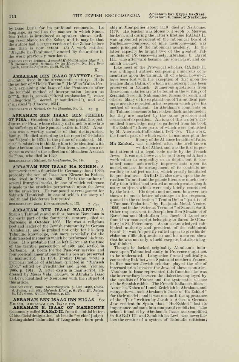 ! Ill THE JEWISH ENCYCLOPEDIA Abraham bar ^iyya ha-Nasi Abraham b. Isaac of Narbonne , by Isaac Luria for its profound comments. Its I language, as well as the manner in which Simon I ben Yohai is introduced as speaker, shows strik- ing resemblance to the Zohar, and it may be that I the author had a larger version of the Zohar before him than is now extant. (3) A work entitled Megalle ha-Ta'alumot,” quoted by the author in i the vvork previously mentioned. BIBLIOGRAPHY: Jellinek, Aiiswahl Kabhalistisclier Miistih, i- y (German part): Michael, Or ha-Hayyim, No. 140; Ben- jacob, Uzar ha-Hcfarim, pp. 84, 80,292. ABRAHAM BEN ISAAC ^lAYYOT : Com- mentator; lived in the seventeenth century. He is the author of “ Holek Tamim ” (He Who Walks Per- fect), explaining the laws of the Pentateuch after I the fourfold method of interpretation known as I D T1D, that is, pert/A’/t (“literal explanation ”), 7-emez I (allegorical”), derush (“ honiiletical”), and sod j (“ mystical ”) (Cracow, 1634). I Bibliography; Michael, Or/la-ffai/j/ip). No. 14. g ABRAHAM BEN ISAAC BEN JEHIEL OF PISA: Grandson of the famous philanthropist, Jeiiiel of Pisa, whose charity did much to alleviate the sufferings of the Spanish exiles in 1492. Abra- ham was a worthy member of that distinguished fainil v. He died, according to the report of Gedaliah ibn Yahyah, in 1654. in the prime of manhood. Mi- 1 cliael is mistaken in thinking him to be identical with that Abraham ben Isaac of Pisa from whose pen a re- sponsum exists in the collection of Menahcm Azariah da Fano. Avho died in 1620. Bibliography : Michael, Or ha-Hayyim, No. 144. pj ABRAHAM BEN ISAAC HA-KOHEN: A j hymn-writer who tlourished in Germany about 1096; . probably the son of Isaac ben Eleazar ha-Kohen, who lived in Mentz in 1093. He is the author of several liturgical works, in one of which reference j is made to the cruelties perpetrated upon the Jews I by the crusaders. He composed several yozerot tor Sabbath Hanukkah, in one of which the story of Judith and Holofernes is repeated. Bibliography : Zunz, Literaturgesch. p. 153. j Qjj ABRAHAM BEN ISAAC HA-LEVI: A Spanish Talmudist and author; born at Barcelona in the early part of the fourteenth century; died at Narbonne in October, 1393. He was a religious poet and leader of the Jewish community in Gerona (Catalonia), and is praised not only for his deep Talmudic knowledge, but more especially for the disinterested manner in which he performed his func- tions. It is probable that he left Gerona at the time of the terrible persecution of 1391 and settled in Narbonne. A poem for the Passover service and four poetical lamentations from his pen are preserved in manuscript. In 1394, Profiat Duran wrote a memorial notice of Abraham (printed in “Ma aseh Efod,” edited by Friedliinder and Kohn, Vienna, 1 1865. p. 191). A letter exists in manuscript, ad- dressed by Moses Vidal ha-Levi to Abraham Isaac ha-Levi, identified by Neubauer with the subject of this article. Bibliography. Zunz, Literaturgesch. p. 512; Gratz, Gesch. d. Juden. vlii. 408: Ma'aseh Efod. p. 6; Rev. tit. Juives. lx, 117; Gross, Gallia Judaica, p. 429. q. ABRAHAM BEN ISAAC IBN MIGAS. See Migash, Abkaha.m ben Isaac ibn. ABRAHAM B. ISAAC OF NARBONNE (commonh' called RABaD II. from the initial letters of his otficial designation “ab bet din ”= chief judge) 1 Distinguished Talmudist of Languedoc; born prob ably at Montpellier about 1110; died at Narbonne, 1179. His teacher was Moses b. Joseph b. 51erwan. ha-Levi, and during the latter’s lifetime KABaD 11. was appointed president of the rabbinical board of Narbonne—composed of nine members—and was made principal of the rabbinical academy. In the latter capacity he taught two of the greatest Tal- mudists of Provence—namelj', Abraham b. David HI., who afterward became his son in law, and Ze- rahiah ha-Levi. Like most of the Provencal scholars, RABaD II. was a diligent author, comjiosing numerous com- mentaries upon the Talmud, all of which, however, have been lost with the exception of that upon the- treatise Baba Batra, of which a manuscript has been preserved in Munich. Numerous quotations from these commentaries are to be found in the writings of Zerahiah Gerondi, Nahmanides, Nissim Gerondi, and others, iffany of his explanations of Talmudical pas- sages are also repeated in his resiionsa which give his method of treatment. In Abraham's comments on the Talmud he seems to have taken Kashi as his model; for they are marked by the same precision and clearness of exposition. An idea of this writer’s Tal- mudical knowledge may be gathered from his book “Ha-Eshkol” (three parts of which were ]uiblished by M. Auerbach,Halberstadt, 1867-68). This work, the fourth part of which exists in manuscript in the library of the Alliance Israelite of Paris, Ha-Eshkol. was modeled after the well known work of Alfasi, and was the first iiniior- tant attemjit at a legal code made by the French Jews. It can not, however, be said to ecpial Alfasi’s work either in originality or in depth, but it con- tained some noteworthy imiuovements uiion its model, such as the arrangement of its contents ac- cording to subject-matter, which greatly facilitated its practical use. RABaD II. also drew upon the Jc- riLsalem Talmud and the gaonic literature much more fully than Alfasi, and treated at much greater length many subjects which were only brietly considered by the latter. His depth and acumen, however, are. shown to much better advantage in his responsa, quoted in the collection “TeminiDe'im ’’(jiart iv. of “Tummat Yesharim, ” by Benjamin Motal, Venice, 1622),and in the “ Sefer ha-Terumot ” of Samuel Sardi. Other responsa sent, to Joseiih ben Hen (Graziano) of Barcelona and Meshiillam ben Jacob of Lunel are found in a manuscript belonging to Baron de Gi’inz- burg in St. Petersburg. As an acknowledged rab- binical authority and president of the rabbinical board, he was frequently called upon to give his de- cision on difficult questions: and his answers show that he was not only a lucid exegete, but also a log- ical thinker. Though he lacked originality Abraham’s influ- ence upon Talmudical study in Provence ought not to be underrated. Languedoc formed politically a connecting link between Sjiain and northern France, in like manner Jewish scholars played the role of intermediaries between the Jews of these countries. Abraham b. Isaac represented this function . he was the intermediary between the dialectics enii)lo)’cd by the tosafists of France and the S3stematic science of the Spanish rabbis The French Italian codifiers— Aaron ha-Kohen of Lunel, Zedekiah b. Abraham, and many others—took Abraham b Isaac s “ Ha-Eshkol ” for their model, and it was not until the appearance of the “Tur.” written by Jacob b Asher, a German Jew resident in Spain, that “ Ha-Eshkol ” lost its importance and sank into comparative oblivion The school founded by Abraham b Isaac, as exemplified in RABaD HI and Zerahiah ha Levi, was neverthe- less the creator of a system of Talmudic criticism;