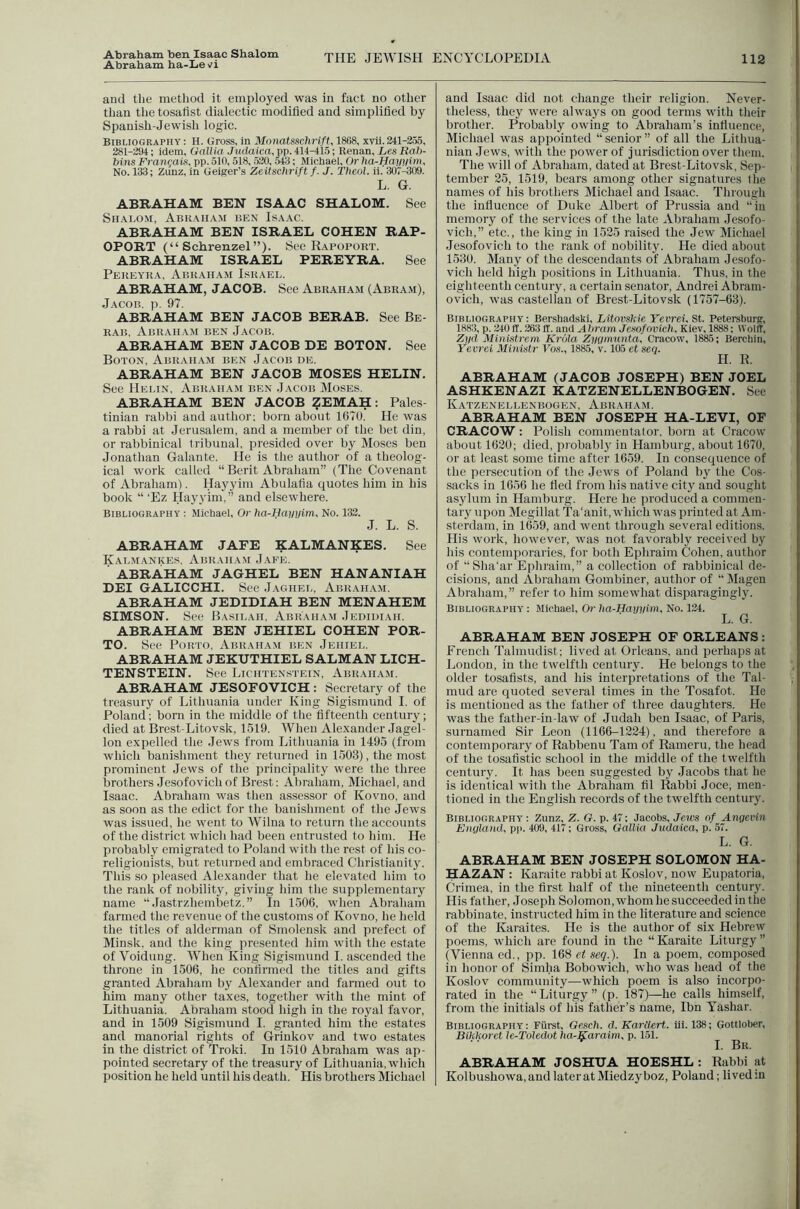 Abraham ben Isaac Shalom Abraham ha-Le^^i THE JEWISH ENCYCLOPEDIA 112 and the method it employed was in fact no other than the tosatist dialectic modified and simplified by Spanish-Jewish logic. Bibliography : H. Gross, in Monatssclirift, 1868, xvli. 241-2.55, 281-294; idem. Gall ia Judaica, pp. 414-415; Renan, Les Rab- bins Frangaig, pp. 510,518, .520,543; Michael, Or lia-Haynim, No. 133; Zunz, in Geiger’s Zeitschrift f. J. Tbeol. il.'307-^09. L. G. ABRAHAM BEN ISAAC SHALOM. See SiiALO.vi, Abraham ben Isaac. ABRAHAM BEN ISRAEL COHEN RAP- OPORT (“ Schrenzel ”). See Rapoport. ABRAHAM ISRAEL PEREYRA. See Pekeyra, Abraham Israel. ABRAHAM, JACOB. See Abraham (Abra.m), Jacob, p. 97. ABRAHAM BEN JACOB BERAB. See Be- RAii, Abraham ben Jacob. ABRAHAM BEN JACOB DE BOTON. See Boton, Abraham ben Jacob de. ABRAHAM BEN JACOB MOSES HELIN. See Helin, Abraham ben Jacob Moses. ABRAHAM BEN JACOB ZEMAH: Pales- tinian rabbi and author; born about 1670. He was a rabbi at Jerusalem, and a member of the bet din, or rabbinical tribunal, presided over by Moses ben Jonathan Galante. He is the author of a theolog- ical work called “Berit Abraham” (The Covenant of Abraham). Hayyim Abulafia quotes him in his book “ ‘Ez Hayyim,” and elsewhere. Bibliography : Michael, Or ha^Hayuim, No. 132. J. L. S. ABRAHAM JAFE KALMANKES. See Kalmankes, Abraham Jafe. ■ ABRAHAM JAGHEL BEN HANANIAH DEI GALICCHI. See Jaghel, Abrah.ym. ABRAHAM JEDIDIAH BEN MENAHEM SIMSON. See Basil.ui, Abraham Jedidiah. ABRAHAM BEN JEHIEL COHEN POR- TO. See Porto, Abraham ben Jeiiiel. ABRAHAM JEKUTHIEL SALMAN LICH- TENSTEIN. See Lichtenstein, Abraham. ABRAHAM JESOFOVICH : Secretary of the treasury of Lithuania under King Sigismund I. of Poland; born in the middle of the fifteenth century; died at Brest-Litovsk, 1519. When Alexander .Jagel- lon expelled the Jews from Lithuania in 1495 (from which banishment they returned in 1503), the most prominent Jews of tlie principality were the three brothers Jesofovich of Brest: Abraham, Michael, and Isaac. Abraham was then assessor of Kovno, and as soon as the edict for the banishment of the Jews was issued, he went to Wilna to return the accounts of the district which had been entrusted to him. He probably emigrated to Poland with the rest of his co- religionists, but returned and embraced Christianity. This so pleased Alexander that he elevated him to the rank of nobility, giving him the supplementary name “ Jastrzhembetz.” In 1506, when Abraham farmed the revenue of the customs of Kovno, he held the titles of alderman of Smolensk and prefect of Minsk, and the king presented him with the estate of Voidung. When King Sigismund I. ascended the throne in 1506, he confirmed the titles and gifts granted Abraham by Alexander and farmed out to him many other taxes, together with the mint of Lithuania. Abraham stood high in the royal favor, and in 1509 Sigismund I. granted him the estates and manorial rights of Grinkov and two estates in the district of Troki. In 1510 Abraham was ap- pointed secretary of the treasury of Lithuania, which position he held until his death. His brothers Michael and Isaac did not change their religion. Never- theless, they were always on good terms with their brother. Probably owing to Abraham’s infiuence, Michael was appointed “senior” of all the Lithua- nian .lews, with the power of jurisdiction over them. The will of Abraham, dated at Brest-Litovsk, Sep- tember 25, 1519, bears among other signatures the names of his brothers Michael and Isaac. Through the influence of Duke Albert of Prussia and “in memory of the services of the late Abraham Jesofo- vich,” etc., the king in 1525 raised the Jew Michael •Jesofovich to the rank of nobility. He died about 1530. Many of the descendants of Abraham Jesofo- vich held high positions in Lithuania. Thus, in the eighteenth century, a certain senator, Andrei Abram- ovich, was castellan of Brest-Litovsk (1757-63). Bibliography: Bershadski, Litovskie Yevrei. St. Petersburg, 1883, p. 240ff. 263 ff. and Abram Jesofovich, Kiev, 1888; Wolff, Zi/d Mlnistrem Krola Zygmunta, Cracow, 1885; Berchin, Yevrei Ministr Vos., 1885, v. 105 et sea. H. R. ABRAHAM (JACOB JOSEPH) BEN JOEL ASHKENAZI KATZENELLENBOGEN. See Katzenellenbogen, Abraham. ABRAHAM BEN JOSEPH HA-LEVI, OF CRACOW: Polish commentator, born at Cracow about 1620; died, probabl}’ in Hamburg, about 1670, or at least some time after 1659. In consequence of the persecution of the Jews of Poland by the Cos- sacks in 1656 he tied from his native city and sought asylum in Hamburg. Here he produeed a commen- tary upon Megillat Ta'anit, which was printed at Am- sterdam, in 1659, and went through several editions. His work, however, was not favorably received by his contemporaries, for both Ephraim Cohen, author of “Sha‘ar Ephraim,” a collection of rabbinical de- cisions, and Abraham Gombiner, author of “ Magen Abraham, ” refer to him somewhat disparagingly. Bibliography : Michael, Or ha-Hayyim, No. 124. L. G. ABRAHAM BEN JOSEPH OF ORLEANS ; French Talmudist; lived at Orleans, and perhaps at Loudon, in the twelfth eentury. He belongs to the older tosafists, and his interpretations of the Tal- mud are quoted several times in the Tosafot. He is mentioned as the father of three daughters. He was the father-in-law of Judah ben Isaac, of Paris, surnamed Sir Leon (1166-1224), and therefore a contemporary of Rabbenu Tam of Rameru, the head of the tosafls'tic school in the middle of the twelfth centuiy. It has been suggested by Jacobs that he is identical with the Abraham fil Rabbi Joce, men- tioned in the English records of the twelfth century. Bibliography : Zunz, Z. G. p. 47; Jacobs, Jews of Angevin England, pp. 409, 417; Gross, Gallia Judaica, p. 57. L. G. ABRAHAM BEN JOSEPH SOLOMON HA- HAZAN : Karaite rabbi at Koslov, now Eupatoria, (jrimea, in the first half of the nineteenth century. His father, Joseph Solomon,whom he succeeded in the rabbinate, instructed him in the literature and science of the Karaites. He is the author of six Hebrew poems, which are found in the “ Karaite Liturgy ” (Vienna cd., pp. 168 ei seq.). In a poem, composed in honor of Siniha Bobowich, who was head of the Koslov community—which poem is also incorpo- rated in the “ Liturgy ” (p. 187)—he calls himself, from the initials of his father’s name, Ibn Yashar. Bibliography: Fiirst, Gesch. d, Karllert. ill. 138; Gottlober, Bikkoret le-Toledot ha^Karaim, p. 151. ^ 1. Br. ABRAHAM JOSHUA HOESHL : Rabbi at Kolbushowa,andlateratMiedzyboz, Poland; lived in