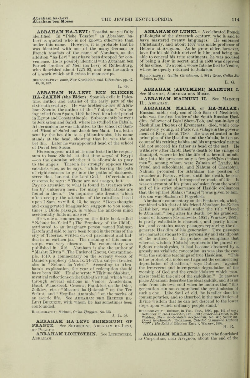 Abraham ha-Levi Abraham ben Moses THE JEWISH ENCYCLOPEDIA 114 ABRAHAM HA-LEVI: Tosafist, not yet fully identitied. In “ Piske Tosafot ” an Abraham ha- Levi is quoted who is not known otherwise than under this name. However, it is probable that he was identical with one of the many German or French tosatists of the name of Abraham, as the addition “ha-Levi” may have been dropped for con- venience. He is possibly identical with Abraham ben Baruch, brother of Meir (ha-Levi) of Rothenburg, who flourished about 1225-93, and was the author of a work which still exists in manuscript. Bibliography: Zunz, Zur GcschicMe uiid Literature pp. 47, 48, eu, ItiL*. L. G. ABRAHAM HA-LEVI BEN ELIEZER HA-ZAKEN (the Elder); Spanish exile in Pales- tine, author and cabalist of the earlj^ part of the sixteenth century. He was brother-iii-law of Abra- ham Zacuto, the author of the “ Yuhasin.” On be- ing exiled from Spain, 1492, he lived for a brief period in Egypt and Constantinople. Subsequently he went to Jerusalem and Safed, where he studied the Cabala. At Jerusalem he was admitted to the school of Sam- uel Misod of Safed and Jacob ben Mani. In a letter sent by the bet din to a philanthropist, his name stands at the head, showing that he was the ab bet din. Later he was appointed head of the school of David ben Susan. His courageous attitude is manifested in the respon- sum to Isaac Sholal—at that time nagid of Egypt —on the question whether it is allowable to pray to the angels. Therein he strongly opposes those cabalists who, as he says, “while leaving the path of righteousness to go into the paths of darkness, serve idols, but not the Lord God.” Of certain old customs, he says: “These are not usages, but . . . Pay no attention to what is found in treatises writ- ten by unknown men; for many falsitications are found in them.” On impiiries into dreams, which often occupy the attention of the cabalists, based upon I Sam. xxviii. 6, 15, he says: “Deep thought and exaggerated imagination suggest to you some- times a Bible passage, in which the anxious mind accidentally finds an answer.” He w'rote a commentary on the little book called “Nebiiot ha-Yeled ” (The Prophecy of the Child), attributed to an imaginary person named Nahman Katofa and said to have been found in the ruins of the city of Tiberias, written on old parchment and hid- den in an earthen jar. The meaning of this manu- script was very ob.scure. The commentary was published in 1516. Abraham is also the author of “ Mashre Kitriu ” (The Untier of Knots), Constantino- ])le, 1510, a commentary on the seventy weeks of Daniel’s prophecy (Dan. ix. 24-27), a subject treated also in “Nebuot ha-Yeled.” According to Abra- ham’s explanation, the year of redemption should have been 1530. He also wrote “ Tikknne Shabbat, ” mystical reflections on the Sabbat h ritual, which went through several editions in Venice, Amsterdam, Basel, Wandsbeck, Cracow, F'rankfort-on-the-Oder, Zolkiev, etc.; “Masoret ha-Hokmah,” on the Ten Sefirot, and “Megillat Amraphel” on the merits of an ascetic life. See Abraham ben Eliezer ha- Levi Berukim, with whom he has sometimes been confounded. Bibliography: Michael, Or ha-Haipjlme No. 153. J. L. S. ABRAHAM HA-LEVI SHIMSHUNI OF PRAGUE. See Shimshuni, Abraham h.a-Levi, OP Praouk. ABRAHAM LICHTSTEIN. See Lichtstein, Abraha.m. ABRAHAM OF LUNEL : A celebrated French philologist of the sixteenth centur}^ who is .said to have mastered twenty languages. He embraced Christianity, and about 1537 was made professor of Hebrew at Avignon. As he grew older, however, love for his old faith revived in him, and being un- able to conceal his true sentiments, he was accused of being a Jew in secret, and in 1593 was deprived of his office. To avoid a worse fate he fled to Venice, where he openly returned to Judaism. Bibliography: Galtia Chi'istiana, i. 884; Gross, Gallia Ju- daica, p. 29t). L. G. ABRAHAM (ABULMENI) MAIMUNI I. See Mai.mon, Abraham ben Moses. ABRAHAM MAIMUNI II. See Maimuni H., Abr.aham. ABRAHAM MALAX, or HA-MALAK: Russian rabbi; only son of Dob Baer of Mezhirich, who was the first leader of the South Russian Hasi- dim; follower of Ba‘al Shem-Tob, and son-in-law of Meshullam Phmbus of Kremenetz; died, while com- paratively young, at Fastov, a village in the govern- ment of Kiev, about 1780. He was educated in the principles of the Hasidim and the Cabala, but on ac- count of his retiring habits and his unpractical nature did not succeed his father as head of the sect. He withdrew after Rabbi Baer’s death to the village of Hanniiiol, where he led the life of a hermit, admit- ting into his presence onlj'a few saddfMw (“ pious men ”), among whom were Zalman of Lyady, his friend and schoolmate, and Nahum of Chernobyl. Nahum procured for Abraham the position of preacher at Fastov, where, until his death, he con- tinued his secluded, introspective mode of life. It was on account of his pious seclusion from the ivorld and of his strict observance of Hasidic ordinances that the epithet Malak (“Angel ”) was given to him. His son was Shalom of Pogrebish. Abraham’s commentary on the Pentateuch, which, combined with that of his friend Abraham ha-Kohen Kalishker, was published under the title “Hesed le-Abraham,” long after his death, by his grandson, Israel of Rozenoi (Czernowitz, 1851; IVar.saw, 1883), is partly cabalistic in character, and partly histor- ical, and contains many passages reproving the de- generate Hasidim of his generation. Two passages are ciiaracteristic as to the personality and standpoint of the author. In the preface he complains that whereas wisdom (Cabala) repre.seiits the purest re- ligious metaphysics, it had become obscured by a grossly materialistic conception, as was also the case with the sublime teachings of true Hasidism. “ This is the protest of a noble soul against the commencing degradation of Hasidism,” says Dubnov, “against the irreverent and intemperate degradation of the worship of God and the crude idolatry -which man- ifests itself in the cult of the zaddikiin. ” In another place Abraham describes the ideal zaddik, and it is an echo from his own soul when he mourns that “ this generation can not comprehend the great mis.sion of such a one. Like Saul of old, he is taller than his contemporaries, and so absorbed in the meditation of divine wisdom that he can not descend to the lower steps iqion which ordinary people stand.” Bibliography: Diihnov, in T'n.s., Dec., 1890, pp. 142 et sea,', Hottlober, in Iln-Bnhcr-Or, Jan., 1881; Seder ha-Dorot, p. 29; Walden, Shew hn-Gedolim he-Jfadasli, No. 3ti; Seder ha- Dnrot he-Hadash; Rodiinson, Tolcdot ‘’Amrmide Ilahad; T'Jnn ; Hd-Eshkol (Hebrew Ency.), -yyarsaw, 1888. H. R. ABRAHAM MALAKI: A poet who flourished at Carpentras, near Avignon, about the end of the