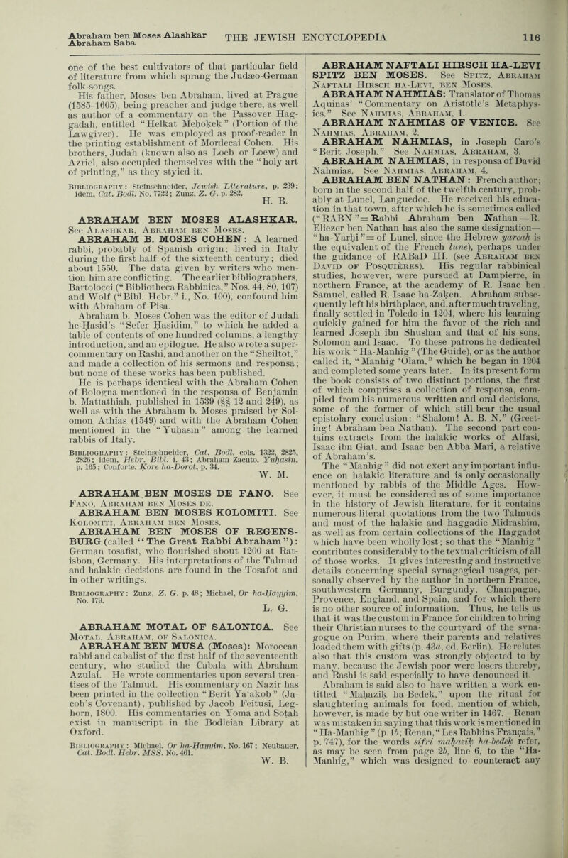 Abraham ben Moses Alashkar Abraham Saba one of the best cultivators of that particular field of literature from which sprang the Judseo-German folk-songs. His father. Moses hen Abraham, lived at Prague (1585-1605), being preacher and judge there, as well as author of a commentary on the Passover Hag- gadah, entitled “Helkat Mchokek ” (Portion of the Lawgiver). He was emplo,yed as proof-reader in the printing establishment of Mordccai Cohen. His brothers, Judah (known also as Loeb or Loew) and Azriel, also occupied themselves with the “holy art of printing,” as they styicd it. Bibliography: Steinsrhnelder, Jeivifth Literature, p. 239; idem, Cat. Bodl. No. 7722; Zunz, Z. O. p. 282. H. B. ABRAHAM BEN MOSES ALASHKAR. See Ai.ashkar, ABiiAHAit ben JIoses. ABRAHAM B. MOSES COHEN: A learned rabbi, probably of Spanish origin; lived in Italy during the first half of the sixteenth century; died about 1550. The data given by writers who men- tion him are conflicting. The earlier bibliographers, Bartolocci (“ Bibliotheca Rabbinica,” Nos. 44, 80,107) and Wolf (“Bibl. Hebr.” i.. No. 100), confound him with Abraliam of Pisa. Abraham b. Moses Cohen was the editor of .ludah he-Hasid’s “Scfer Hasidim,” to which he added a table of contents of one hundred columns, a lengthy introduction, and an epilogue. He also wrote a super- commentary on Rashi, and another on the “ Sheiltot,” and made a collection of his sermons and responsa; but none of these works has been published. He is perhaps identical with the Abraham Cohen of Bologna mentioned in the responsa of Benjamin b. Mattathiah, published in 153!) (§§ 12 and 249), as well as with the Abraham b. Moses praised by Sol- omon Athias (1549) and with the Abraham Cohen mentioned in the “Yuhasin” among the learned rabbis of Italy. Bibliography: Steinschnekler, Cat. Bodl. cols. 1322, 282.5, 2828: idem, Hehr. Bihl. i. 411; Abraham Zacuto, Yuhasin, p. 165; Conforte, Kore ha^Dorot, p. 34. W. M. ABRAHAM BEN MOSES DE FANO. See Fano, Abkauam ben DIoses de. ABRAHAM BEN MOSES KOLOMITI. See Kolomiti. Abkauam ben Moses. ABRAHAM BEN MOSES OF REGENS- BURG (called “ The Great Rabbi Abraham”): German tosafist, who flourished about 1200 at Rat- isbon, German}^ His interpretations of the Talmud and halakic decisions are found in the Tosafot and in other writings. Bibliography : Zunz, Z. G. p. 48; Michael, Or ha-Hayyim, No. 179. L. G. ABRAHAM MOTAL OF SALONICA. See Motab, Abkauam, op Sai.onioa. ABRAHAM BEN MUSA (Moses): Moroccan rabbi and cabalist of the first lialf of the seventeenth century, who studied the Cabalii with Abraham Azulai. He ivrote commentaries upon several trea- tises of the Talmud. His commentary on Nazir has been printed in the collection “Berit Ya'akob” (.la- coli’s Covenant), published by Jacob Feitusi, Leg- horn, 1800. His commentaries on Yoma and Sotah exist in manuscript in the Bodleian Library at Oxford. Bibliography: Michael, Or hd-Haj/iyim, No. 167; Neuhauer, Cat. Bodl. Hebr. MSS. No. 461. ’ W. B. ABRAHAM NAFTALI HIRSCH HA-LEVI SPITZ BEN MOSES. See Spitz, Abraham Naftabi Hirsch ha-Levi, ben Moses. ABRAHAM NAHMIAS: Translator of Thomas Aquinas’ “Commentary on Aristotle’s Metaphys- ics.” See Nahmias, Abraham. 1. ABRAHAM NAHMIAS OF VENICE. See Nahmi.ys. Abk.vham, 2. ABRAHAM NAHMIAS, in .Joseph Caro’s “Berit Joseph.” See Nah.mias, Abr.'VHam, 3. ABRAHAM NAHMIAS, in responsa of David Nahmias. See Nahmias, Abraham, 4. ABRAHAM BEN NATHAN : French author; born in the second half of the twelfth century, prob- ably at Lunel, Languedoc. He received his educa- tion in that town, after which he is sometimes called (“ RABN ”= Rabbi Abraham ben Nathan — R. Eliezer ben Nathan has also the same designation— “ha-Yarhi ”= of Lunel, since the Hebrew yarenJi is the equivalent of the French lune), perhaps under the guidance of RABaD HI. (see Abraham ben D.wid of Posquieres). His regular rabbinical studies, however, were pursued at Dampierre, in northern France, at the academy of R. Isaac hen Samuel, called R. Isaac ha-Zaken. Abraham subse- quently left his birthplace, and, after much traveling, finally settled in Toledo in 1204, where his learning quickly gained for him the favor of the rich and learned Joseph ibn Shushan and that of his sons, Solomon and Isaac. To these patrons he dedicated his work “ Ha-Manhig ” (The Guide), or as the author called it, “Manhig ‘01am,” which he began in 1204 and completed some 3ears later. In its present form the book consists of two distinct portions, the first of which comprises a collection of responsa, com- piled from his numerous written and oral decisions, some of the former of which still bear the usual epistolary conclusion: “Shalom! A. B. N.” (Greet- ing! Abraham ben Nathan). The second part con- tains extracts from the halakic works of Alfasi, Isaac ibn Giat, and Isaac ben Abba Mari, a relative of Abraham’s. The “Manhig did not exert any important infiu- ence on halakic literature and is only occasional!}' mentioned by rabbis of the Middle Ages. How- ever, it must be considered as of some importance in the history of Jewisli literature, for it contains numerous literal quotations from the two Talmiids and most of the halakic and haggadic IVIidrashim, as well as from certain collections of the Haggadot which have been tvhollylost; so that the “Manhig” contributes considerably to the textual criticism of all of those works. It gives interesting and instructive details concerning special synagogical usages, per- sonally observed by t he author in northern France, southwestern Germany, Burgundy, Champagne, Provence, England, and Spain, and for which there is no other source of information. Thus, he tells us that it was the custom in France for children to bring their Christian nurses to the courtyard of the syna- gogue on Purim where their parents and relatives loaded them with gifts (p. 43i/, ed. Berlin). He relates also tliat this custom was strongly objected to by many, because the .Jewish poor wore losers thereby, and Rashi is said especially to have denounced it. Abraham is said also to have written a work en- titled “Mahazik ha-Bedek,” upon the ritual for slaughtering animals for food, mention of which, however, is made by but one writer in 1467. Renan was mistaken in saying that this work is mentioned in “ Ha-Manhig ” (p. 15; Renan,“ Les Rabbins Fran9ais,” p. 747), for the words sifri maliuzik ha-bedek refer, as may be seen from page 25, line 6, to the “Ha- Manhig,” which ivas designed to counteract any