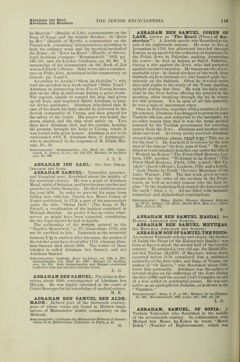 Abraham ibn Shoshan THE JEWISH ENCYCLOPEDIA 118 ha-Hayjnni ” (Bundle of Life), commentaries on the Song of Songs and the treatise Berakot; (3) “ Zeror lia-Mor” (Bundle of Myrrh), a commentary on the Pentateuch, (wntaining interpretations according to both tlie ordinary sense and the mystical method of the Zohar; (4) “Zeror ha-Kesef ” (Bundle of Silver), legai decisions (compare “ Monatsschrift,” 1853, pp. 246, 247, and the Leyden Catalogue, pp. 94, 96). A manuscript of his commentary on the Book of Job was in Jellinek’s library. Saba wrote also a commen- tary on Pirke Abot, mentioned in his commentary on Genesis, 'pp. 3 and 5. According to Azulai (“Shcm ha-Gcdolimwho read the anecdote in a work entitled “Dibre Yosef,” Abraham in journeying from Fez to Verona became sick on the ship in mid-ocean during a great storm. The cai)tain, unable to control the ship, had given up all hope, and implored Rabbi Abraham to pray for divine assistance. Abraham stipulated that in case of his death his body should be delivered to the Jewish community of Verona, and then prayed for the safety of the vessel. His prayer was heard, the storm abated, and the ship went safely on. Two days later Abraham died, and the captain, keei)ing his promise, brought the body to Verona, where it was buried with great honors. Abraham is not to be confounded with R. Abraham Saba of Adrianople, who is mentioned in the responsa of R. Elijah Miz- rahi, No. 52. Bibliography: Steinschneider, Cat. Borlt. No. 4301; Griitz, iiencli. d. Juden, 'M ed., viil. 219, 379; Michael, Or lia-Haij- lllm, No. 199. J. L. S. ABRAHAM IBN SAHL: See Abu Isit.ak, Ibrahim ibn Saul. ABRAHAM SAMUEL : Talmudist, preacher, and liturgical poet; flourished about the middle of the sixteenth century. He was a pupil of Abraham Motal, rabbi of Salouica, and later became teacher and preacher at Istib (Rumelia). He died childless about the year 1650. In order to prevent his name from falling into oblivion, Nissim ben Moses Cohen of Venice published, in 1719, a part of his manuscripts under the title, “ Shirat Dodi ” (The Song of My Friend), a versification of the halakot contained in Mishnah Shabbat. As iioetry it has no value what- soever, as might have been expected, considering the dry legal matter he had to handle. The authorship of the nin^in, printed in the “ Nagid u-Mezawweh,” p. 22 (Amsterdam, 1712), can not be ascribed to him. Inasmuch as the memorial formula is omitted after his name, the author of the tolmlwl must have lived after 1712, whereas Abra- ham Samuel died about 1650. The writer of these tokahot is called Abraham ben Samuel, and not Abraham Samuel. Bibliography: Conforte, Kore hn,-Dornt, ed. 1846, p. ,627i; Steinschneider, Cat. Bodl. No. 4;3()8: Michael, Or ha^Han- llirn. No. 2.54. Both Steinschneider and Michael overlooked Conforte’s note and therefore fell into errors. L. G. ABRAHAM BEN SAMUEL: Physician in Bar- celona about 1030; contemporary of Abraham ben Hiyyah. He was highly esteemed at the court of Count Berenger for his knowledge of medical science. M. K. ABRAHAM BEN SAMUEL BEN ALDE- MAGH : Hebrew poet of the thirteenth century, some of whose verses are found in Hebrew trans- lations of Maimonides’ Arabic commentary on the Mishnah. Bibliography : Cataloque de.^ Manwcrita Hebreux et Samar- itains de la Bibliotheque Natioiiale de Paris, p. 44. ABRAHAM BEN SAMUEL COHEN OF LASK, known as “The Hasid [Pious] of Am- sterdam ” : A Jewish ascetic who flourished at the end of the eighteenth centiiiy. He went to live at Jerusalem in 1785, but afterward traveled through Europe as an agent for the collection of donations for the Polish Jews in Palestine, making Amsterdam his center; he died as hakam at Safed, Palestine, during a riot against the Jews, who had protested against excessive taxation. He was an ascetic of a re- markable type; he fasted six days of the week, from Sabbath night to Sabbath eve, but feasted quite lux- uriously on the Sabbath. Often he devoted entire days and nights to the study of the Torah, standing upright during that time. He took his daily ablu- tions in the river before offering his prayers in the morning, often breaking through the ice in winter for this purpose. Yet in spite of all this austerity he was a man of uncommon vigor. Once in Palestine, together with a number of Jew- ish scholars, Abraham was dragged to prison by some Turkish officials, and subjected to the bastinado, for no other reason than that it was the usual method pursued by the Turkish government for extorting money from the Jews. Abraham and another rabbi alone survived. At every stroke received Abraham uttered the rabbinic phrase, IT DU (“ This, too, is for the be.st”). He was held in reverence by the best men of the time as “ the holy man of God. ” He pub- lished several cabalistic homilies, one under the title of “ Weshab ha-Koheu” (The Priest Shall Return), Leg- horn, 1788; another, “ Wehishab lo ha-Kohen ” (The Priest Shall Reckon), Fiirth, 1784; athird,“Bet Ya- ‘akob” (.lacob’s House), Leghorn, 1792; and a fourth, “ ‘Ayin Pauim ba-Torah ” (Seventy Meanings of the Law), Warsaw, 1797. The last work gives seventy reasons for the order of the sections in the Penta- teuch, as well as seventy reasons why the Law be- gins, “ In the beginning God created the heavens and the earth ” (Gen. i. 1). All are filled with fantastic numerical and alphabetical combinations. Bibliography: Miinz, Babbi Eleaznr Sbemen Rolicah. pp. 29-:{l; Zedner, Cat. Hehr. Books Brit. Mus. s. v.; Fiirst, Bibl. Jud. ii. 223. K. ABRAHAM BEN SAMUEL HASDAI. See Hasdai, Abuaiia.m ben Samuel. ABRAHAM BEN SAMUEL MEYU^AS. See Meyuiias, Abraham ben Samuel. ABRAHAM SON OF SAMUEL THE PIOUS: An eminent Talmudic scholar and elegist, the brother of Judah the Pious (of the Kalonymus family); was born at Speyer about the second half of the twelfth century. He attained a very old age, for Rabbi Elie- zer ben Nathan (RABN) of Mayence, whose deatli occurred before 1170, considered him a rabbinical authority of the first order, and Isaac of Vienna, the author of “Or Zaru'a,” who flourished about 1250, knew him jiersonally. Abraham was the author of several elegies on the sufferings of the Jews during the first (109(i) and the second (1147) Crusades, as also of a few seMTwt or penitential poems. He was also active as an apologist for Judaism, as is shown in the “ Nizzahon.” Bibliography: Zunz, S. P. p. 283; Michael, Or ha-Haimim, No. 248 ; Monatsschrift, 1895, xxxix. 448; 1897, xli. 146. L. G. ABRAHAM, SAMUEL, OF SOFIA: A Turkish Talmudist who flourished in the middle of the seventeenth century. In collaboration with Michael ben Moses ha-Kohen he wrote “Moreli Zedek” (Teacher of Righteousness), which was