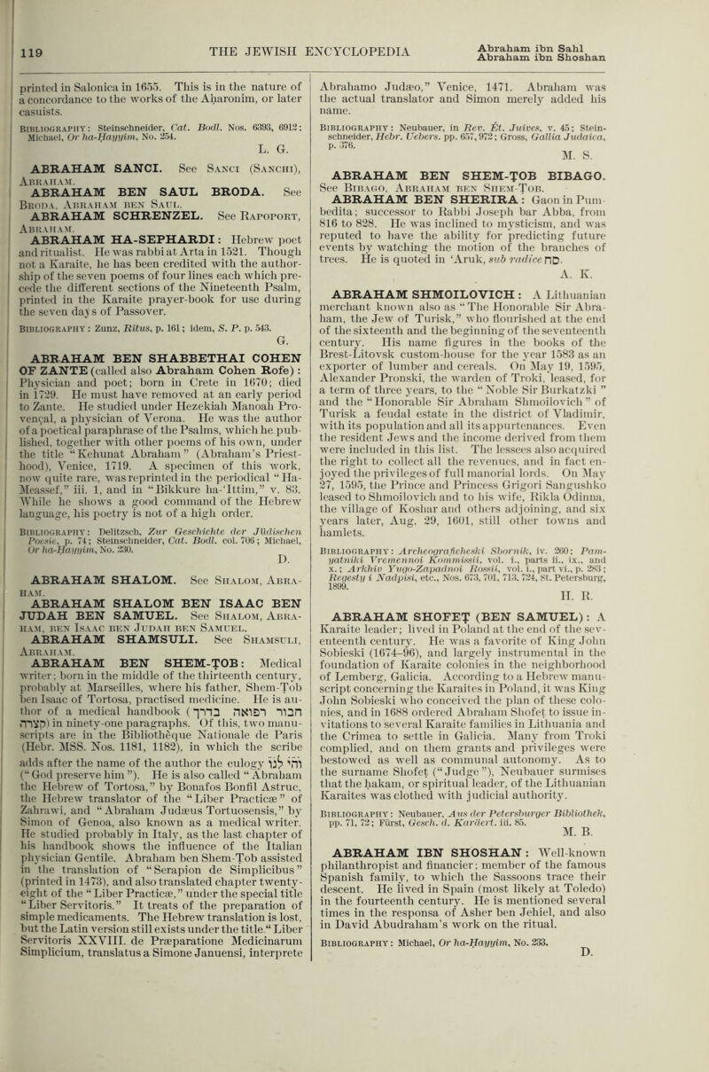 Abraham ibn Shoshan j printed in Salonica in 1655. This is in the nature of ! a concordance to the works of the Aharouim, or later casuists. Bibliography: Steinsehneider, Cat. Bodl. Nos. 6393, 6912; Michael, Or ha-Hanuii. No. 254. L. G. ABRAHAM SANCI. See Sanci (Sanciii), Aiuiaiiam. ABRAHAM BEN SAUL BRODA. See Bisoda. Abraham ken Saul. ABRAHAM SCHRENZEL. See Rapokort, Abkaiia.m. ABRAHAM HA-SEPHARDI: Hebrew poet and ritualist. HeAvasrabbiat Artain 1521. Though not a Karaite, he has been credited with the author- I ship of the seven poems of four lines each which pre- cede the different sections of tlie Nineteenth Psalm, printed in the Karaite prayer-book for use during the seven daj s of Passover. Bibliography : Zunz, Ritus, p. 161; idem, S. P. p. 543. G. ABRAHAM BEN SHABBETHAI COHEN OF ZANTE (called also Abraham Cohen Rofe): I Physician and poet; born in Crete in 1670; died ; in i729. He must have removed at an early period ' to Zante. He studied under Hezekiah Manoah Pro- ven9al, a physician of Verona. He was the author of a poetical paraphrase of the Psalms, which he pub- lished, together with other poems of his own, under the title “Kehunat Abraham” (Abraham’s Priest- I hood), Venice, 1719. A specimen of this work, I now ciuite rare, Avas reprinted in the periodical “Ha- I ilcassef,” iii. 1, and in “Bikkure ha-Tttim,” v. 88. I While he shoAvs a good command of the Hebrew ! language, his poetry is not of a high order. Bibliography: Delitzscti, Zxir GescliicMe der Jlldittchen I Pncuic, p. 74; Stelnsclmeider, Cat. Bodl. col. 706; Micbael, Or ha^Haiiiiini, No. 230. I ABRAHAM SHALOM. See Shalom, Abra- ham. ABRAHAM SHALOM BEN ISAAC BEN ! JUDAH BEN SAMUEL. See Shalom, Abra- ham. BEN Isaac ben .Iudah ben S.aaiuel. ABRAHAM SHAMSULI. See Shamsuli, Abraham. ABRAHAM BEN SHEM-TOB: Medical writer; born in the middle of the thirteenth century, probably at Marseilles, where his father, Shem-Tob ben Isaac of Tortosa, practised medicine. He is au- thor of a medical handbook (“(nD nN'lD'5 Tl3n mvp) in ninety-one paragraphs. Of this, two manu- scrijits are in the Biblioth^que Nationale de Paris (Hebr. MSS. Nos. 1181, 1182), in which the scribe adds after the name of the author the eulogy 'ill (“ God preserve him ”). He is also called “ Abraham the Hebrew of Tortosa,” by Bonafos Bonfil Astruc, the Hebrew translator of the “ Liber Practicae ” of Zahrawi, and “Abraham Judauis Tortuosensis,” by Simon of Genoa, also known as a medical writer. He studied probably in Italy, as the last chapter of his handbook shows the influence of the Italian physician Gentile. Abraham ben Shem-Tob assisted in the translation of “Serapion de Simplicibiis ” (printed in 1478), and also translated chapter twenty- eight of the “ Liber Practical,” under the special title “Liber Servitoris.” It treats of the preparation of simple medicaments. The Hebrew translation is lost, but the Latin version still exists under the title “ Liber Servitoris XXVHI. de Praeparatione Medicinarum Simplicium, translatus a Simone Januensl, interprete Abrahamo Judaeo,” Venice, 1471. Abraham was the actual translator and Simon merely added his name. Bibliography: Neubauer, in Bev. t^t. .Tuivea, v. 45; Rtein- schneider, Helir. Uebers. pp. 657,972; Gross, Gallia Judaica, ABRAHAM BEN SHEM-TOB BIBAGO. See Bibago, Abraham ben Shem-Tob. ABRAHAM BEN SHERIRA i GaoninPum bedita; successor to Rabbi Joseph bar Abba, from 816 to 828. He was inclined to mysticism, and was reputed to haA^e the ability for predicting future events by watching the motion of the branches of trees. He is quoted in ‘Aruk, sub radice riD- A. K. ABRAHAM SHMOILOVICH : A Lithuanian merchant known also as “ The Honorable Sir Abra- ham, the Jew of Turisk,” Avho flourished at the end of the sixteenth and the beginning of the seventeenth century. His name figures in the books of the Brest-Litovsk custom-house for the year 1583 as an exporter of lumber and cereals. On ^lay 19, 1595, Alexander Pronski, the warden of Troki, leased, for a term of three years, to the “ Noble Sir Burkatzki ” and the “ Honorable Sir Abraham Shiiioilovich ” of Turisk a feudal estate in the di.strict of Vladimir, with its population and all its apinirteiiances. Even the resident Jews and the income derived from them were included in this list. The le.ssees also acipiired the right to collect all the revenues, and in fact en- joyed t he privileges of full manorial lords. On IMay 27, 1595, the Prince and Princess Grigori Saiigushko leased to Shmoilovich and to his wife, Rikla Odiiiua, the village of Koshar and others adjoining, and six years later, Aug. 29, 1601, still other towns and hamlets. Bibuooraphy : Archr.o(iraficlieski Shornik, iv. 260; Pam- yatniki Vreinennoi iCommi.ssif, vol. i., part.s ii., ix., and x.\ Arkhixi Yvyo-Zapadnoi Rossii, vol. i., part vi., p. 2S3; Rryesty i Nadpisi, etc.. Nos. 673, 701, 713, 724, St. PeU'rsburK, 1899. 11. R. ABRAHAM SHOFET (BEN SAMUEL): A Karaite leader; lived in Poland at the end of the .sev- enteenth century. He was a favorite of King John Sohieski (1674—96), and largelj' instrumental in the foundation of Karaite colonies in the neighborhood of Lemberg, Galicia. According to a llebrcAv manu- script concerning the Karaites in Poland, it was King John Sohieski who conceived the plan of these colo- nics, and in 1688 ordered Abraham Shofet to issue in- vitations to several Karaite families in Lithuania and the Crimea to settle in Galicia. Many from Troki complied, and on them grants and privileges were bestowed as well as communal autonom}'. As to the surname Shofet (“Judge”), Neubauer surmises that the hakam, or spiritual leader, of the Lithuanian Karaites was clothed Avith judicial authority. Bibliographa' : Neubauer, Axis drr Petersburger Bibliothek. pp. 71, 72; Fiirst, Gcsch. d. Kariicrt. iii. 85. M. B. ABRAHAM IBN SHOSHAN: Well-known philanthropist and financier; member of the famous Spanish family, to which the Sassoons trace their descent. He lived in Spain (most likely at Toledo) in the fourteenth century. He is mentioned several times in the responsa of Asher ben Jehiel, and also in David Abudraham’s work on the ritual. Bibliography: Michael, Or lia-Hayyim, No. 233. D.