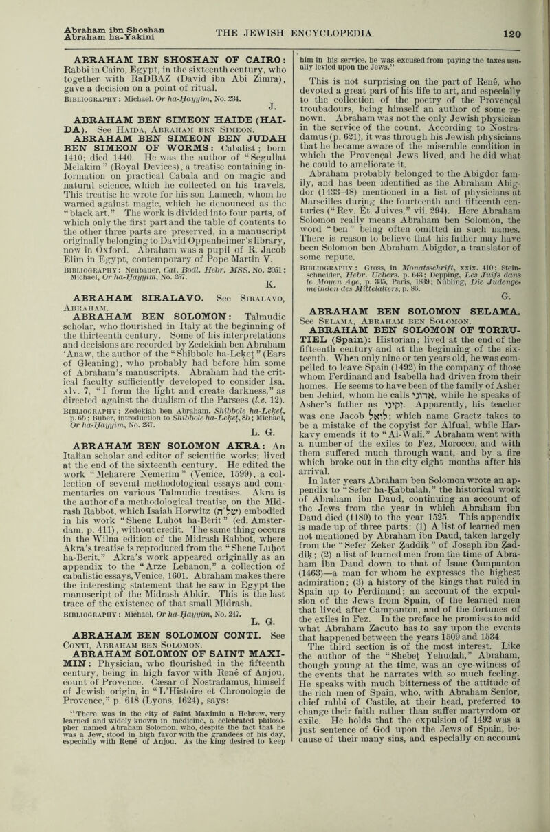 Abraham ha-lTakiiu THE JEWISH ENCYCLOPEDIA 120 ABRAHAM IBN SHOSHAN OF CAIRO; Rabbi in Cairo, Egypt, in the sixteenth century, who together with KaDBAZ (David ibn Abi Zimra), gave a decision on a point of ritual. Bibliography : Michael, Or ha-Hamji>n, No. 234. «T. ABRAHAM BEN SIMEON HAIDE (HAI- DA). See H.aida, Abraham ben Si.meon. ABRAHAM BEN SIMEON BEN JUDAH BEN SIMEON OF WORMS: Cabalist ; born 1410; died 1440. He was the author of “Segullat Melakim ” (Royal Devices), a treatise containing in- formation on practical Cabala and on magic and natural science, which he collected on his travels. This treatise he wrote for his son Lamech, whom he warned against magic, which he denounced as the “ black art. ” The work is divided into four parts, of which only the first part and the table of contents to the other three parts are preserved, in a manuscript originally belonging to David Oppenheimer’s library, now in Oxford. Abraham was a pupil of R. Jacob Elim in Egypt, contemporary of Pope Martin V. Bibliography: Neubauer, Cat. Bodl. Hebr. MSS. No. 2051; Michael, Or hOrHautilm, No. 257. ABRAHAM SIRALAVO. See Siralavo, Abraham. ABRAHAM BEN SOLOMON: Talmudic scholar, who flourished in Italy at the beginning of the thirteenth century. Some of his interpretations and decisions are recorded by Zedekiah ben Abraham ‘ Anaw, the author of the “ Shibbole ha-Leket ” (Ears of Gleaning), who probably had before him some of Abraham’s manuscripts. Abraham had the crit- ical faculty sufficiently developed to consider Isa. xlv. 7, “I form the light and create darkness,” as directed against the dualism of the Parsees {l.c. 12). Bibliography : Zedekiah ben Abraham, Shibbole ha-Lehet, p. Bb; Buber, introduction to Shibbole ha-Leket, 8b; Michael, Or ha-Hai)iilm, No. 237. L. G. ABRAHAM BEN SOLOMON AKRA: An Italian scholar and editor of scientific works; lived at the end of the sixteenth century. He edited the work “Meharere Nemerim ” (Venice, 1599), a col- leetion of several methodological essays and com- mentaries on various Talmudic treatises. Akra is the author of a methodological treatise on the Mid- rash Rabbot, which Isaiah Horwitz (n”?t^) embodied in his work “ Shene Luhot ha-Berit ” (ed. Amster- dam, p. 411), without credit. The same thing occurs in the Wilna edition of the Midrash Rabbot, where Akra’s treatise is reproduced from the “ Shene Luhot ha-Berit.” Akra’s work appeared originally as an appendix to the “Arze Lebanon,” a collection of cabalistic essays, Venice, 1601. Abraham makes there the interesting statement that he saw in Egypt the manuscript of the Midrash Abkir. This is the last trace of the existence of that small Midrash. Bibliography : Michael, Or ha-Hayuim, No. 247. L. G. ABRAHAM BEN SOLOMON CONTI. See Conti, Abraham ben Solomon. ABRAHAM SOLOMON OF SAINT MAXI- MIN ; Physician, who flourished in the fifteenth century, being in high favor with Rene of Anjou, count of Provence. Ciesar of Nostradamus, himself of Jewish origin, in “L’Histoire et Chronologie de Provence,” p. 618 (Lyons, 1624), says; “ There was In the city of Saint Maximin a Hebrew, very learned and wideiy known in medicine, a celebrated philoso- pher named Abraham Solomon, who, despite the fact that he was a Jew, stood in hiRh favor with the grandees of his day, especially with Bend of Anjou. As the king desired to keep him in his service, he was excused from paying the taxes usu- aliy levied upon the Jews.” This is not surprising on the part of Rene, who devoted a great part of his life to art, and espeeially to the collection of the poetry of the Proven9al troubadours, being himself an author of some re- nown. Abraham was not the only Jewish physician in the service of the count. According to Nostra- damus (p. 621), it was through his .lewish physicians that he became aware of the miserable condition in which the Provencal Jews lived, and he did what he could to ameliorate it. Abraham probably belonged to the Abigdor fam- ily, and has been identified as the Abraham Abig- dor (1433-48) mentioned in a list of physicians at Marseilles during the fourteenth and fifteenth cen- turies (“Rev. Et. Juives,” vii. 294). Here Abraham Solomon really means Abraham ben Solomon, the word “ ben ” being often omitted in such names. There is reason to believe that his father may have been Solomon ben Abraham Abigdor, a translator of some repute. Bibliography : Gross, in Monatsschrift, xxlx. 410; Stein- schneider, Hebr. Uebers. p. 643; Depping, Les Juifs dam le Mojien Age, p. 33.5, Paris, 1839; Niibling, Die Judenge- mciiiden des Mittelalters, p. 86. G. ABRAHAM BEN SOLOMON SELAMA. See Selama. Abraham ben Solomon. ABRAHAM BEN SOLOMON OF TORRU- TIEL (Spain); Historian; lived at the end of the fifteenth century and at the beginning of the six- teenth. When only nine or ten years old, he was com- pelled to leave Spain (1492) in the company of those whom Ferdinand and Isabella had driven from their homes. He seems to have been of the family of Asher ben Jehiel, whom he calls ’JHN, while he speaks of Asher’s father as 'J'pT. Apparently, his teacher was one Jacob which name Graetz takes to be a mistake of the copyist for Alfual, while Har- kavy emends it to “ Al-Wali.” Abraham went with a number of the exiles to Fez, Morocco, and with them suffered much through want, and by a fire which broke out in the city eight months after his arrival. In later years Abraham ben Solomon wrote an ap- pendix to “Sefer ha-Kabbalah,” the historical work of Abraham ibn Daud, continuing an account of the Jews from the year in which Abraham ibn Daud died (1180) to the year 1525. This appendix is made up of three parts; (1) A list of learned men not mentioned by Abraham ibn Daud, taken largely from the “ Sefer Zeker Zaddik ” of Joseph ibn Zad- dik; (2) a list of learned men from the time of Abra- ham ibn Daud down to that of Isaac Campanton (1463)—a man for whom he expresses the highest admiration; (3) a history of the kings that ruled in Spain up to Ferdinand; an account of the expul- sion of the Jews from Spain, of the learned men that lived after Campanton, and of the fortunes of the exiles in Fez. In the preface he promises to add what Abraham Zacuto has to say upon the events that happened between the years 1509 and 1534. The third section is of the most interest. Like the author of the “Shebet Yehudah,” Abraham, though young at the time, was an eye-witness of the events that he narrates with so much feeling. He speaks with much bitterness of the attitude of the rich men of Spain, who, with Abraham Senior, chief rabbi of Castile, at their head, preferred to change their faith rather than suffer martyrdom or exile. He holds that the expulsion of 1492 was a just sentence of God upon the Jews of Spain, be- cause of their many sins, and especially on account
