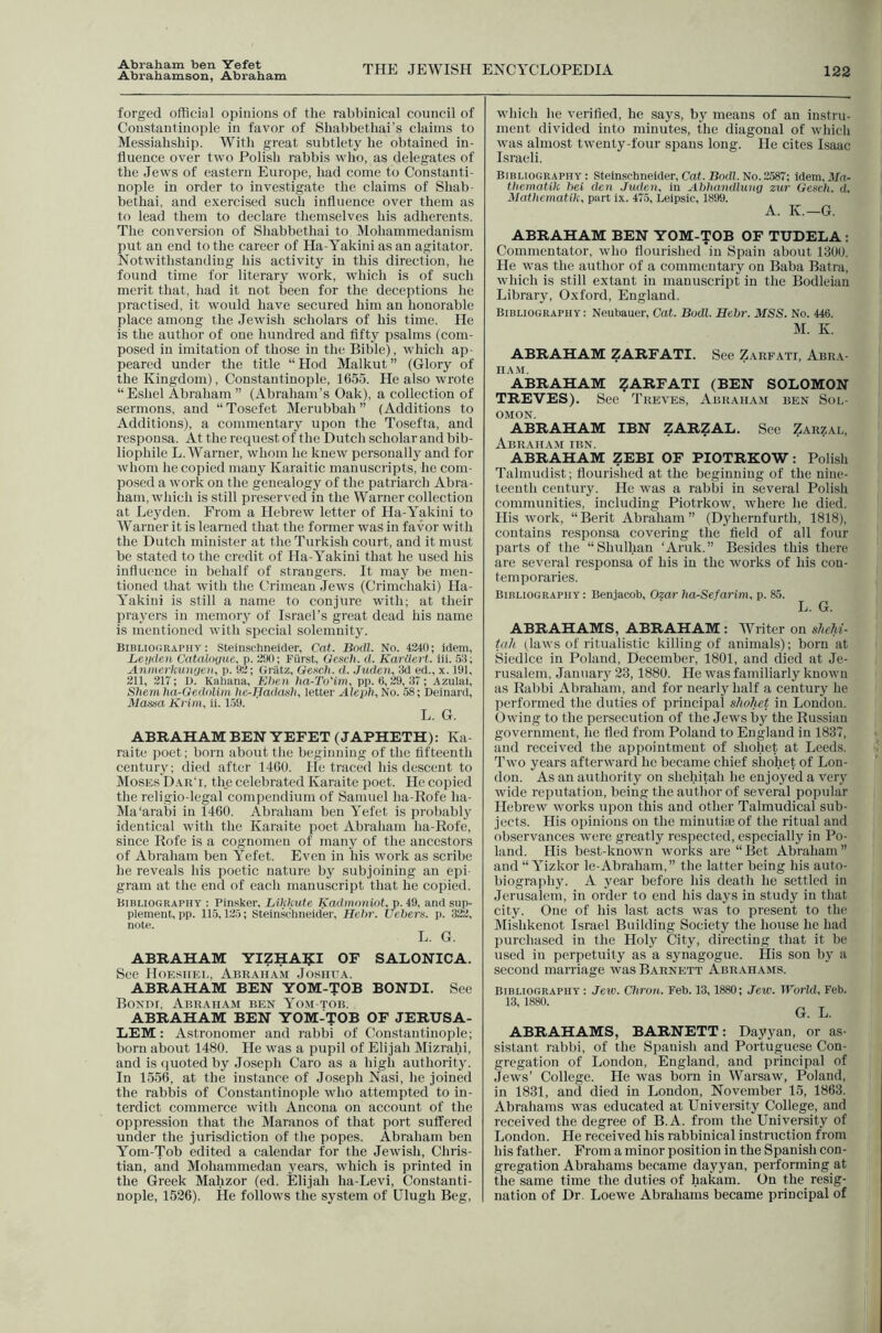 Abraham ben Yefet Abrahamson, Abraham THE JEWISH ENCYCLOPEDIA 122 forged official opinions of tlie rabbinical council of Constantinople in favor of Shabbethai’s claims to Messiahship. With great subtlety he obtained in- fluence over two Polish rabbis who, as delegates of the Jews of eastern Europe, had come to Constanti- nople in order to investigate the claims of Shah- bethai. and exercised such influence over them as to lead them to declare themselves his adherents. The conversion of Shabbethai to Mohammedanism put an end to the career of Ha-Yakini as an agitator. Notwithstanding his activity in this direction, he found time for literary work, which is of such merit that, had it not been for the deceptions he practised, it would have secured him an honorable place among the Jewish scholars of his time. He is the author of one hundred and fifty psalms (com- posed in imitation of those in the Bible), which ap- peared under the title “Hod Malkut” (Glory of the Kingdom), Constantinople, 1655. He also wrote “Eshel Abraham ” (Abraham’s Oak), a collection of sermons, and “Tosefet Merubbah ” (Additions to Additions), a commentary upon the Tosefta, and responsa. At the request of the Dutch scholar and bib- liophile L. Warner, whom he knew personally and for whom he copied many Karaitic manuscripts, he com- posed a work on the genealogy of the patriarch Abra- ham, wliich is still preserved in the Warner collection at Le3'den. From a Hebrew letter of Ha-Yakini to Warner it is learned that the former was in favor with the Dutch minister at the Turkish court, and it must be stated to the credit of Ha-Yakini that he used his influence in behalf of strangers. It may be men- tioned tliat with the Crimean Jews (Crimchaki) Ha- Yakini is still a name to conjure with; at their prayers in memorj' of Israel’s great dead his name is mentioned with special solemnity. Bibliography: Steinschneider, Cat. Bodl. No. 4240; idem, Beijden Cataloyue, p. 2iJ0; Fiirst, Gench. d. KarUert. iii. .52; Anme.rkunrjeii, p. 92; Griitz, Gettch. d. Juden, 3d ed., x. 191, 211, 217; I). Kaliana, Bhcn ha-To'im, pp. 6, 29, 37; Azulai, Shem lia-GedoUm tie-Hadash, letter Aleijh, No. 58; Deinard, Mcussa Krim, ii. 1.59. L. G. ABRAHAM BEN YEFET (JAPHETH): Ka- raite poet; born about the beginning of the fifteenth century; dieil after 1460. He traced his descent to Moses Dar'i, the celebrated Karaite poet. He copied the religio-legal compendium of Samuel ha-Rofe ha- Ma'arabi in 1460. Abraham ben Yefet is probably identical with the Karaite poet Abraham ha-Rofe, since Rofe is a cognomen of many of the ancestors of Abraham ben Yefet. Even in his work as scribe he reveals Ids poetic nature by subjoining an epi- gram at the end of eacli manuscript that he copied. Bibliography ; Pinsker, Likkute Kadmoniot, p. 49, and sup- plement, pp. 115,125; Steinsciineider, Hehr. Uehem. p. 322, note. L. G. ABRAHAM YIZHA?:! OF SALONICA. See Hoesiiei., Abraiia.m Joshua. ABRAHAM BEN YOM-TOB BONDI. See Bondi, Abraham ben Yom-tob. ABRAHAM BEN YOM-TOB OF JERUSA- LEM ; Astronomer and rabbi of Constantinople; born about 1480. He was a pupil of Elijah Mizrahi, and is quoted by Joseph Caro as a high authority'. In 1556, at the instance of Joseph Nasi, he joined the rabbis of Constantinople who attempted to in- terdict commerce with Ancona on account of the oppression that tlie Maranos of that port suffered under the jurisdiction of the popes. Abraham ben Yom-Tob edited a calendar for the Jewish, Chris- tian, and Mohammedan years, which is printed in the Greek Mahzor (ed. Elijah ha-Levi, Constanti- nople, 1526). He follows the system of Ulugh Beg, which he verified, he says, bj' means of an instru- ment divided into minutes, the diagonal of which was almost twenty-four spans long. He cites Isaac Israeli. Bibliography: Steinschneider, Cat. Bod?. No. 2587; idem, y/n- tkematik hei den Juden, in Abhmidlung zur Gesck. d. Matkematik, part ix. 475, Leipsic, 1899. A. K.—G. ABRAHAM BEN YOM-TOB OF TUDELA : Commentator, wlio flourished'in Spain about 1300. He was the author of a commentary on Baba Batra, which is still extant in manuscript in the Bodleian Library, Oxford, England. Bibliography: Neubauer, Cat. Bodl. Hebr. MSS. No. 446. M. K. ABRAHAM ZARFATI. See Zarfati, Abra- ham. ABRAHAM ?ARFATI (BEN SOLOMON TREVES). See Treves, Abraham ben Sol- omon. ABRAHAM IBN ZARZAL. See Zarzal, AbR.AHAM IBN. ABRAHAM ZEBI OF PIOTRKOW: Polish Talmudist; flourished at the beginning of the nine- teenth century. He was a rabbi in several Polish communities, including Piotrkow, where lie died. His work, “Berit Abraham” (Dyhernfurth, 1818), contains responsa covering the field of all four parts of the “Shulhan ‘Aruk.” Besides this there are several responsa of his in the works of his con- temporaries. Bibliography : Beniacob, Ozar lia-Sefarim, p. 85. L. G. ABRAHAMS, ABRAHAM : Writer on sheM- tah (laivs of ritualistic killing of animals); born at Siedlce in Poland, December, 1801, and died at Je- rusalem, January' 23,1880. He was familiarly knoivii as Rabbi Abraham, and for nearly half a century' he performed the duties of principal shoJiet in London. Giving to the persecution of the Jews by the Russian government, he fled from Poland to England in 1837, and received the appointment of shohet at Leeds. Two years afterward he became chief sliohet of Lon- don. As an authority on shehitah he enjoyed a very wide reputation, being the author of several popular Hebrew works upon this and other Talmudical sub- jects. His opinions on the minutiieof the ritual and observances were greatly respected, especially in Po- land. His best-known works are “ Bet Abraham ” and“ Yizkor le-Abraham,” the latter being his auto- biograjiliy. A year before his death he settled in Jerusalem, in order to end his day's in study in that city. One of his last acts was to present to the Mishkenot Israel Building Society the house he had purchased in the Holy City, directing that it be used in perpetuity as a synagogue. His son by a second marriage was Barnett Abr.ahams. Bibliography : Jew. Chron. Feb. 13,1880; Jew. World, Feb. 13, 1880. G. L. ABRAHAMS, BARNETT: Dayyan, or as- sistant rabbi, of the Spanish and Portuguese Con- gregation of London, England, and principal of Jews’ College. He was born in Warsaw, Poland, in 1831, and died in London, November 15, 1863. Abrahams was educated at University College, and received the degree of B.A. from the University of London. He received his rabbinical instruction from his father. From a minor position in the Spanish con- gregation Abrahams became dayyan, performing at the same time the duties of hakam. On the resig- nation of Dr, Loewe Abrahams became principal of
