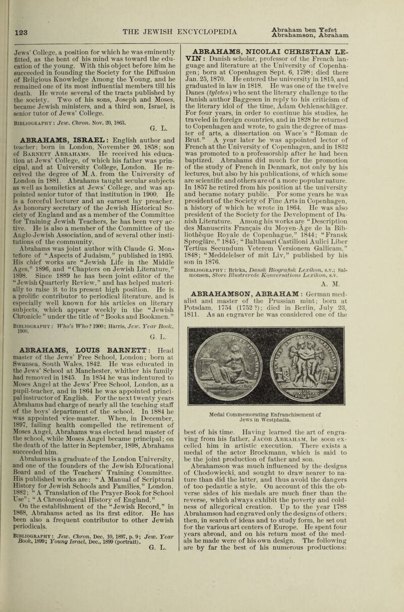 Abraham ben Xefet Jews’ College, a position for which he was eminently fitted, as the bent of his mind was toward the edu- cation of the jmung. With this object before him he succeeded in founding the Society for the Diffusion of Keligious Knowledge Among the Young, and he remained one of its most influential members till his death. He wrote several of the tracts published by ! the society. Two of his sons, Joseph and Moses, I became Jewish ministers, and a third son, Israel, is ; senior tutor of Jews’ College. I Bibliography : Jew. Ctiron. Nov. 30,1863. I G. L. I ABRAHAMS, ISRAEL : English author and I teaelier; born in London, November 36, 1858; son of Baknett Abrahams. He received his educa- tion at Jews’ College, of which liis father was prin- cipal, and at University College, London. He re- ceived the degree of M.A. from the University of I London in 1881. Abrahams taught secular subjects as well as homiletics at Jews’ College, and was ap- pointed senior tutor of that institution in 1900. He is a forceful lecturer and an earnest lay preacher. As honorary secretary of the Jewish Historical So- ciety of England and as a member of the Committee for Training Jewish Teachers, he has been very ac- tive. He is also a member of the Committee of the Anglo-Jewish Association, and of several other insti- tutions of the community. Abrahams w’as joint author with Claude G. Mon- tcfiore of “Aspects of Judaism,” published in 1895. His chief works are “Jewish Life in the Middle Ages,” 1896, and “Chapters on Jewish Literature,” 1898. Since 1889 he has been joint editor of the “JewishQuarterly Review,” and has helped materi- ally to raise it to its present high position. He is a prolific contributor to periodical literature, and is especially well known for his articles on literary subjects, which appear weekly in the “.lewish Chronicle ” under the title of “ Books and Bookmen. ” Bibliography: TTlio's Tnio?1900; Harris, Jcie. Year Bool;. 190(1. G. L. ABRAHAMS, LOUIS BARNETT: Head master of the Jews’ Free School, London; born at I Swansea, South Wales, 1842. He was educated in the Jews’ School at Manchester, whither his family had removed in 1845. In 1854 he was indentured to Moses Angel at the Jew's’ Free School, London, as a pupil-teacher, and in 1864 he W'as appointed princi- pal instructor of English. For the next twenty years Abrahams had charge of nearly all the teaching staff of the boys’ department of the school. In 1884 he was appointed vice-master. When, in December, 1897, failing health compelled the retirement of Moses Angel, Abrahams was elected head master of the school, while Moses Angel became principal; on the death of the latter in September, 1898, Abrahams succeeded him. Abrahams is a graduate of the London University, and one of the founders of the Jewish Educational Board and of the Teachers’ Training Committee. His published w'orks are: “A Manual of Scriptural History for Jewish Schools and Families,” London, 1882; “ A Translation of the Prayer-Book for School L'se”: “ A Chronological History of England.” On the establishment of the “Jewish Record,” in 1868, Abrahams acted as its first editor. He has been also a frequent contributor to other Jewish periodicals. Bibliography: Jew. Chron.Bec. 10,1897, p. 9; Jew. Year Book, 1899; Young Israel, Dec., 1899 (portrait). G. L. ABRAHAMS, NICOLAI CHRISTIAN LE- ’V'lN: Danish scholar, professor of the French lan- guage and literature at the University of Copenha- gen; born at Copenhagen Sept. 6, 1798; died there Jan. 25,1870. He entered the university in 1815, and graduated in law in 1818. He was one of the twelve Danes (tylvten) who sent the literary challenge to the Danish author Baggesen in reply to his criticism of the literary idol of the time, Adam Oehlenschlilger. For four years, in order to continue his studies, he traveled in foreign countries, and in 1828 he returned to Copenhagen and w'rote, to gain the degree of mas- ter of arts, a dissertation on Wace’s “Roman de Brut.” A year later he W’as appointed lector of French at the University of Copenhagen, and in 1833 was promoted to a professorship after he had been baptized. Abrahams did much for the promotion of the study of French in Denmark, not only by his lectures, but also by his publications, of which some are scientific and others are of a more popular nature. In 1857 he retired from his position at the university and became notary public. For some years he was president of the Society of Fine Arts in Copenhagen, a history of which he wrote in 1864. He was also president of the Society for the Development of Da- nish Literature. Among his works are “ Description des Manuscrits Fran9ais du Moyen-Age de la Bili- lioth^que Royale de Copenhague,” 1844; “Fransk Sprogliire,” 1845; “Balthasari Clastilioni Aulici Liber Tertius Secundum Veterem Versionem Gallicam,” 1848; “Meddclelser of mit Liv,” published by his .son in 1876. Bibliography: Bricka, Dansk Biof/rofi.s/c Lr.rikon, s.v.; Sal- monsen, Store lllustrerede K()nversations Lcxikoii, s.v. A. 31. ABRAHAMSON, ABRAHAM : German med- alist and master of the Prus.sian mint; born at Potsdam, 1754 (1752 ?); died in Berlin, July 23, 1811. As an engraver he w’as considered one of the Medal Commemorating Enfranchisement of Jews in Westphalia. best of his time. Having learned the art of engra- ving from his father, J.ycob Abraham, he soon ex- celled him in artistic execution. There exists a medal of the actor Brockmann, which is said to be the joint production of father and son. Abraliamson was much infiuenced by the designs of Chodowiecki, and sought to draw nearer to na- ture than did the latter, and thus avoid the dangers of too pedantic a style. On account of this the ob- verse sides of his medals are much finer than the reverse, which always exhibit the poverty and cold- ness of allegorical creation. Up to the 3'ear 1788 Abrahamson had engraved only the designs of others; then, in search of ideas and to study form, he set out for the various art centers of Europe. He spent four years abroad, and on his return most of the med- als he made were of his owm design. The following are by far the best of his numerous productions: