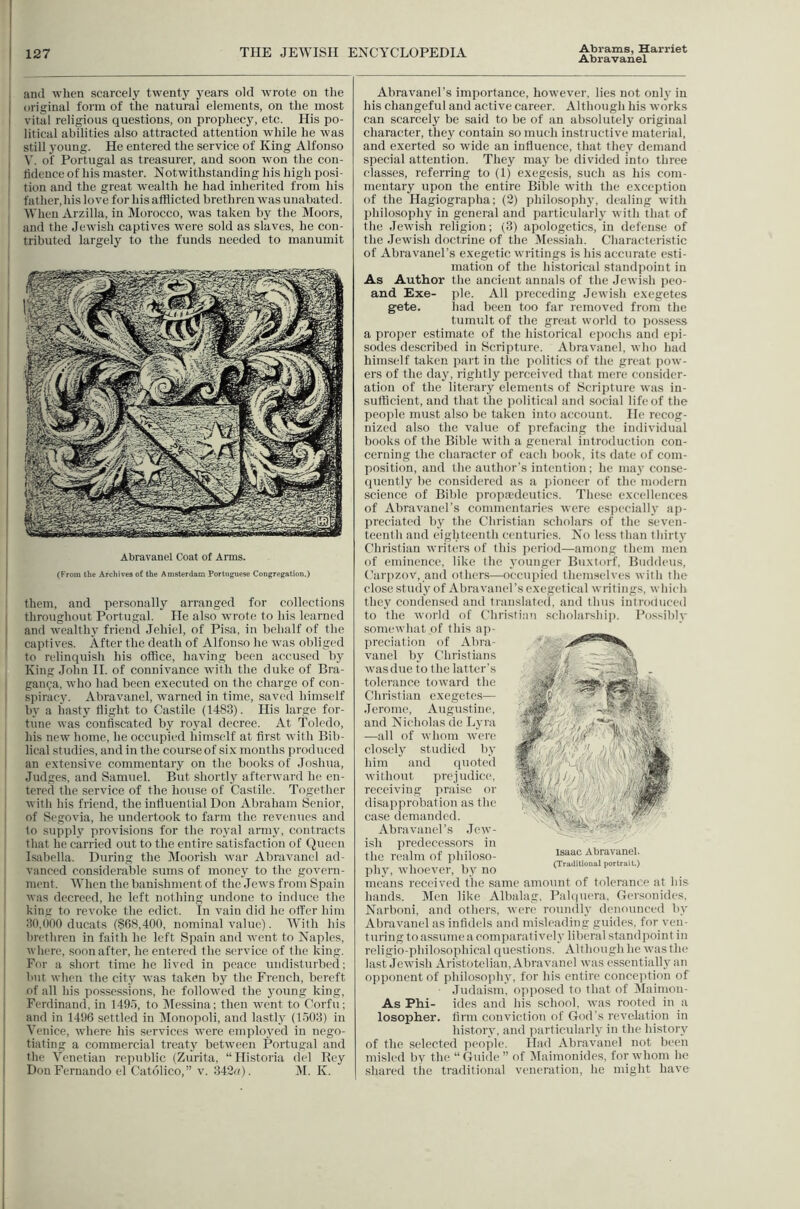 Abrams, Harriet Abravanel and when scarcely twenty years old wrote on tlie original form of tlie natural elements, on the most vital religious questions, on prophecy, etc. His po- litical abilities also attracted attention while he was still young. He entered the service of King Alfonso V. of Portugal as treasurer, and soon won the con- fidence of his master. Notwithstanding his high posi- tion and the great wealth he had inherited from his father,his love for his afflicted brethren was unabated. When Arzilla, in Morocco, was taken by the Moors, and the Jewish captives were sold as slaves, he con- tributed largely to the funds needed to manumit Abravanel Coat of Arms. (From the Archives of the Amsterdam Portuguese Congregation.) them, and personally arranged for collections throughout Portugal. He also wrote to his learned and wealthy fricml Jehiel, of Pi.sa, in behalf of the captives. After the death of Alfonso he 'was obliged to relinquish his office, having been accused by King John H. of connivance with the duke of Bra- gan^a, who had been executed on the charge of con- sjiiracy. Abravanel, warned in time, saved himself by a hasty flight to Castile (1483). His large for- tune was confiscated by royal decree. At Toledo, his new home, he occupied himself at first with Bib- lical studies, and in the course of six months jiroduccd an extensive commentary on the books of Joshua, Judges, and Samuel. But shortly afterward he en- tered the service of the house of Castile. Together with his friend, the influential Don Abraham Senior, of Segovia, he undertook to farm the revenues and to supply provisions for the ro3'al armj', contracts that he carried out to the entire satisfaction of Queen Isiibella. During the Moorish w'ar Abravanel ad- vanced considerable sums of money to the govern- ment. When the banishment of the Jews from Spain was decreed, he left nothing undone to induce the king to revoke the edict. In vain did he offer him 30.000 ducats (868,400, nominal value). AVith his brethren in faith he left Spain and went to Naples, where, soon after, ho entered the service of the king. For a short time he lived in peace undisturbed; but when the citj^ was taken by the P'rench, bereft of all his possessions, he followed the 3'oung king, Ferdinand, in 1495, to jMessina; then went to Corfu; and in 1496 settled in Aloiiopoli, and lastly (1503) in Venice, where his services were emplo3'ed in nego- tiating a commercial treaty between Portugal and the Venetian republic (Zurita, “Historia (lei Bey Don Fernando el Catolico,” v. 342c). AI. K. Abravanel’s importance, however, lies not only in his changeful and active career. Although his works can scarcely be said to be of an ab.solutely original character, they contain so much instructive material, and exerted so wide an influence, fhat the3' demand special attention. They ma3' be divided into three classes, referring to (1) exegesis, such as his com- mentary upon the entire Bible with the exception of the Hagiographa; (2) philosoph3', dealing with philosophy in general and particularl3’ with that of the Jewish religion; (3) apologetics, in defense of the Jewish doctrine of the Messiah. Characteristic of Abravanel’s exegetic writings is his accurate esti- mation of the historical standpoint in As Author the ancient annals of tlie Jewish peo- and Exe- pie. All preceding Jewish cxegetes gete. had been too far removed from the tumult of the great world to po.ssess a proper estimate of the historical ejiochs and epi- sodes described in Scripture. Abravanel, who had himself taken part in the politics of the great pow- ers of the da3', rightly perceived that mere consider- ation of the literary elements of Scripture was in- sufficient, and that the political and social life of the people must also be taken into account. He recog- nized also the value of prefacing the individual books of the Bible with a general introduction con- cerning the character of each book, its date of com- position, and the author’s intention ; he ina3'conse- quently be considered as a pioneer of the modern science of Bible propaalcutics. These excellences of Abravanel's commentaries were esiieciallv ap- preciated 1)3' the Christian scholars of the seven- teenth and eighteenth centuries. No less than thirty Christian writers of this period—among them men of eminence, like the younger Buxtorf, Bnddeus, Carpzov, and others—oecui)ied themselves with the close study of Abravanel’s cxegetical writings, which they condensed and translated, and thus introduced to the world of Christia'i seholarsliii). Fossibh' somewhat of this ap- preciation of Abra- vanel by Christians was due to the latter’s tolerance toward the Christian cxegetes— Jerome, Augustine, and Nicholas de Lyra —all of whom were closely studied by him and (juoted without prejudice, receiving I’lnuse or disapprobation as the case demanded. Abravanel’s Jew- ish predecessors in the reidm of j)hiloso- ph3', whoever, by no means received the same amount of tolerance at his hands. Alen like Albalag, Pal(|uera, Geisonides, Narboni, and others, were rounclly denounced by Abravanel as infidels and misleading guides, for ven- turing to assume a comparatively liberal standpoint in religio-philosophical questions. Although he was the last Jewish Aristotelian, Abravanel was essentiall3'an opponent of philosojiln', for his entire concejition of Judaism, opposed to that of Alaimon- As Phi- ides and his school, was rooted in a losopher. firm conviction of God’s revelation in history, and jiarticularly in the history of the selected ]ieo]ile. Had Abravanel not been misled by the “ Guide ” of Alaimonides, for whom ho shared the traditional veneration, he might have Isaac AUravanel. (Traditional portrait.)